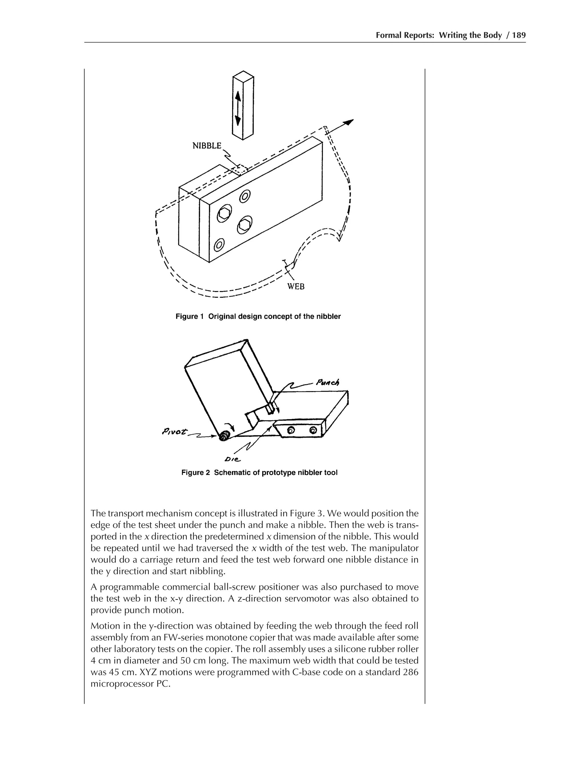 Formal Reports: Writing the Body / 189
The transport mechanism concept is illustrated in Figure 3. We would position the
edge of the test sheet under the punch and make a nibble. Then the web is trans-
ported in the x direction the predetermined x dimension of the nibble. This would
be repeated until we had traversed the x width of the test web. The manipulator
would do a carriage return and feed the test web forward one nibble distance in
the y direction and start nibbling.
A programmable commercial ball-screw positioner was also purchased to move
the test web in the x-y direction. A z-direction servomotor was also obtained to
provide punch motion.
Motion in the y-direction was obtained by feeding the web through the feed roll
assembly from an FW-series monotone copier that was made available after some
other laboratory tests on the copier. The roll assembly uses a silicone rubber roller
4 cm in diameter and 50 cm long. The maximum web width that could be tested
was 45 cm. XYZ motions were programmed with C-base code on a standard 286
microprocessor PC.
 