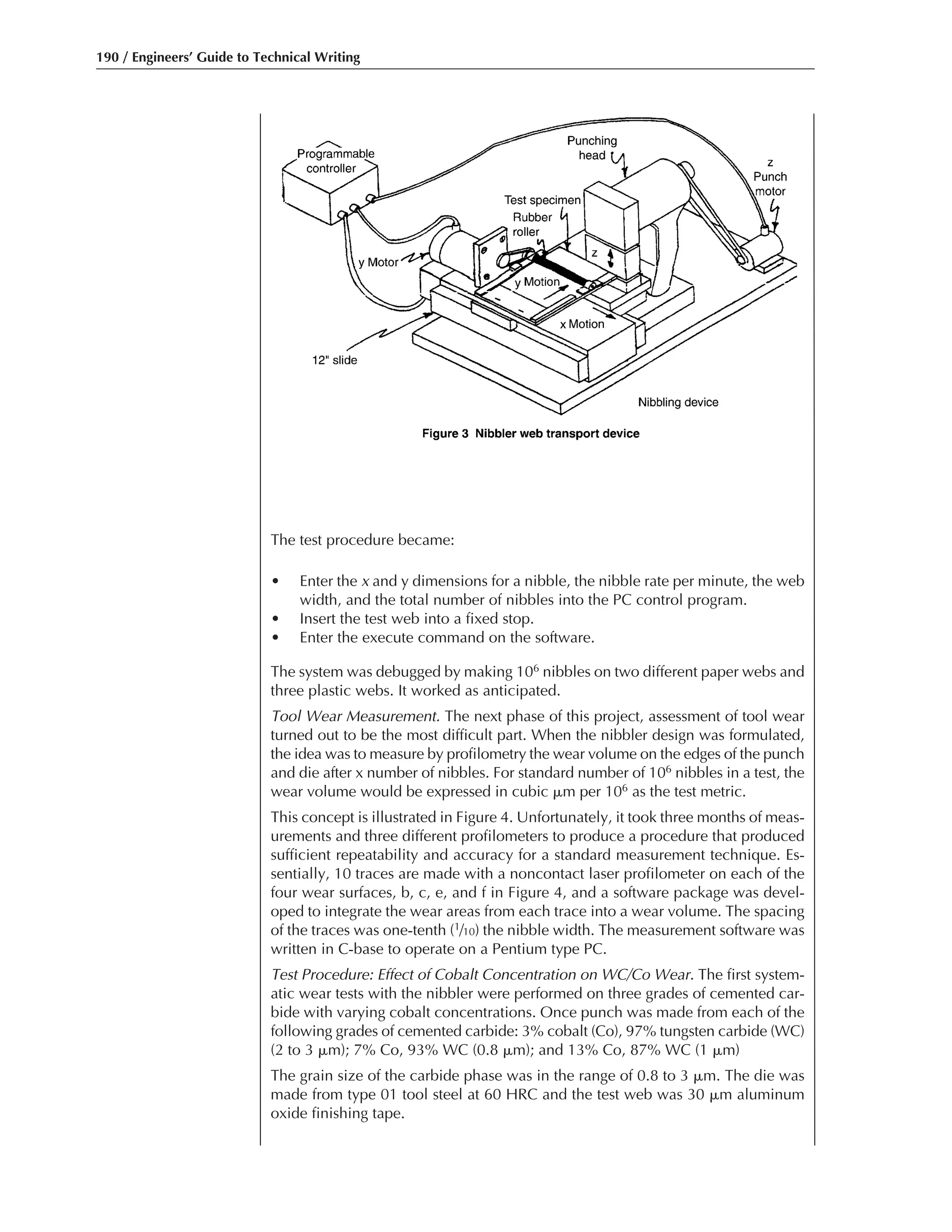 190 / Engineers’ Guide to Technical Writing
The test procedure became:
• Enter the x and y dimensions for a nibble, the nibble rate per minute, the web
width, and the total number of nibbles into the PC control program.
• Insert the test web into a fixed stop.
• Enter the execute command on the software.
The system was debugged by making 106 nibbles on two different paper webs and
three plastic webs. It worked as anticipated.
Tool Wear Measurement. The next phase of this project, assessment of tool wear
turned out to be the most difficult part. When the nibbler design was formulated,
the idea was to measure by profilometry the wear volume on the edges of the punch
and die after x number of nibbles. For standard number of 106 nibbles in a test, the
wear volume would be expressed in cubic ␮m per 106 as the test metric.
This concept is illustrated in Figure 4. Unfortunately, it took three months of meas-
urements and three different profilometers to produce a procedure that produced
sufficient repeatability and accuracy for a standard measurement technique. Es-
sentially, 10 traces are made with a noncontact laser profilometer on each of the
four wear surfaces, b, c, e, and f in Figure 4, and a software package was devel-
oped to integrate the wear areas from each trace into a wear volume. The spacing
of the traces was one-tenth (1/10) the nibble width. The measurement software was
written in C-base to operate on a Pentium type PC.
Test Procedure: Effect of Cobalt Concentration on WC/Co Wear. The first system-
atic wear tests with the nibbler were performed on three grades of cemented car-
bide with varying cobalt concentrations. Once punch was made from each of the
following grades of cemented carbide: 3% cobalt (Co), 97% tungsten carbide (WC)
(2 to 3 ␮m); 7% Co, 93% WC (0.8 ␮m); and 13% Co, 87% WC (1 ␮m)
The grain size of the carbide phase was in the range of 0.8 to 3 ␮m. The die was
made from type 01 tool steel at 60 HRC and the test web was 30 ␮m aluminum
oxide finishing tape.
 