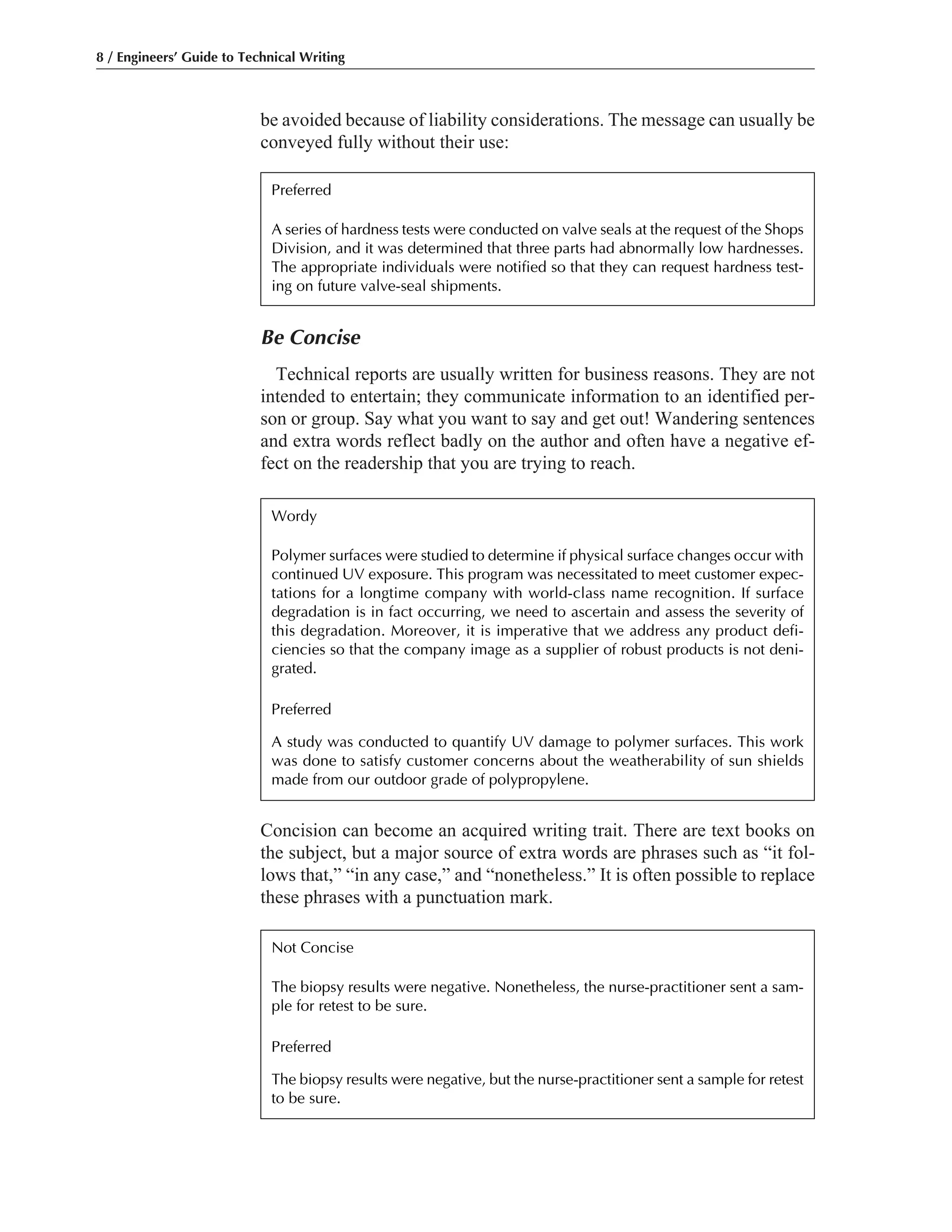 be avoided because of liability considerations. The message can usually be
conveyed fully without their use:
8 / Engineers’ Guide to Technical Writing
Be Concise
Technical reports are usually written for business reasons. They are not
intended to entertain; they communicate information to an identified per-
son or group. Say what you want to say and get out! Wandering sentences
and extra words reflect badly on the author and often have a negative ef-
fect on the readership that you are trying to reach.
Concision can become an acquired writing trait. There are text books on
the subject, but a major source of extra words are phrases such as “it fol-
lows that,” “in any case,” and “nonetheless.” It is often possible to replace
these phrases with a punctuation mark.
Preferred
A series of hardness tests were conducted on valve seals at the request of the Shops
Division, and it was determined that three parts had abnormally low hardnesses.
The appropriate individuals were notified so that they can request hardness test-
ing on future valve-seal shipments.
Wordy
Polymer surfaces were studied to determine if physical surface changes occur with
continued UV exposure. This program was necessitated to meet customer expec-
tations for a longtime company with world-class name recognition. If surface
degradation is in fact occurring, we need to ascertain and assess the severity of
this degradation. Moreover, it is imperative that we address any product defi-
ciencies so that the company image as a supplier of robust products is not deni-
grated.
Preferred
A study was conducted to quantify UV damage to polymer surfaces. This work
was done to satisfy customer concerns about the weatherability of sun shields
made from our outdoor grade of polypropylene.
Not Concise
The biopsy results were negative. Nonetheless, the nurse-practitioner sent a sam-
ple for retest to be sure.
Preferred
The biopsy results were negative, but the nurse-practitioner sent a sample for retest
to be sure.
 