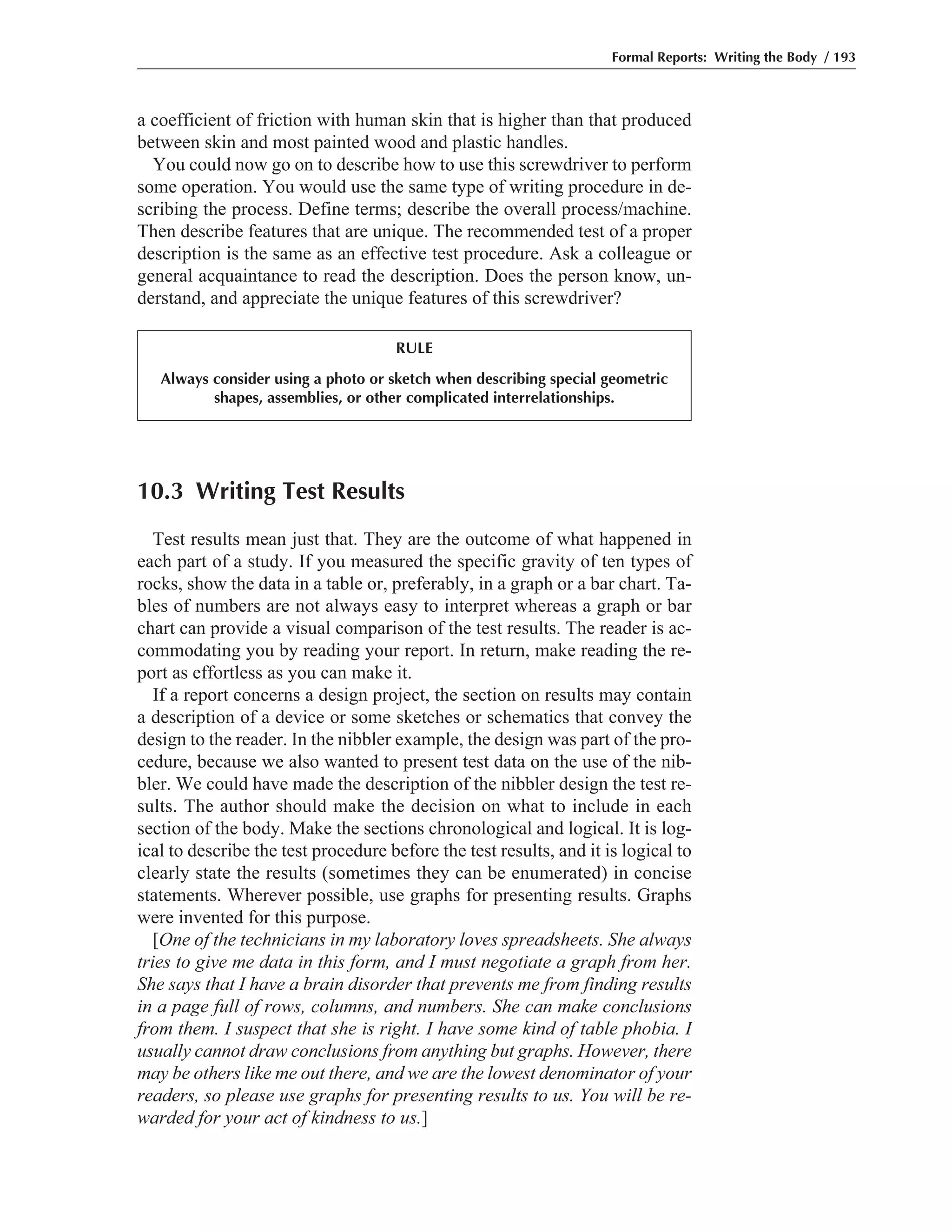 10.3 Writing Test Results
Test results mean just that. They are the outcome of what happened in
each part of a study. If you measured the specific gravity of ten types of
rocks, show the data in a table or, preferably, in a graph or a bar chart. Ta-
bles of numbers are not always easy to interpret whereas a graph or bar
chart can provide a visual comparison of the test results. The reader is ac-
commodating you by reading your report. In return, make reading the re-
port as effortless as you can make it.
If a report concerns a design project, the section on results may contain
a description of a device or some sketches or schematics that convey the
design to the reader. In the nibbler example, the design was part of the pro-
cedure, because we also wanted to present test data on the use of the nib-
bler. We could have made the description of the nibbler design the test re-
sults. The author should make the decision on what to include in each
section of the body. Make the sections chronological and logical. It is log-
ical to describe the test procedure before the test results, and it is logical to
clearly state the results (sometimes they can be enumerated) in concise
statements. Wherever possible, use graphs for presenting results. Graphs
were invented for this purpose.
[One of the technicians in my laboratory loves spreadsheets. She always
tries to give me data in this form, and I must negotiate a graph from her.
She says that I have a brain disorder that prevents me from finding results
in a page full of rows, columns, and numbers. She can make conclusions
from them. I suspect that she is right. I have some kind of table phobia. I
usually cannot draw conclusions from anything but graphs. However, there
may be others like me out there, and we are the lowest denominator of your
readers, so please use graphs for presenting results to us. You will be re-
warded for your act of kindness to us.]
a coefficient of friction with human skin that is higher than that produced
between skin and most painted wood and plastic handles.
You could now go on to describe how to use this screwdriver to perform
some operation. You would use the same type of writing procedure in de-
scribing the process. Define terms; describe the overall process/machine.
Then describe features that are unique. The recommended test of a proper
description is the same as an effective test procedure. Ask a colleague or
general acquaintance to read the description. Does the person know, un-
derstand, and appreciate the unique features of this screwdriver?
Formal Reports: Writing the Body / 193
RULE
Always consider using a photo or sketch when describing special geometric
shapes, assemblies, or other complicated interrelationships.
 