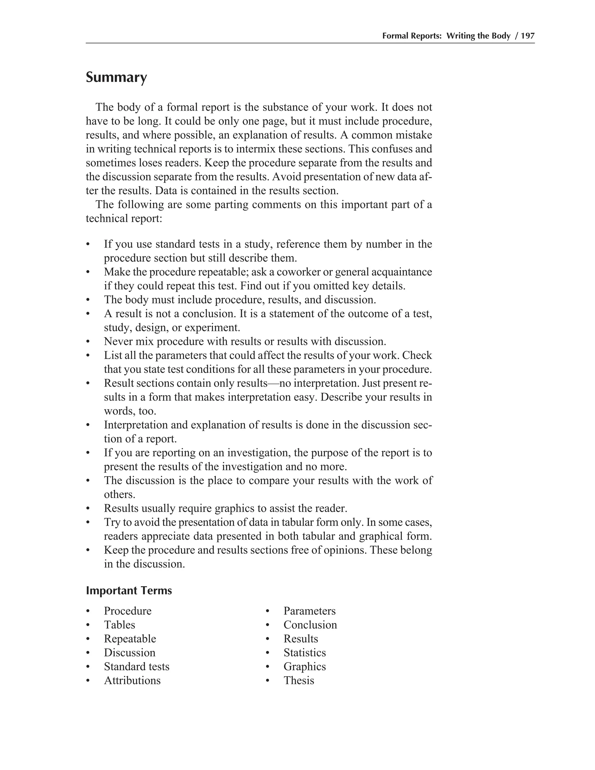 Summary
The body of a formal report is the substance of your work. It does not
have to be long. It could be only one page, but it must include procedure,
results, and where possible, an explanation of results. A common mistake
in writing technical reports is to intermix these sections. This confuses and
sometimes loses readers. Keep the procedure separate from the results and
the discussion separate from the results. Avoid presentation of new data af-
ter the results. Data is contained in the results section.
The following are some parting comments on this important part of a
technical report:
• If you use standard tests in a study, reference them by number in the
procedure section but still describe them.
• Make the procedure repeatable; ask a coworker or general acquaintance
if they could repeat this test. Find out if you omitted key details.
• The body must include procedure, results, and discussion.
• A result is not a conclusion. It is a statement of the outcome of a test,
study, design, or experiment.
• Never mix procedure with results or results with discussion.
• List all the parameters that could affect the results of your work. Check
that you state test conditions for all these parameters in your procedure.
• Result sections contain only results—no interpretation. Just present re-
sults in a form that makes interpretation easy. Describe your results in
words, too.
• Interpretation and explanation of results is done in the discussion sec-
tion of a report.
• If you are reporting on an investigation, the purpose of the report is to
present the results of the investigation and no more.
• The discussion is the place to compare your results with the work of
others.
• Results usually require graphics to assist the reader.
• Try to avoid the presentation of data in tabular form only. In some cases,
readers appreciate data presented in both tabular and graphical form.
• Keep the procedure and results sections free of opinions. These belong
in the discussion.
Important Terms
• Procedure • Parameters
• Tables • Conclusion
• Repeatable • Results
• Discussion • Statistics
• Standard tests • Graphics
• Attributions • Thesis
Formal Reports: Writing the Body / 197
 