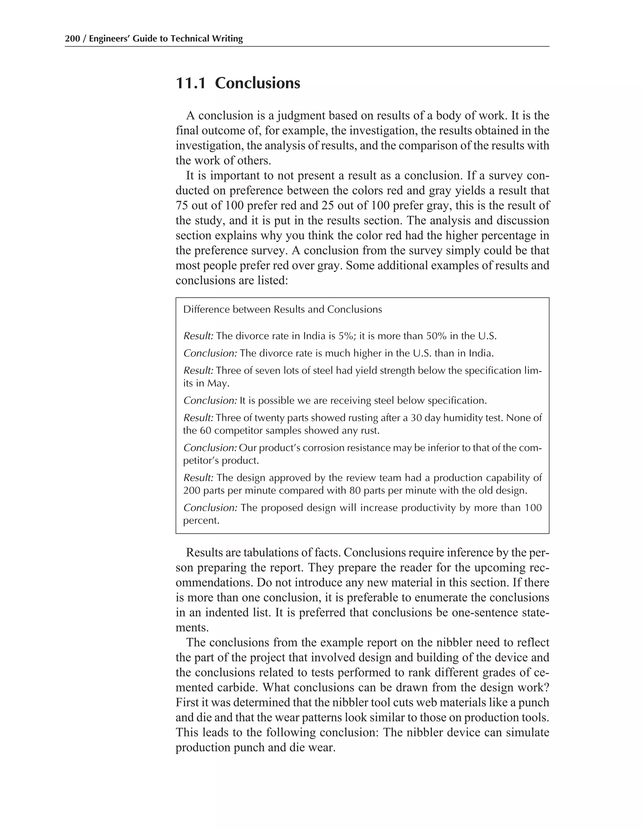 11.1 Conclusions
A conclusion is a judgment based on results of a body of work. It is the
final outcome of, for example, the investigation, the results obtained in the
investigation, the analysis of results, and the comparison of the results with
the work of others.
It is important to not present a result as a conclusion. If a survey con-
ducted on preference between the colors red and gray yields a result that
75 out of 100 prefer red and 25 out of 100 prefer gray, this is the result of
the study, and it is put in the results section. The analysis and discussion
section explains why you think the color red had the higher percentage in
the preference survey. A conclusion from the survey simply could be that
most people prefer red over gray. Some additional examples of results and
conclusions are listed:
200 / Engineers’ Guide to Technical Writing
Results are tabulations of facts. Conclusions require inference by the per-
son preparing the report. They prepare the reader for the upcoming rec-
ommendations. Do not introduce any new material in this section. If there
is more than one conclusion, it is preferable to enumerate the conclusions
in an indented list. It is preferred that conclusions be one-sentence state-
ments.
The conclusions from the example report on the nibbler need to reflect
the part of the project that involved design and building of the device and
the conclusions related to tests performed to rank different grades of ce-
mented carbide. What conclusions can be drawn from the design work?
First it was determined that the nibbler tool cuts web materials like a punch
and die and that the wear patterns look similar to those on production tools.
This leads to the following conclusion: The nibbler device can simulate
production punch and die wear.
Difference between Results and Conclusions
Result: The divorce rate in India is 5%; it is more than 50% in the U.S.
Conclusion: The divorce rate is much higher in the U.S. than in India.
Result: Three of seven lots of steel had yield strength below the specification lim-
its in May.
Conclusion: It is possible we are receiving steel below specification.
Result: Three of twenty parts showed rusting after a 30 day humidity test. None of
the 60 competitor samples showed any rust.
Conclusion: Our product’s corrosion resistance may be inferior to that of the com-
petitor’s product.
Result: The design approved by the review team had a production capability of
200 parts per minute compared with 80 parts per minute with the old design.
Conclusion: The proposed design will increase productivity by more than 100
percent.
 