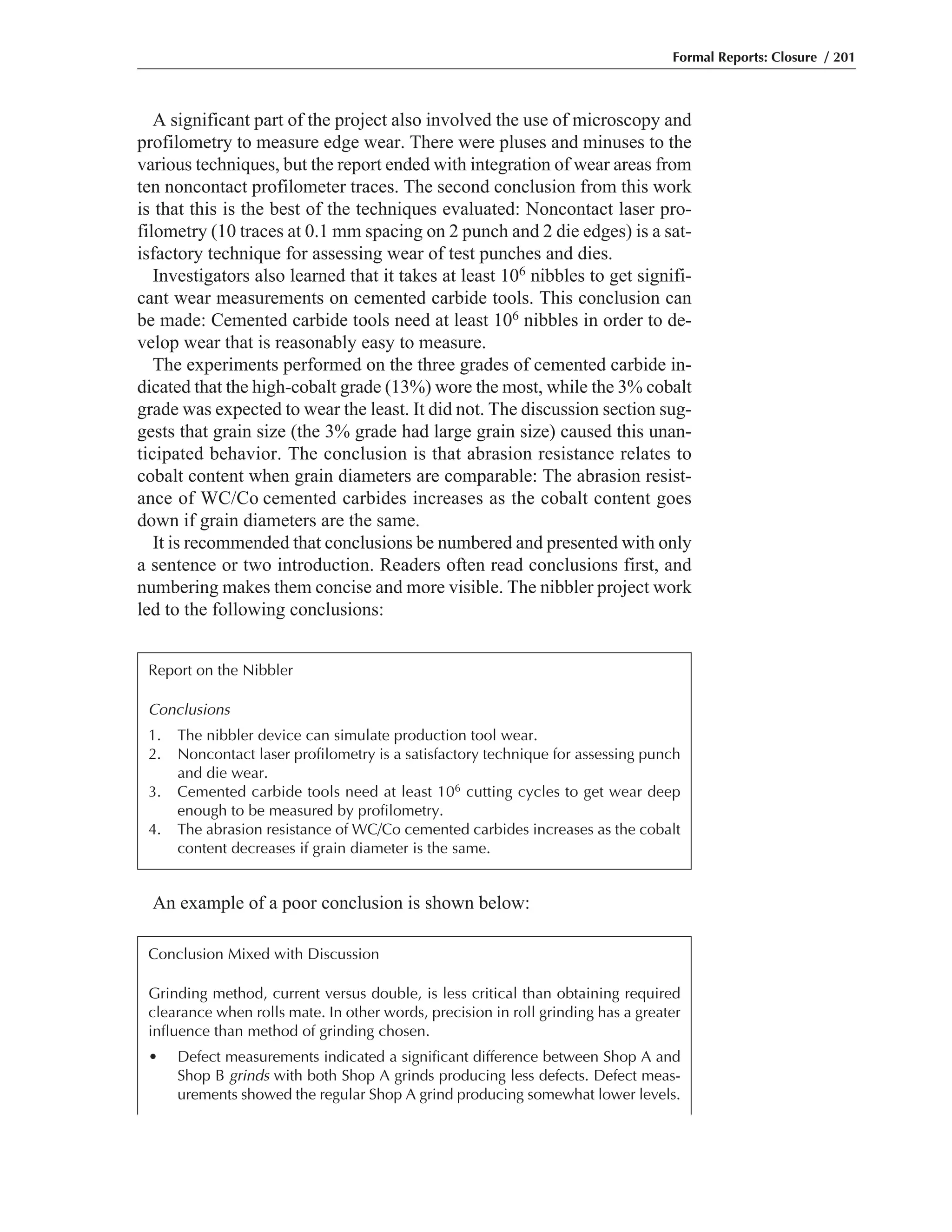 An example of a poor conclusion is shown below:
A significant part of the project also involved the use of microscopy and
profilometry to measure edge wear. There were pluses and minuses to the
various techniques, but the report ended with integration of wear areas from
ten noncontact profilometer traces. The second conclusion from this work
is that this is the best of the techniques evaluated: Noncontact laser pro-
filometry (10 traces at 0.1 mm spacing on 2 punch and 2 die edges) is a sat-
isfactory technique for assessing wear of test punches and dies.
Investigators also learned that it takes at least 106 nibbles to get signifi-
cant wear measurements on cemented carbide tools. This conclusion can
be made: Cemented carbide tools need at least 106 nibbles in order to de-
velop wear that is reasonably easy to measure.
The experiments performed on the three grades of cemented carbide in-
dicated that the high-cobalt grade (13%) wore the most, while the 3% cobalt
grade was expected to wear the least. It did not. The discussion section sug-
gests that grain size (the 3% grade had large grain size) caused this unan-
ticipated behavior. The conclusion is that abrasion resistance relates to
cobalt content when grain diameters are comparable: The abrasion resist-
ance of WC/Co cemented carbides increases as the cobalt content goes
down if grain diameters are the same.
It is recommended that conclusions be numbered and presented with only
a sentence or two introduction. Readers often read conclusions first, and
numbering makes them concise and more visible. The nibbler project work
led to the following conclusions:
Formal Reports: Closure / 201
Report on the Nibbler
Conclusions
1. The nibbler device can simulate production tool wear.
2. Noncontact laser profilometry is a satisfactory technique for assessing punch
and die wear.
3. Cemented carbide tools need at least 106 cutting cycles to get wear deep
enough to be measured by profilometry.
4. The abrasion resistance of WC/Co cemented carbides increases as the cobalt
content decreases if grain diameter is the same.
Conclusion Mixed with Discussion
Grinding method, current versus double, is less critical than obtaining required
clearance when rolls mate. In other words, precision in roll grinding has a greater
influence than method of grinding chosen.
• Defect measurements indicated a significant difference between Shop A and
Shop B grinds with both Shop A grinds producing less defects. Defect meas-
urements showed the regular Shop A grind producing somewhat lower levels.
 