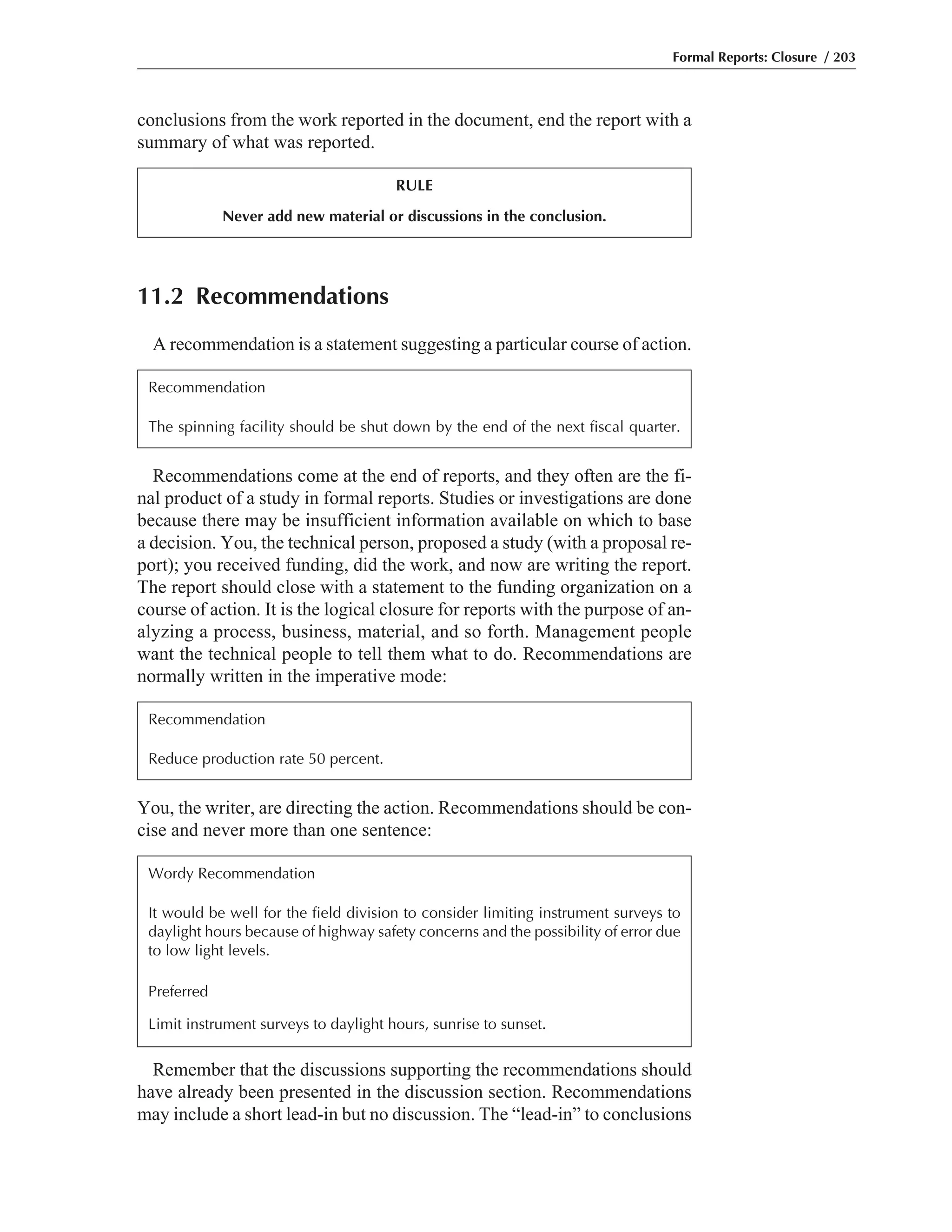 You, the writer, are directing the action. Recommendations should be con-
cise and never more than one sentence:
Recommendations come at the end of reports, and they often are the fi-
nal product of a study in formal reports. Studies or investigations are done
because there may be insufficient information available on which to base
a decision. You, the technical person, proposed a study (with a proposal re-
port); you received funding, did the work, and now are writing the report.
The report should close with a statement to the funding organization on a
course of action. It is the logical closure for reports with the purpose of an-
alyzing a process, business, material, and so forth. Management people
want the technical people to tell them what to do. Recommendations are
normally written in the imperative mode:
conclusions from the work reported in the document, end the report with a
summary of what was reported.
Formal Reports: Closure / 203
RULE
Never add new material or discussions in the conclusion.
11.2 Recommendations
A recommendation is a statement suggesting a particular course of action.
Recommendation
The spinning facility should be shut down by the end of the next fiscal quarter.
Recommendation
Reduce production rate 50 percent.
Wordy Recommendation
It would be well for the field division to consider limiting instrument surveys to
daylight hours because of highway safety concerns and the possibility of error due
to low light levels.
Preferred
Limit instrument surveys to daylight hours, sunrise to sunset.
Remember that the discussions supporting the recommendations should
have already been presented in the discussion section. Recommendations
may include a short lead-in but no discussion. The “lead-in” to conclusions
 