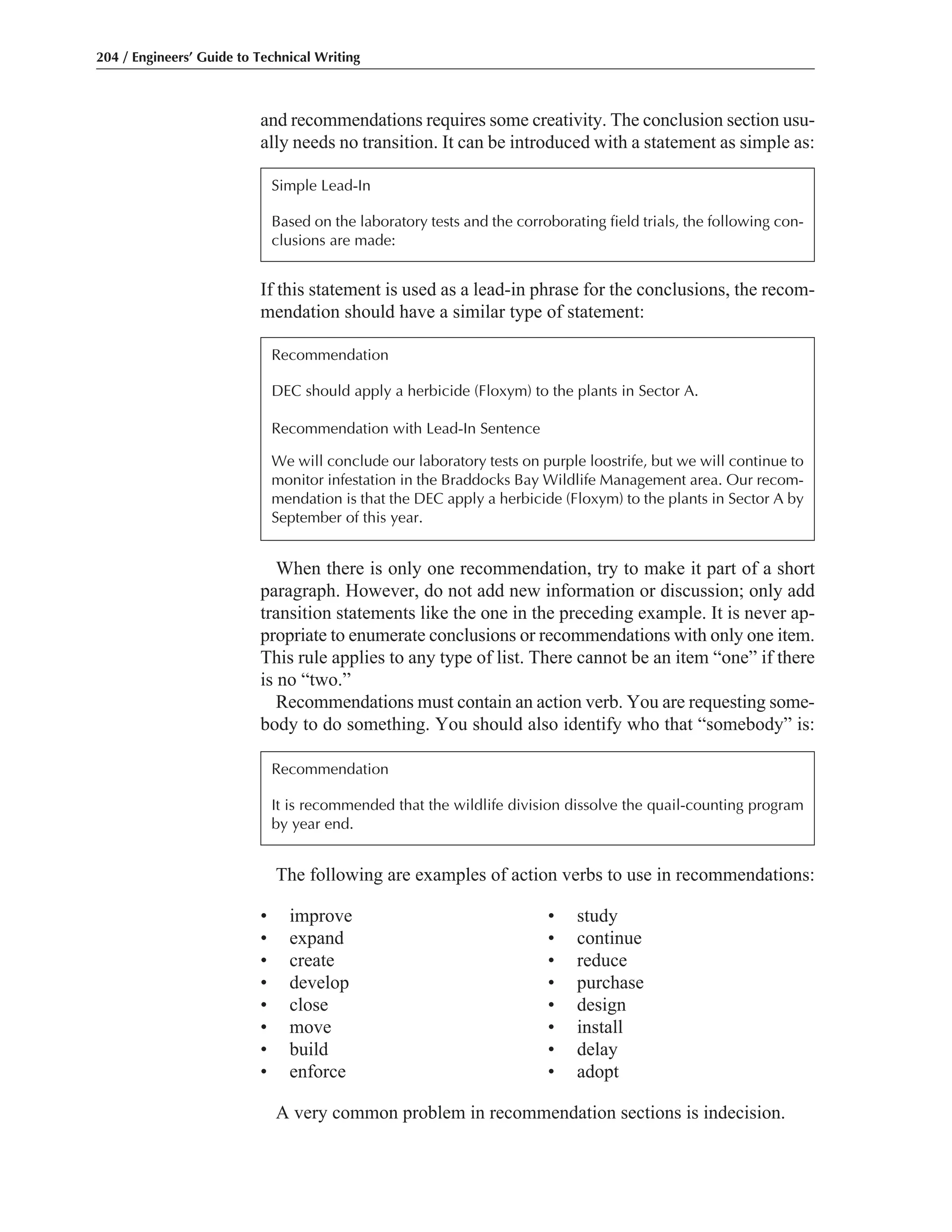 The following are examples of action verbs to use in recommendations:
• improve • study
• expand • continue
• create • reduce
• develop • purchase
• close • design
• move • install
• build • delay
• enforce • adopt
A very common problem in recommendation sections is indecision.
When there is only one recommendation, try to make it part of a short
paragraph. However, do not add new information or discussion; only add
transition statements like the one in the preceding example. It is never ap-
propriate to enumerate conclusions or recommendations with only one item.
This rule applies to any type of list. There cannot be an item “one” if there
is no “two.”
Recommendations must contain an action verb. You are requesting some-
body to do something. You should also identify who that “somebody” is:
If this statement is used as a lead-in phrase for the conclusions, the recom-
mendation should have a similar type of statement:
and recommendations requires some creativity. The conclusion section usu-
ally needs no transition. It can be introduced with a statement as simple as:
204 / Engineers’ Guide to Technical Writing
Simple Lead-In
Based on the laboratory tests and the corroborating field trials, the following con-
clusions are made:
Recommendation
DEC should apply a herbicide (Floxym) to the plants in Sector A.
Recommendation with Lead-In Sentence
We will conclude our laboratory tests on purple loostrife, but we will continue to
monitor infestation in the Braddocks Bay Wildlife Management area. Our recom-
mendation is that the DEC apply a herbicide (Floxym) to the plants in Sector A by
September of this year.
Recommendation
It is recommended that the wildlife division dissolve the quail-counting program
by year end.
 