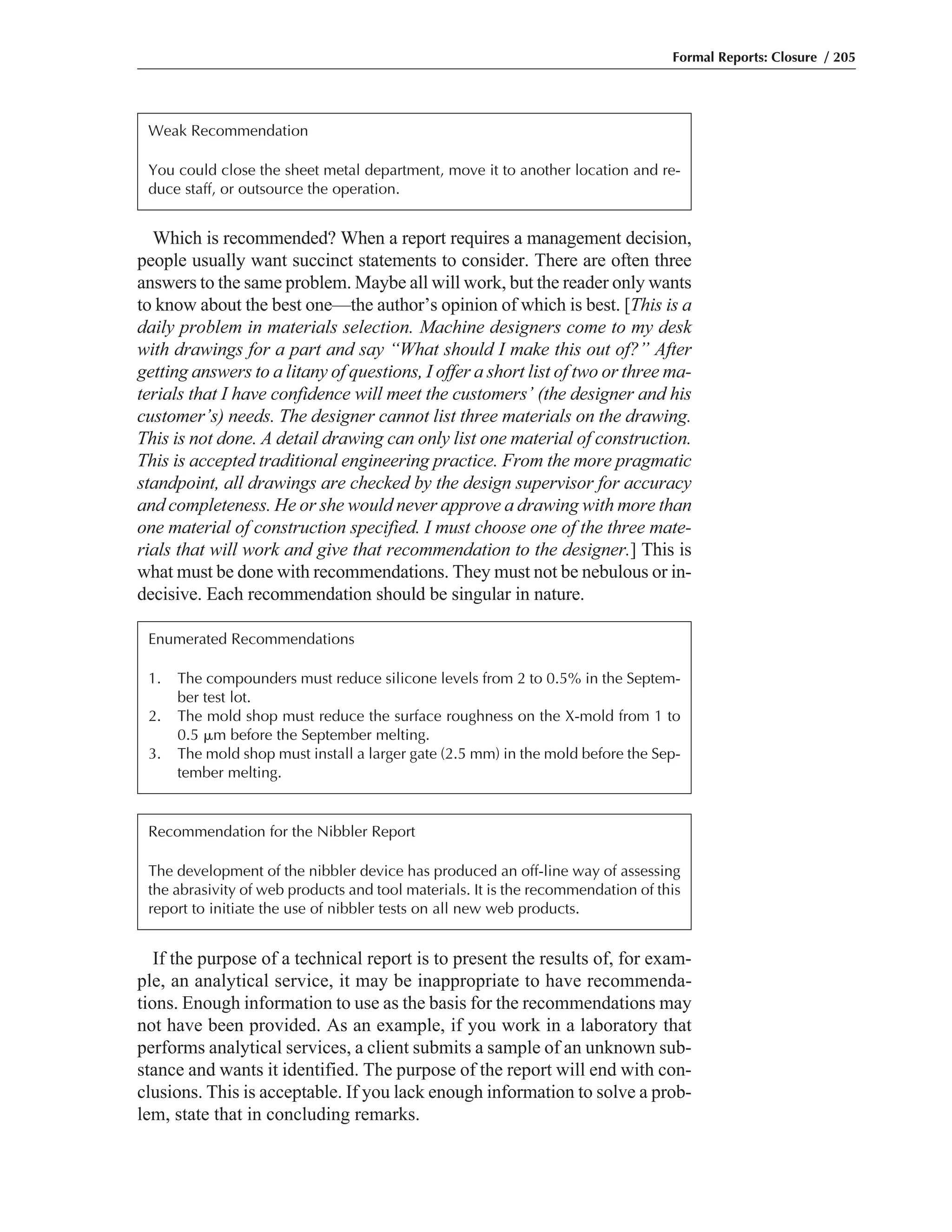 If the purpose of a technical report is to present the results of, for exam-
ple, an analytical service, it may be inappropriate to have recommenda-
tions. Enough information to use as the basis for the recommendations may
not have been provided. As an example, if you work in a laboratory that
performs analytical services, a client submits a sample of an unknown sub-
stance and wants it identified. The purpose of the report will end with con-
clusions. This is acceptable. If you lack enough information to solve a prob-
lem, state that in concluding remarks.
Which is recommended? When a report requires a management decision,
people usually want succinct statements to consider. There are often three
answers to the same problem. Maybe all will work, but the reader only wants
to know about the best one—the author’s opinion of which is best. [This is a
daily problem in materials selection. Machine designers come to my desk
with drawings for a part and say “What should I make this out of?” After
getting answers to a litany of questions, I offer a short list of two or three ma-
terials that I have confidence will meet the customers’ (the designer and his
customer’s) needs. The designer cannot list three materials on the drawing.
This is not done. A detail drawing can only list one material of construction.
This is accepted traditional engineering practice. From the more pragmatic
standpoint, all drawings are checked by the design supervisor for accuracy
and completeness. He or she would never approve a drawing with more than
one material of construction specified. I must choose one of the three mate-
rials that will work and give that recommendation to the designer.] This is
what must be done with recommendations. They must not be nebulous or in-
decisive. Each recommendation should be singular in nature.
Formal Reports: Closure / 205
Weak Recommendation
You could close the sheet metal department, move it to another location and re-
duce staff, or outsource the operation.
Enumerated Recommendations
1. The compounders must reduce silicone levels from 2 to 0.5% in the Septem-
ber test lot.
2. The mold shop must reduce the surface roughness on the X-mold from 1 to
0.5 ␮m before the September melting.
3. The mold shop must install a larger gate (2.5 mm) in the mold before the Sep-
tember melting.
Recommendation for the Nibbler Report
The development of the nibbler device has produced an off-line way of assessing
the abrasivity of web products and tool materials. It is the recommendation of this
report to initiate the use of nibbler tests on all new web products.
 