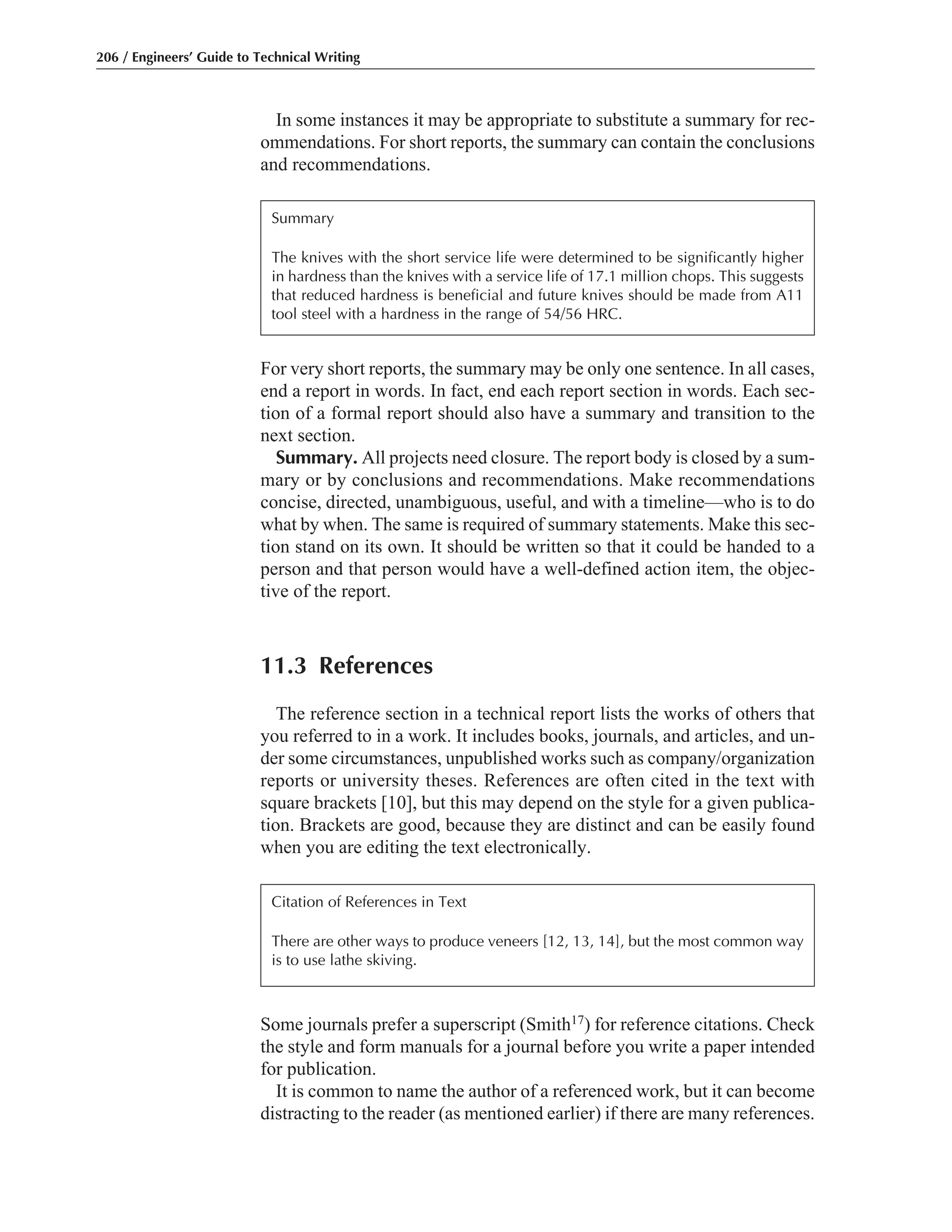 Some journals prefer a superscript (Smith17) for reference citations. Check
the style and form manuals for a journal before you write a paper intended
for publication.
It is common to name the author of a referenced work, but it can become
distracting to the reader (as mentioned earlier) if there are many references.
In some instances it may be appropriate to substitute a summary for rec-
ommendations. For short reports, the summary can contain the conclusions
and recommendations.
For very short reports, the summary may be only one sentence. In all cases,
end a report in words. In fact, end each report section in words. Each sec-
tion of a formal report should also have a summary and transition to the
next section.
Summary. All projects need closure. The report body is closed by a sum-
mary or by conclusions and recommendations. Make recommendations
concise, directed, unambiguous, useful, and with a timeline—who is to do
what by when. The same is required of summary statements. Make this sec-
tion stand on its own. It should be written so that it could be handed to a
person and that person would have a well-defined action item, the objec-
tive of the report.
11.3 References
The reference section in a technical report lists the works of others that
you referred to in a work. It includes books, journals, and articles, and un-
der some circumstances, unpublished works such as company/organization
reports or university theses. References are often cited in the text with
square brackets [10], but this may depend on the style for a given publica-
tion. Brackets are good, because they are distinct and can be easily found
when you are editing the text electronically.
206 / Engineers’ Guide to Technical Writing
Summary
The knives with the short service life were determined to be significantly higher
in hardness than the knives with a service life of 17.1 million chops. This suggests
that reduced hardness is beneficial and future knives should be made from A11
tool steel with a hardness in the range of 54/56 HRC.
Citation of References in Text
There are other ways to produce veneers [12, 13, 14], but the most common way
is to use lathe skiving.
 