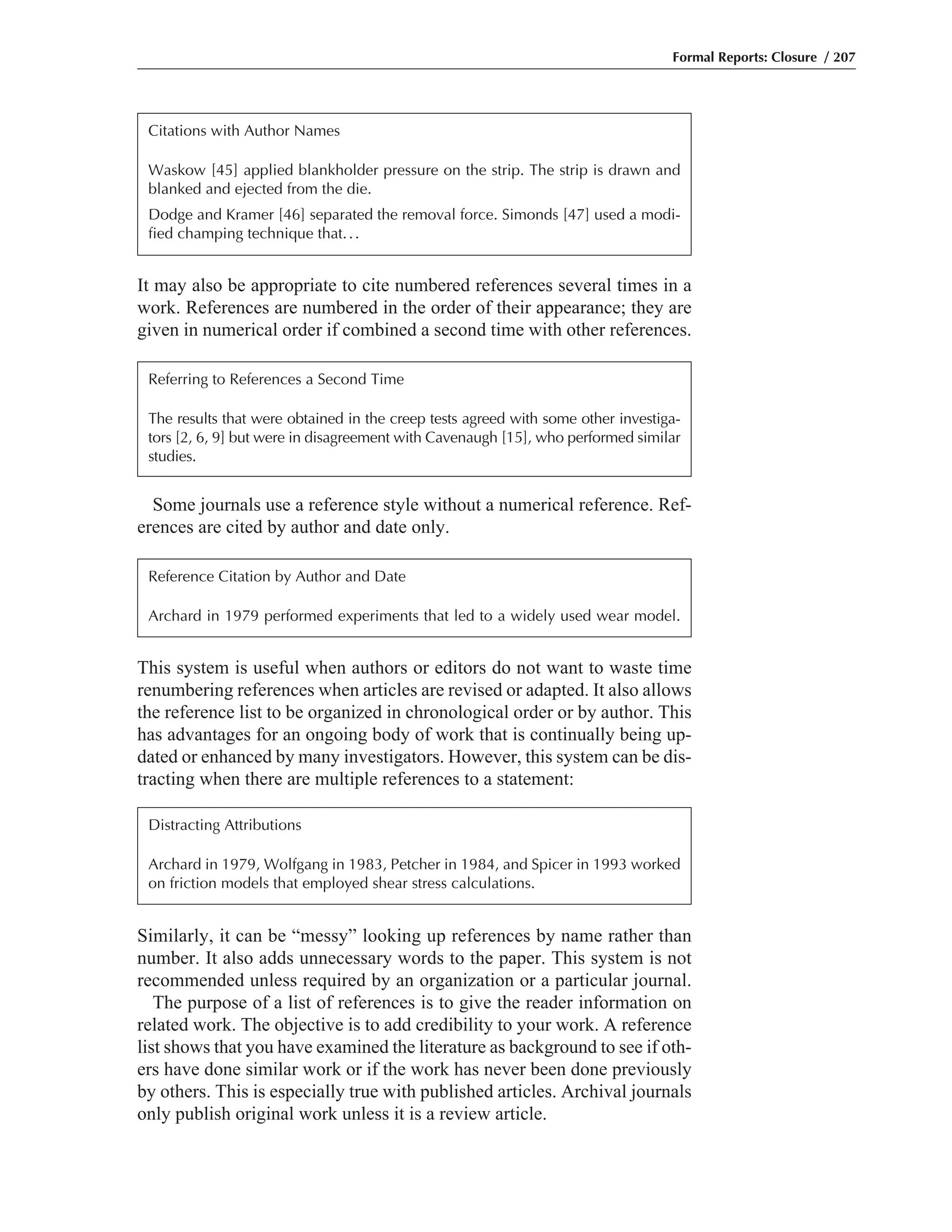 Similarly, it can be “messy” looking up references by name rather than
number. It also adds unnecessary words to the paper. This system is not
recommended unless required by an organization or a particular journal.
The purpose of a list of references is to give the reader information on
related work. The objective is to add credibility to your work. A reference
list shows that you have examined the literature as background to see if oth-
ers have done similar work or if the work has never been done previously
by others. This is especially true with published articles. Archival journals
only publish original work unless it is a review article.
This system is useful when authors or editors do not want to waste time
renumbering references when articles are revised or adapted. It also allows
the reference list to be organized in chronological order or by author. This
has advantages for an ongoing body of work that is continually being up-
dated or enhanced by many investigators. However, this system can be dis-
tracting when there are multiple references to a statement:
Some journals use a reference style without a numerical reference. Ref-
erences are cited by author and date only.
It may also be appropriate to cite numbered references several times in a
work. References are numbered in the order of their appearance; they are
given in numerical order if combined a second time with other references.
Formal Reports: Closure / 207
Citations with Author Names
Waskow [45] applied blankholder pressure on the strip. The strip is drawn and
blanked and ejected from the die.
Dodge and Kramer [46] separated the removal force. Simonds [47] used a modi-
fied champing technique that...
Referring to References a Second Time
The results that were obtained in the creep tests agreed with some other investiga-
tors [2, 6, 9] but were in disagreement with Cavenaugh [15], who performed similar
studies.
Reference Citation by Author and Date
Archard in 1979 performed experiments that led to a widely used wear model.
Distracting Attributions
Archard in 1979, Wolfgang in 1983, Petcher in 1984, and Spicer in 1993 worked
on friction models that employed shear stress calculations.
 