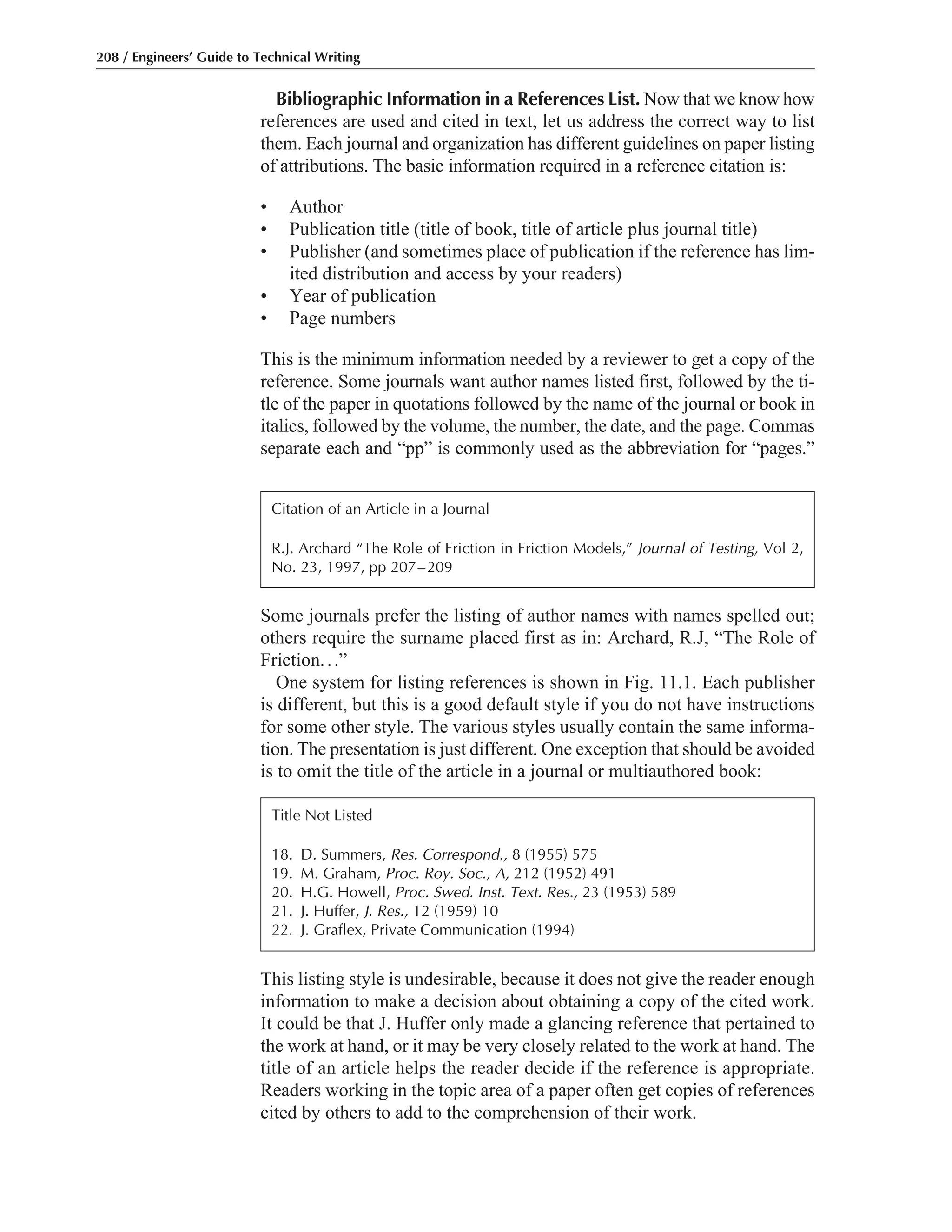 This listing style is undesirable, because it does not give the reader enough
information to make a decision about obtaining a copy of the cited work.
It could be that J. Huffer only made a glancing reference that pertained to
the work at hand, or it may be very closely related to the work at hand. The
title of an article helps the reader decide if the reference is appropriate.
Readers working in the topic area of a paper often get copies of references
cited by others to add to the comprehension of their work.
Some journals prefer the listing of author names with names spelled out;
others require the surname placed first as in: Archard, R.J, “The Role of
Friction...”
One system for listing references is shown in Fig. 11.1. Each publisher
is different, but this is a good default style if you do not have instructions
for some other style. The various styles usually contain the same informa-
tion. The presentation is just different. One exception that should be avoided
is to omit the title of the article in a journal or multiauthored book:
Bibliographic Information in a References List. Now that we know how
references are used and cited in text, let us address the correct way to list
them. Each journal and organization has different guidelines on paper listing
of attributions. The basic information required in a reference citation is:
• Author
• Publication title (title of book, title of article plus journal title)
• Publisher (and sometimes place of publication if the reference has lim-
ited distribution and access by your readers)
• Year of publication
• Page numbers
This is the minimum information needed by a reviewer to get a copy of the
reference. Some journals want author names listed first, followed by the ti-
tle of the paper in quotations followed by the name of the journal or book in
italics, followed by the volume, the number, the date, and the page. Commas
separate each and “pp” is commonly used as the abbreviation for “pages.”
208 / Engineers’ Guide to Technical Writing
Citation of an Article in a Journal
R.J. Archard “The Role of Friction in Friction Models,” Journal of Testing, Vol 2,
No. 23, 1997, pp 207–209
Title Not Listed
18. D. Summers, Res. Correspond., 8 (1955) 575
19. M. Graham, Proc. Roy. Soc., A, 212 (1952) 491
20. H.G. Howell, Proc. Swed. Inst. Text. Res., 23 (1953) 589
21. J. Huffer, J. Res., 12 (1959) 10
22. J. Graflex, Private Communication (1994)
 