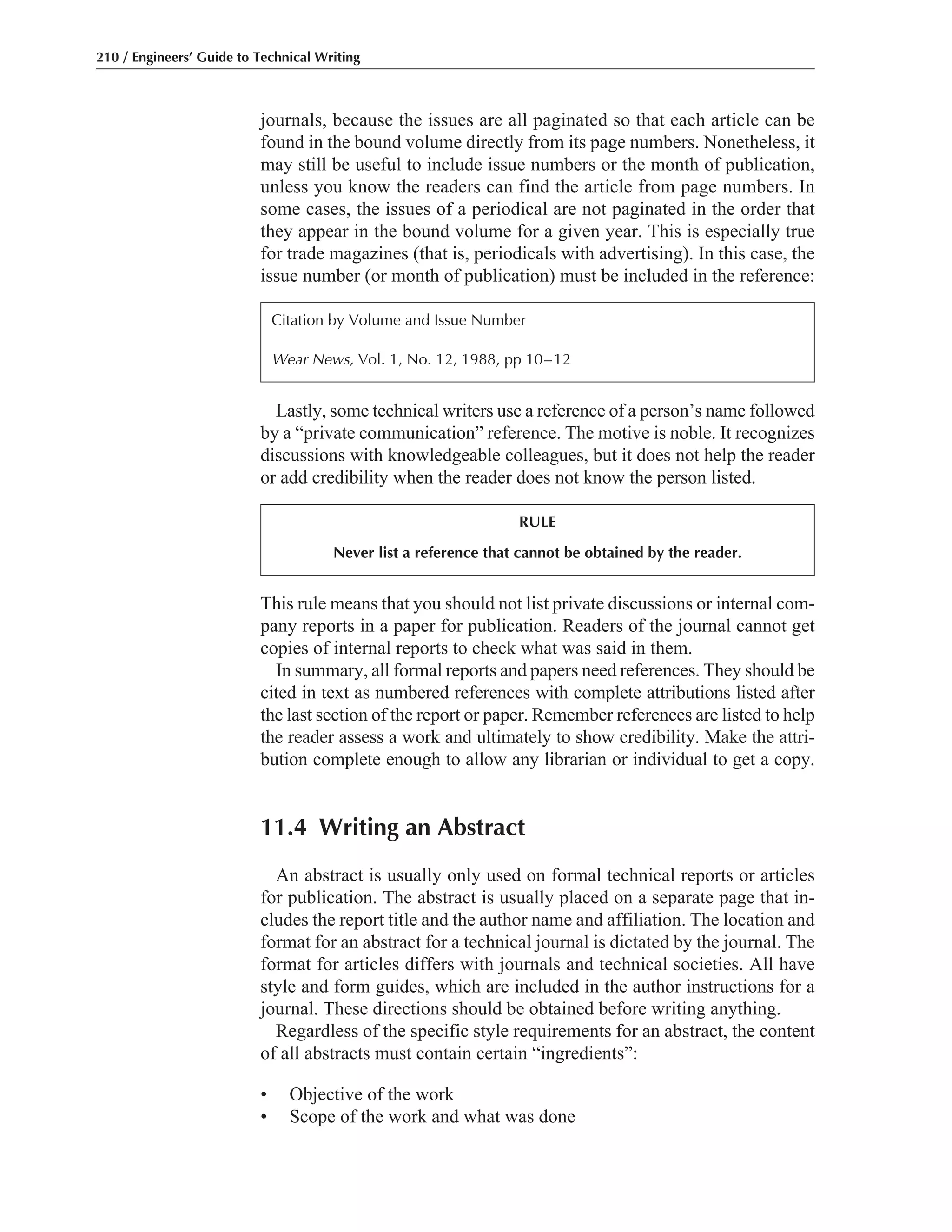 This rule means that you should not list private discussions or internal com-
pany reports in a paper for publication. Readers of the journal cannot get
copies of internal reports to check what was said in them.
In summary, all formal reports and papers need references. They should be
cited in text as numbered references with complete attributions listed after
the last section of the report or paper. Remember references are listed to help
the reader assess a work and ultimately to show credibility. Make the attri-
bution complete enough to allow any librarian or individual to get a copy.
11.4 Writing an Abstract
An abstract is usually only used on formal technical reports or articles
for publication. The abstract is usually placed on a separate page that in-
cludes the report title and the author name and affiliation. The location and
format for an abstract for a technical journal is dictated by the journal. The
format for articles differs with journals and technical societies. All have
style and form guides, which are included in the author instructions for a
journal. These directions should be obtained before writing anything.
Regardless of the specific style requirements for an abstract, the content
of all abstracts must contain certain “ingredients”:
• Objective of the work
• Scope of the work and what was done
Lastly, some technical writers use a reference of a person’s name followed
by a “private communication” reference. The motive is noble. It recognizes
discussions with knowledgeable colleagues, but it does not help the reader
or add credibility when the reader does not know the person listed.
journals, because the issues are all paginated so that each article can be
found in the bound volume directly from its page numbers. Nonetheless, it
may still be useful to include issue numbers or the month of publication,
unless you know the readers can find the article from page numbers. In
some cases, the issues of a periodical are not paginated in the order that
they appear in the bound volume for a given year. This is especially true
for trade magazines (that is, periodicals with advertising). In this case, the
issue number (or month of publication) must be included in the reference:
210 / Engineers’ Guide to Technical Writing
Citation by Volume and Issue Number
Wear News, Vol. 1, No. 12, 1988, pp 10–12
RULE
Never list a reference that cannot be obtained by the reader.
 