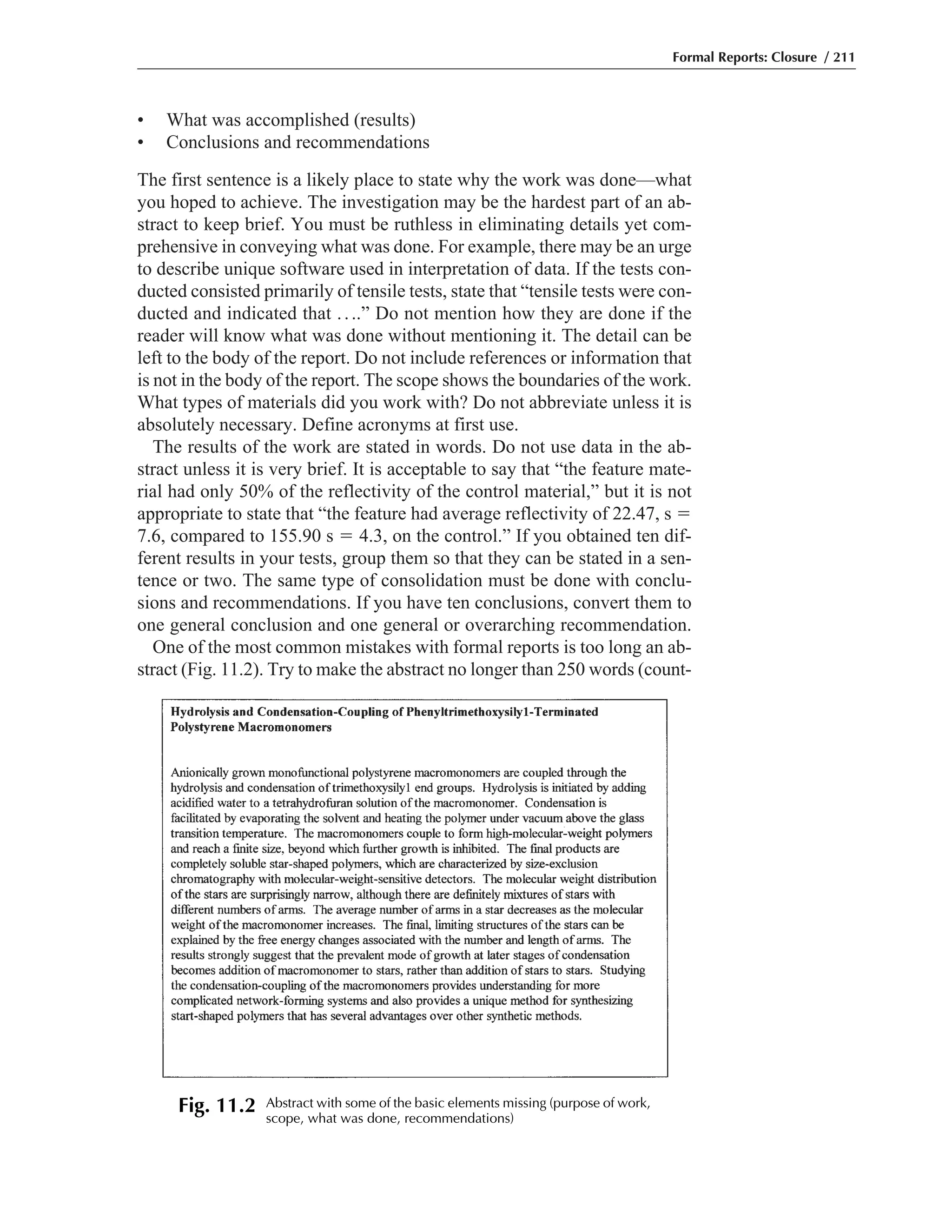 • What was accomplished (results)
• Conclusions and recommendations
The first sentence is a likely place to state why the work was done—what
you hoped to achieve. The investigation may be the hardest part of an ab-
stract to keep brief. You must be ruthless in eliminating details yet com-
prehensive in conveying what was done. For example, there may be an urge
to describe unique software used in interpretation of data. If the tests con-
ducted consisted primarily of tensile tests, state that “tensile tests were con-
ducted and indicated that ....” Do not mention how they are done if the
reader will know what was done without mentioning it. The detail can be
left to the body of the report. Do not include references or information that
is not in the body of the report. The scope shows the boundaries of the work.
What types of materials did you work with? Do not abbreviate unless it is
absolutely necessary. Define acronyms at first use.
The results of the work are stated in words. Do not use data in the ab-
stract unless it is very brief. It is acceptable to say that “the feature mate-
rial had only 50% of the reflectivity of the control material,” but it is not
appropriate to state that “the feature had average reflectivity of 22.47, s ϭ
7.6, compared to 155.90 s ϭ 4.3, on the control.” If you obtained ten dif-
ferent results in your tests, group them so that they can be stated in a sen-
tence or two. The same type of consolidation must be done with conclu-
sions and recommendations. If you have ten conclusions, convert them to
one general conclusion and one general or overarching recommendation.
One of the most common mistakes with formal reports is too long an ab-
stract (Fig. 11.2). Try to make the abstract no longer than 250 words (count-
Formal Reports: Closure / 211
Fig. 11.2 Abstract with some of the basic elements missing (purpose of work,
scope, what was done, recommendations)
 