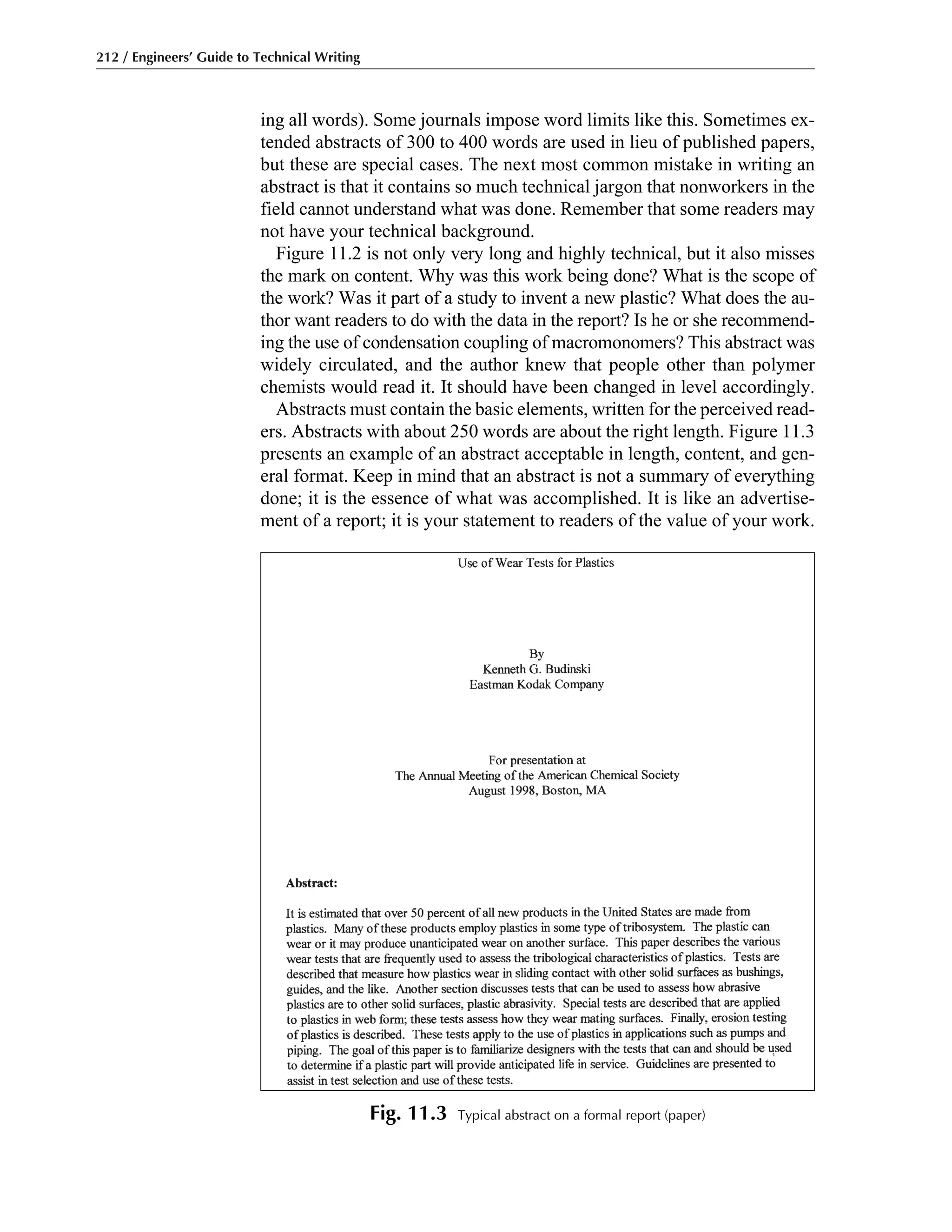212 / Engineers’ Guide to Technical Writing
Fig. 11.3 Typical abstract on a formal report (paper)
ing all words). Some journals impose word limits like this. Sometimes ex-
tended abstracts of 300 to 400 words are used in lieu of published papers,
but these are special cases. The next most common mistake in writing an
abstract is that it contains so much technical jargon that nonworkers in the
field cannot understand what was done. Remember that some readers may
not have your technical background.
Figure 11.2 is not only very long and highly technical, but it also misses
the mark on content. Why was this work being done? What is the scope of
the work? Was it part of a study to invent a new plastic? What does the au-
thor want readers to do with the data in the report? Is he or she recommend-
ing the use of condensation coupling of macromonomers? This abstract was
widely circulated, and the author knew that people other than polymer
chemists would read it. It should have been changed in level accordingly.
Abstracts must contain the basic elements, written for the perceived read-
ers. Abstracts with about 250 words are about the right length. Figure 11.3
presents an example of an abstract acceptable in length, content, and gen-
eral format. Keep in mind that an abstract is not a summary of everything
done; it is the essence of what was accomplished. It is like an advertise-
ment of a report; it is your statement to readers of the value of your work.
 