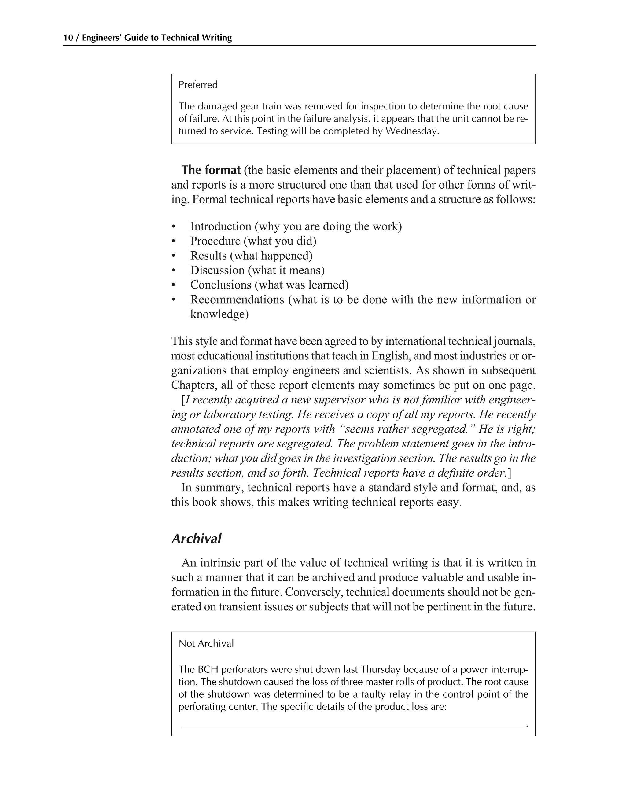 The format (the basic elements and their placement) of technical papers
and reports is a more structured one than that used for other forms of writ-
ing. Formal technical reports have basic elements and a structure as follows:
• Introduction (why you are doing the work)
• Procedure (what you did)
• Results (what happened)
• Discussion (what it means)
• Conclusions (what was learned)
• Recommendations (what is to be done with the new information or
knowledge)
This style and format have been agreed to by international technical journals,
most educational institutions that teach in English, and most industries or or-
ganizations that employ engineers and scientists. As shown in subsequent
Chapters, all of these report elements may sometimes be put on one page.
[I recently acquired a new supervisor who is not familiar with engineer-
ing or laboratory testing. He receives a copy of all my reports. He recently
annotated one of my reports with “seems rather segregated.” He is right;
technical reports are segregated. The problem statement goes in the intro-
duction; what you did goes in the investigation section. The results go in the
results section, and so forth. Technical reports have a definite order.]
In summary, technical reports have a standard style and format, and, as
this book shows, this makes writing technical reports easy.
Archival
An intrinsic part of the value of technical writing is that it is written in
such a manner that it can be archived and produce valuable and usable in-
formation in the future. Conversely, technical documents should not be gen-
erated on transient issues or subjects that will not be pertinent in the future.
Preferred
The damaged gear train was removed for inspection to determine the root cause
of failure. At this point in the failure analysis, it appears that the unit cannot be re-
turned to service. Testing will be completed by Wednesday.
10 / Engineers’ Guide to Technical Writing
Not Archival
The BCH perforators were shut down last Thursday because of a power interrup-
tion. The shutdown caused the loss of three master rolls of product. The root cause
of the shutdown was determined to be a faulty relay in the control point of the
perforating center. The specific details of the product loss are:
____________________________________________________________________.
 