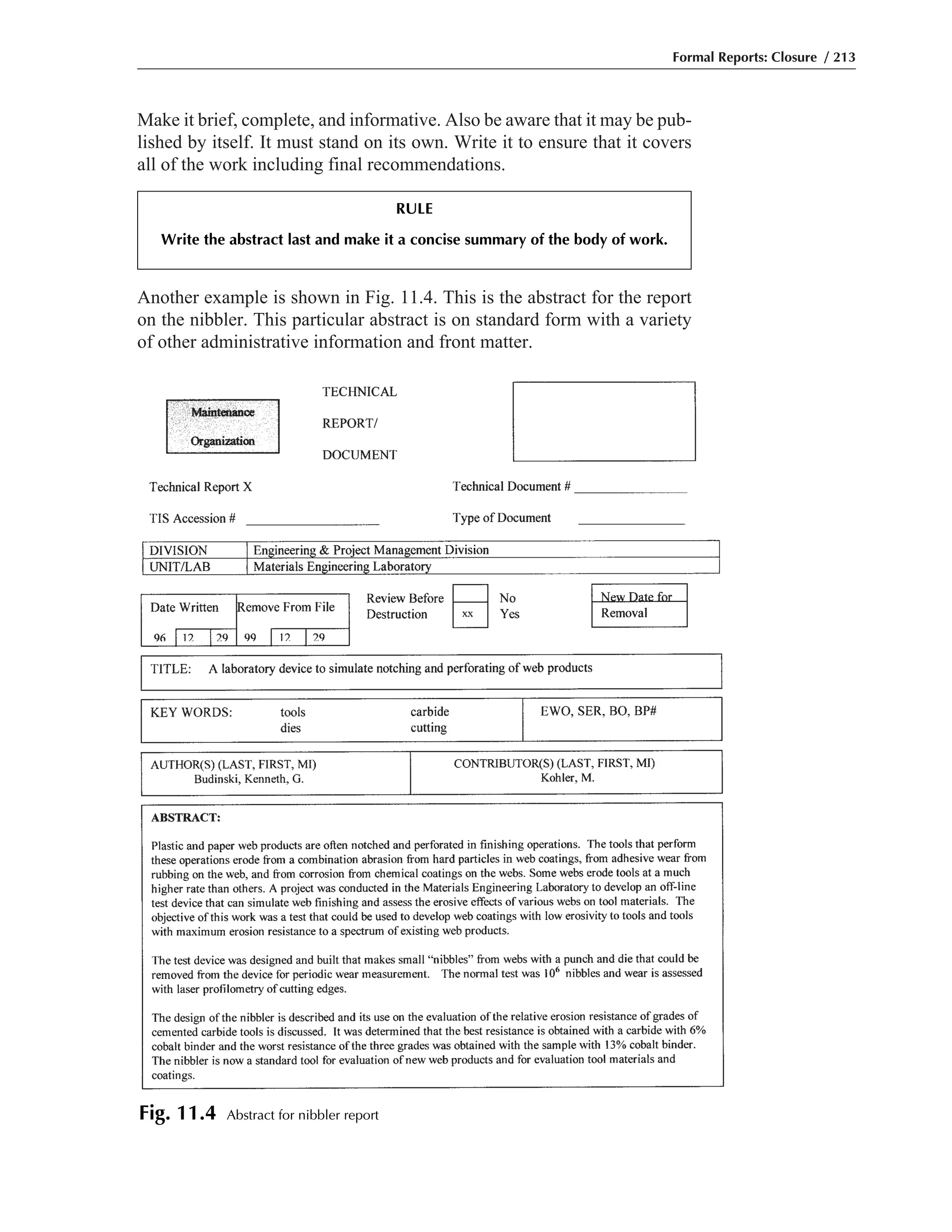 Make it brief, complete, and informative. Also be aware that it may be pub-
lished by itself. It must stand on its own. Write it to ensure that it covers
all of the work including final recommendations.
Another example is shown in Fig. 11.4. This is the abstract for the report
on the nibbler. This particular abstract is on standard form with a variety
of other administrative information and front matter.
Formal Reports: Closure / 213
Fig. 11.4 Abstract for nibbler report
RULE
Write the abstract last and make it a concise summary of the body of work.
 