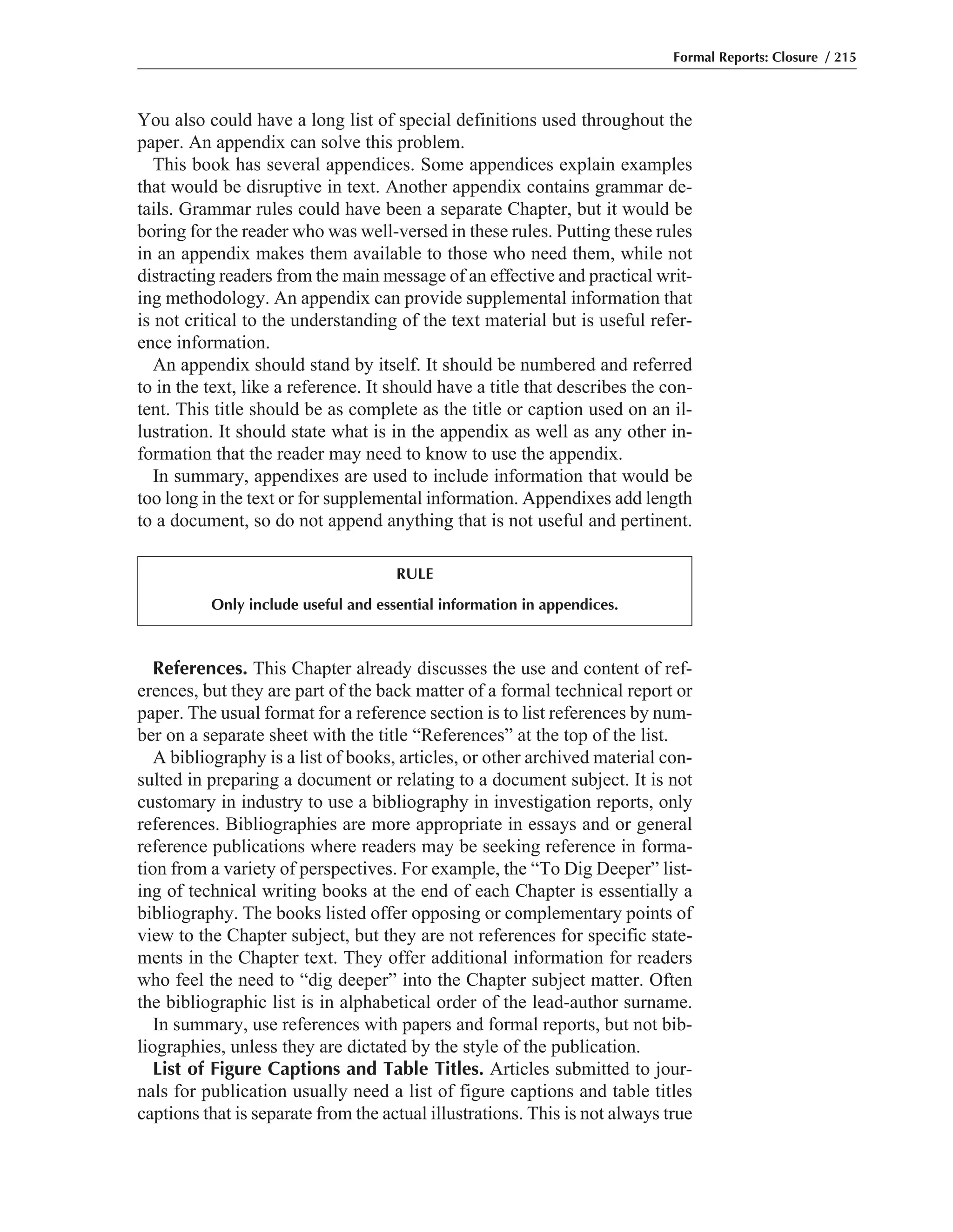 References. This Chapter already discusses the use and content of ref-
erences, but they are part of the back matter of a formal technical report or
paper. The usual format for a reference section is to list references by num-
ber on a separate sheet with the title “References” at the top of the list.
A bibliography is a list of books, articles, or other archived material con-
sulted in preparing a document or relating to a document subject. It is not
customary in industry to use a bibliography in investigation reports, only
references. Bibliographies are more appropriate in essays and or general
reference publications where readers may be seeking reference in forma-
tion from a variety of perspectives. For example, the “To Dig Deeper” list-
ing of technical writing books at the end of each Chapter is essentially a
bibliography. The books listed offer opposing or complementary points of
view to the Chapter subject, but they are not references for specific state-
ments in the Chapter text. They offer additional information for readers
who feel the need to “dig deeper” into the Chapter subject matter. Often
the bibliographic list is in alphabetical order of the lead-author surname.
In summary, use references with papers and formal reports, but not bib-
liographies, unless they are dictated by the style of the publication.
List of Figure Captions and Table Titles. Articles submitted to jour-
nals for publication usually need a list of figure captions and table titles
captions that is separate from the actual illustrations. This is not always true
You also could have a long list of special definitions used throughout the
paper. An appendix can solve this problem.
This book has several appendices. Some appendices explain examples
that would be disruptive in text. Another appendix contains grammar de-
tails. Grammar rules could have been a separate Chapter, but it would be
boring for the reader who was well-versed in these rules. Putting these rules
in an appendix makes them available to those who need them, while not
distracting readers from the main message of an effective and practical writ-
ing methodology. An appendix can provide supplemental information that
is not critical to the understanding of the text material but is useful refer-
ence information.
An appendix should stand by itself. It should be numbered and referred
to in the text, like a reference. It should have a title that describes the con-
tent. This title should be as complete as the title or caption used on an il-
lustration. It should state what is in the appendix as well as any other in-
formation that the reader may need to know to use the appendix.
In summary, appendixes are used to include information that would be
too long in the text or for supplemental information. Appendixes add length
to a document, so do not append anything that is not useful and pertinent.
Formal Reports: Closure / 215
RULE
Only include useful and essential information in appendices.
 