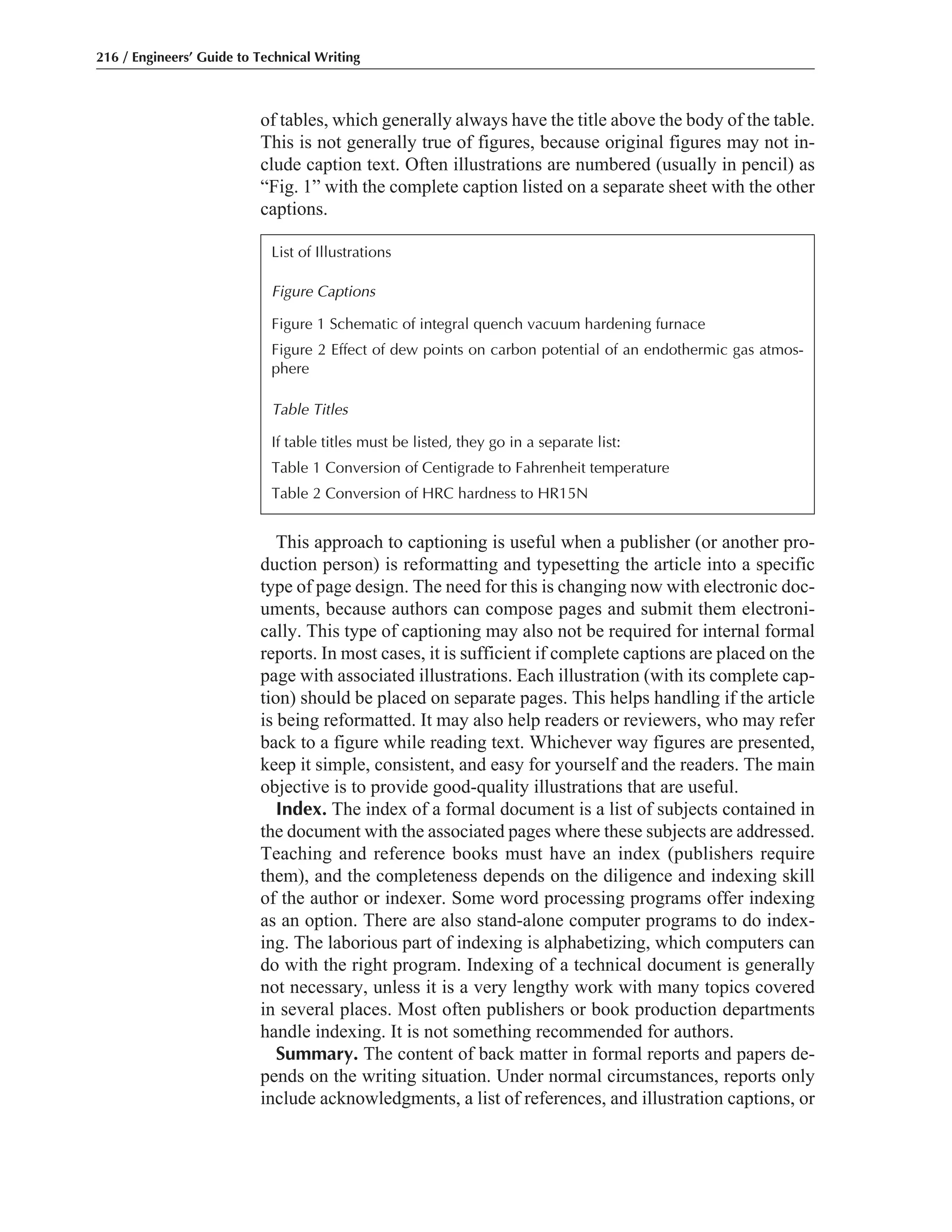 of tables, which generally always have the title above the body of the table.
This is not generally true of figures, because original figures may not in-
clude caption text. Often illustrations are numbered (usually in pencil) as
“Fig. 1” with the complete caption listed on a separate sheet with the other
captions.
This approach to captioning is useful when a publisher (or another pro-
duction person) is reformatting and typesetting the article into a specific
type of page design. The need for this is changing now with electronic doc-
uments, because authors can compose pages and submit them electroni-
cally. This type of captioning may also not be required for internal formal
reports. In most cases, it is sufficient if complete captions are placed on the
page with associated illustrations. Each illustration (with its complete cap-
tion) should be placed on separate pages. This helps handling if the article
is being reformatted. It may also help readers or reviewers, who may refer
back to a figure while reading text. Whichever way figures are presented,
keep it simple, consistent, and easy for yourself and the readers. The main
objective is to provide good-quality illustrations that are useful.
Index. The index of a formal document is a list of subjects contained in
the document with the associated pages where these subjects are addressed.
Teaching and reference books must have an index (publishers require
them), and the completeness depends on the diligence and indexing skill
of the author or indexer. Some word processing programs offer indexing
as an option. There are also stand-alone computer programs to do index-
ing. The laborious part of indexing is alphabetizing, which computers can
do with the right program. Indexing of a technical document is generally
not necessary, unless it is a very lengthy work with many topics covered
in several places. Most often publishers or book production departments
handle indexing. It is not something recommended for authors.
Summary. The content of back matter in formal reports and papers de-
pends on the writing situation. Under normal circumstances, reports only
include acknowledgments, a list of references, and illustration captions, or
216 / Engineers’ Guide to Technical Writing
List of Illustrations
Figure Captions
Figure 1 Schematic of integral quench vacuum hardening furnace
Figure 2 Effect of dew points on carbon potential of an endothermic gas atmos-
phere
Table Titles
If table titles must be listed, they go in a separate list:
Table 1 Conversion of Centigrade to Fahrenheit temperature
Table 2 Conversion of HRC hardness to HR15N
 