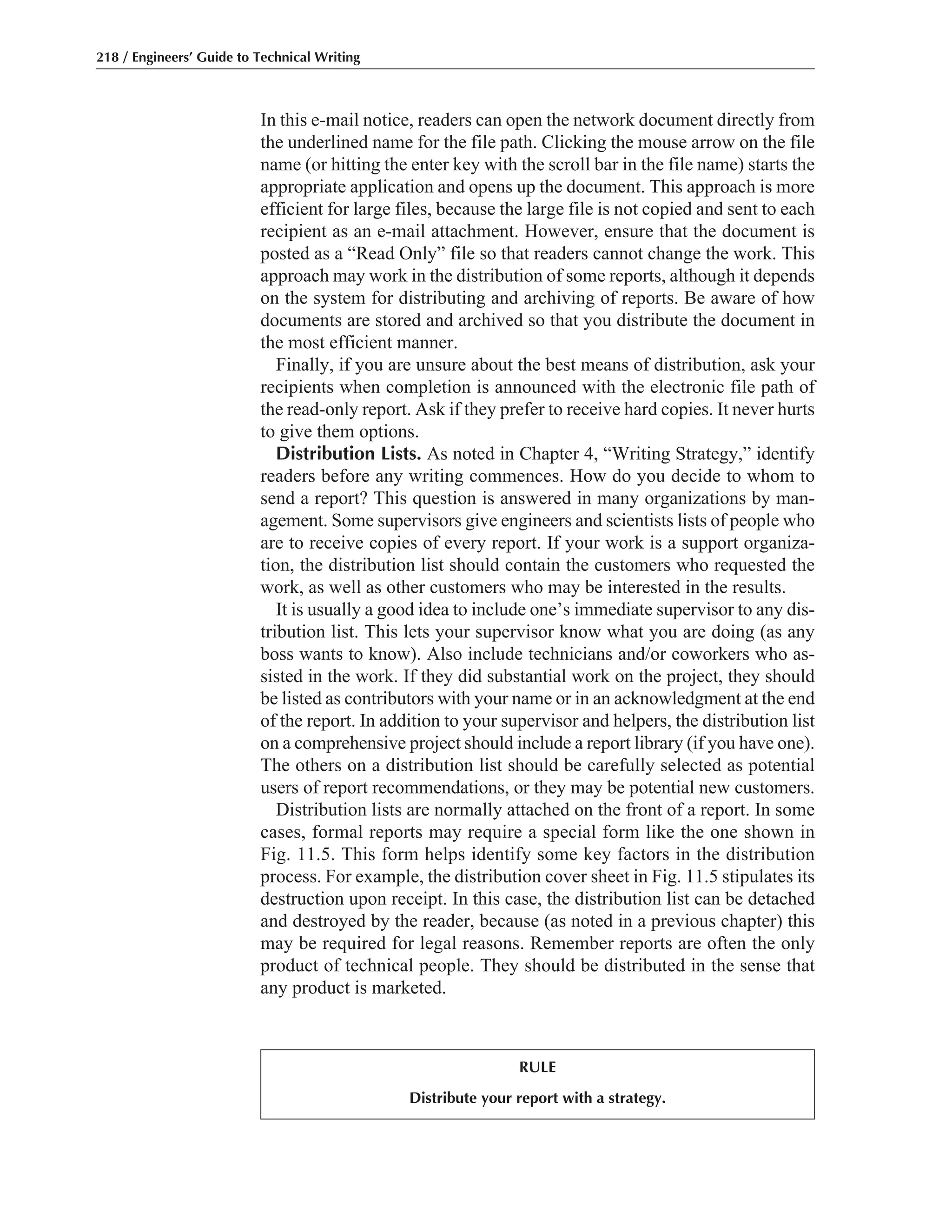 In this e-mail notice, readers can open the network document directly from
the underlined name for the file path. Clicking the mouse arrow on the file
name (or hitting the enter key with the scroll bar in the file name) starts the
appropriate application and opens up the document. This approach is more
efficient for large files, because the large file is not copied and sent to each
recipient as an e-mail attachment. However, ensure that the document is
posted as a “Read Only” file so that readers cannot change the work. This
approach may work in the distribution of some reports, although it depends
on the system for distributing and archiving of reports. Be aware of how
documents are stored and archived so that you distribute the document in
the most efficient manner.
Finally, if you are unsure about the best means of distribution, ask your
recipients when completion is announced with the electronic file path of
the read-only report. Ask if they prefer to receive hard copies. It never hurts
to give them options.
Distribution Lists. As noted in Chapter 4, “Writing Strategy,” identify
readers before any writing commences. How do you decide to whom to
send a report? This question is answered in many organizations by man-
agement. Some supervisors give engineers and scientists lists of people who
are to receive copies of every report. If your work is a support organiza-
tion, the distribution list should contain the customers who requested the
work, as well as other customers who may be interested in the results.
It is usually a good idea to include one’s immediate supervisor to any dis-
tribution list. This lets your supervisor know what you are doing (as any
boss wants to know). Also include technicians and/or coworkers who as-
sisted in the work. If they did substantial work on the project, they should
be listed as contributors with your name or in an acknowledgment at the end
of the report. In addition to your supervisor and helpers, the distribution list
on a comprehensive project should include a report library (if you have one).
The others on a distribution list should be carefully selected as potential
users of report recommendations, or they may be potential new customers.
Distribution lists are normally attached on the front of a report. In some
cases, formal reports may require a special form like the one shown in
Fig. 11.5. This form helps identify some key factors in the distribution
process. For example, the distribution cover sheet in Fig. 11.5 stipulates its
destruction upon receipt. In this case, the distribution list can be detached
and destroyed by the reader, because (as noted in a previous chapter) this
may be required for legal reasons. Remember reports are often the only
product of technical people. They should be distributed in the sense that
any product is marketed.
218 / Engineers’ Guide to Technical Writing
RULE
Distribute your report with a strategy.
 
