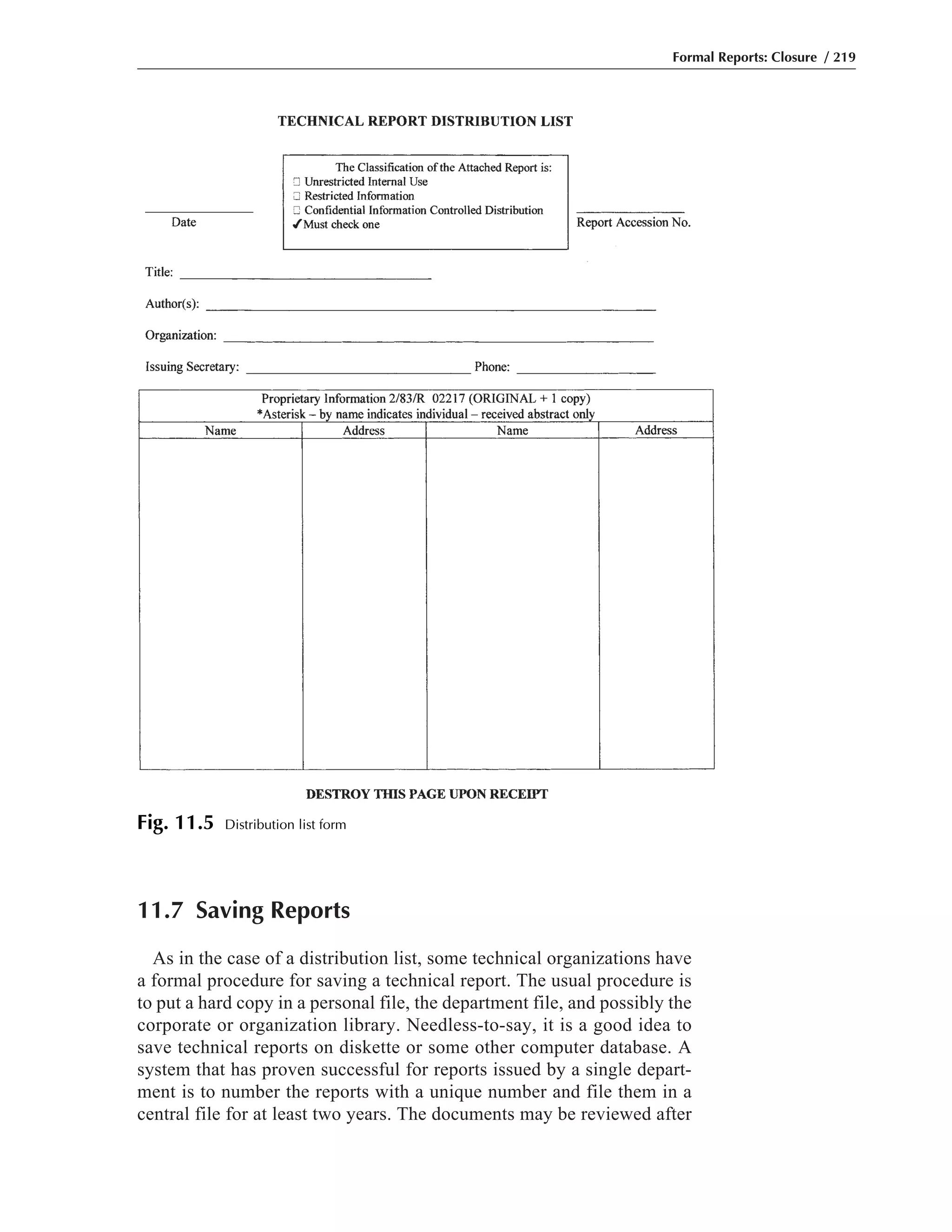 11.7 Saving Reports
As in the case of a distribution list, some technical organizations have
a formal procedure for saving a technical report. The usual procedure is
to put a hard copy in a personal file, the department file, and possibly the
corporate or organization library. Needless-to-say, it is a good idea to
save technical reports on diskette or some other computer database. A
system that has proven successful for reports issued by a single depart-
ment is to number the reports with a unique number and file them in a
central file for at least two years. The documents may be reviewed after
Formal Reports: Closure / 219
Fig. 11.5 Distribution list form
 
