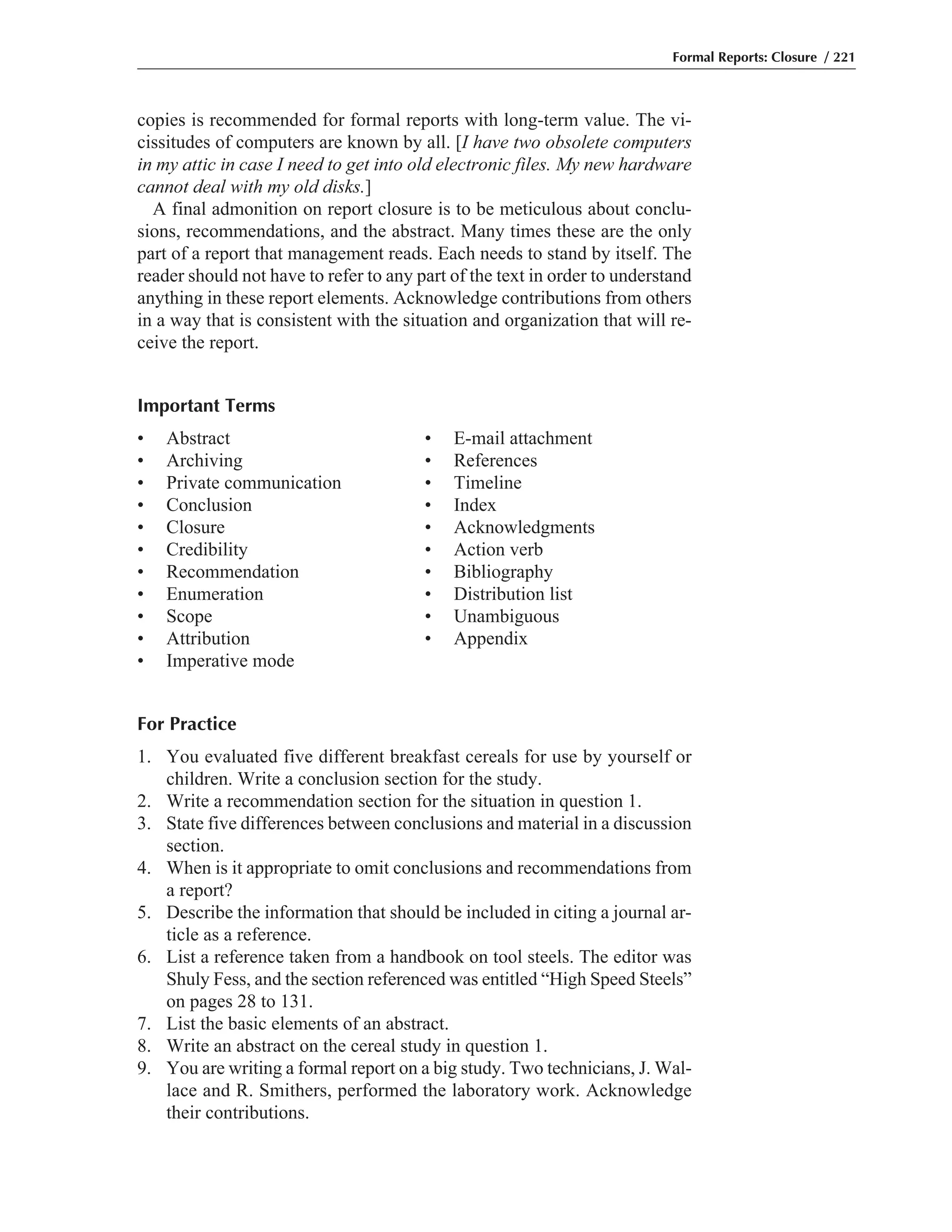 copies is recommended for formal reports with long-term value. The vi-
cissitudes of computers are known by all. [I have two obsolete computers
in my attic in case I need to get into old electronic files. My new hardware
cannot deal with my old disks.]
A final admonition on report closure is to be meticulous about conclu-
sions, recommendations, and the abstract. Many times these are the only
part of a report that management reads. Each needs to stand by itself. The
reader should not have to refer to any part of the text in order to understand
anything in these report elements. Acknowledge contributions from others
in a way that is consistent with the situation and organization that will re-
ceive the report.
Important Terms
• Abstract • E-mail attachment
• Archiving • References
• Private communication • Timeline
• Conclusion • Index
• Closure • Acknowledgments
• Credibility • Action verb
• Recommendation • Bibliography
• Enumeration • Distribution list
• Scope • Unambiguous
• Attribution • Appendix
• Imperative mode
For Practice
1. You evaluated five different breakfast cereals for use by yourself or
children. Write a conclusion section for the study.
2. Write a recommendation section for the situation in question 1.
3. State five differences between conclusions and material in a discussion
section.
4. When is it appropriate to omit conclusions and recommendations from
a report?
5. Describe the information that should be included in citing a journal ar-
ticle as a reference.
6. List a reference taken from a handbook on tool steels. The editor was
Shuly Fess, and the section referenced was entitled “High Speed Steels”
on pages 28 to 131.
7. List the basic elements of an abstract.
8. Write an abstract on the cereal study in question 1.
9. You are writing a formal report on a big study. Two technicians, J. Wal-
lace and R. Smithers, performed the laboratory work. Acknowledge
their contributions.
Formal Reports: Closure / 221
 