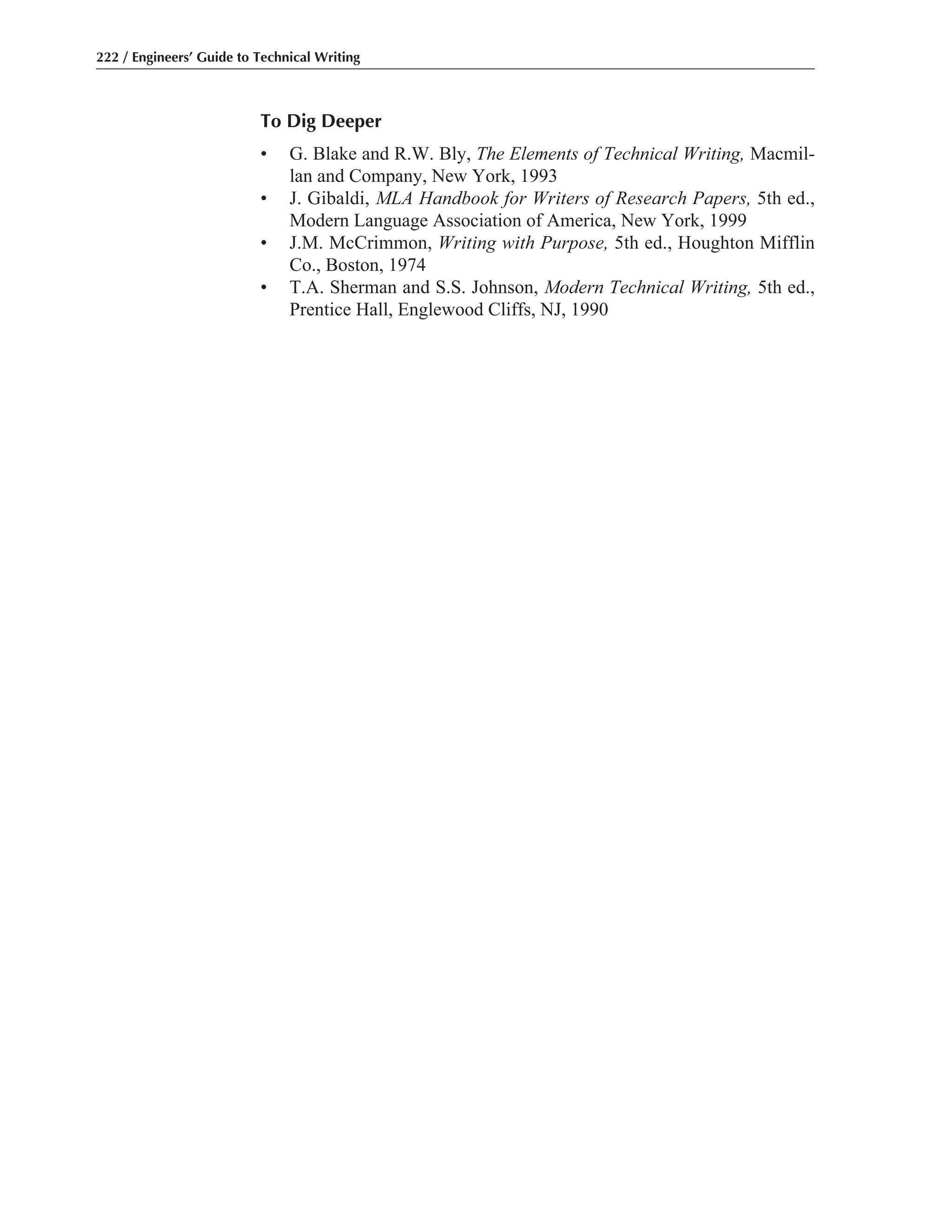 To Dig Deeper
• G. Blake and R.W. Bly, The Elements of Technical Writing, Macmil-
lan and Company, New York, 1993
• J. Gibaldi, MLA Handbook for Writers of Research Papers, 5th ed.,
Modern Language Association of America, New York, 1999
• J.M. McCrimmon, Writing with Purpose, 5th ed., Houghton Mifflin
Co., Boston, 1974
• T.A. Sherman and S.S. Johnson, Modern Technical Writing, 5th ed.,
Prentice Hall, Englewood Cliffs, NJ, 1990
222 / Engineers’ Guide to Technical Writing
 