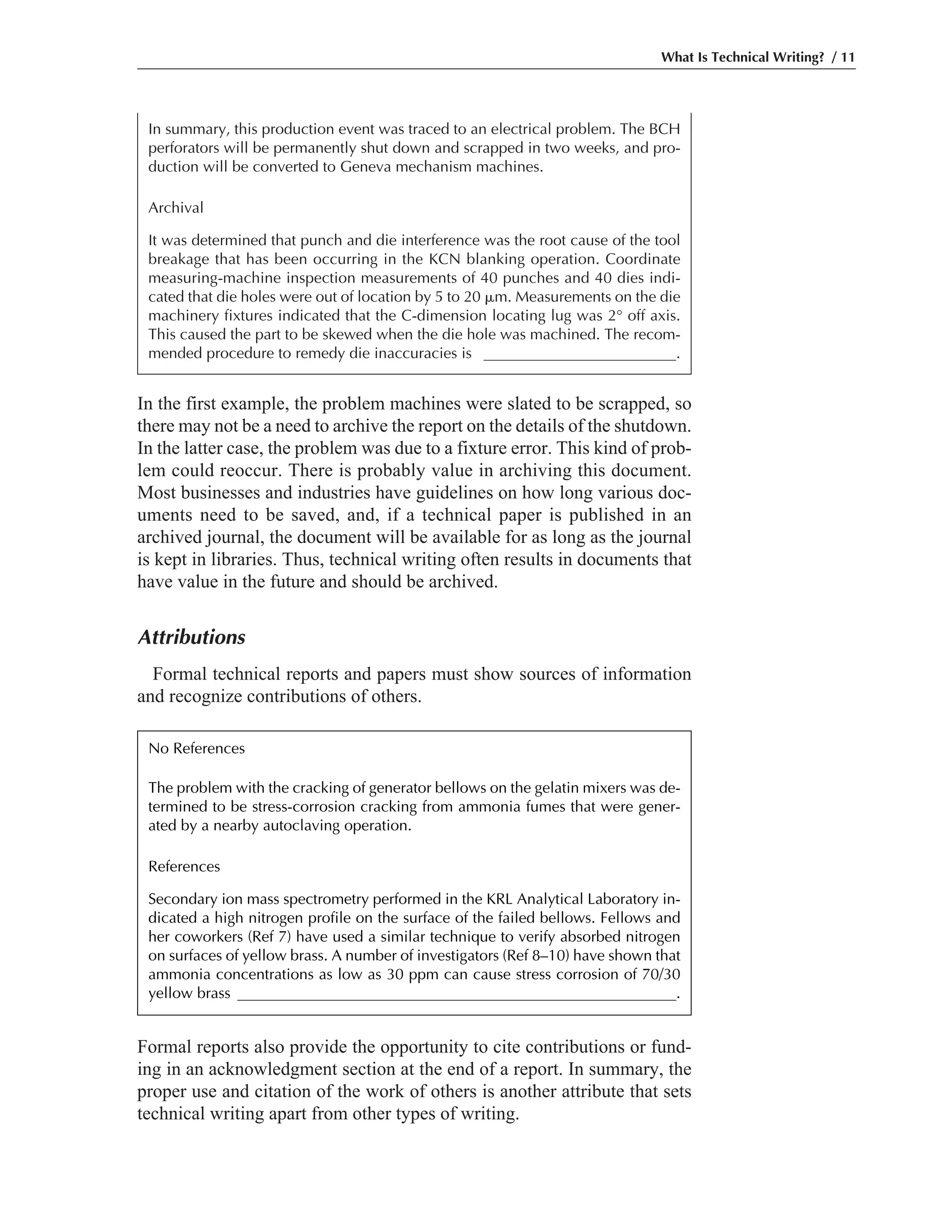 Formal reports also provide the opportunity to cite contributions or fund-
ing in an acknowledgment section at the end of a report. In summary, the
proper use and citation of the work of others is another attribute that sets
technical writing apart from other types of writing.
In the first example, the problem machines were slated to be scrapped, so
there may not be a need to archive the report on the details of the shutdown.
In the latter case, the problem was due to a fixture error. This kind of prob-
lem could reoccur. There is probably value in archiving this document.
Most businesses and industries have guidelines on how long various doc-
uments need to be saved, and, if a technical paper is published in an
archived journal, the document will be available for as long as the journal
is kept in libraries. Thus, technical writing often results in documents that
have value in the future and should be archived.
Attributions
Formal technical reports and papers must show sources of information
and recognize contributions of others.
What Is Technical Writing? / 11
In summary, this production event was traced to an electrical problem. The BCH
perforators will be permanently shut down and scrapped in two weeks, and pro-
duction will be converted to Geneva mechanism machines.
Archival
It was determined that punch and die interference was the root cause of the tool
breakage that has been occurring in the KCN blanking operation. Coordinate
measuring-machine inspection measurements of 40 punches and 40 dies indi-
cated that die holes were out of location by 5 to 20 ␮m. Measurements on the die
machinery fixtures indicated that the C-dimension locating lug was 2° off axis.
This caused the part to be skewed when the die hole was machined. The recom-
mended procedure to remedy die inaccuracies is _________________________.
No References
The problem with the cracking of generator bellows on the gelatin mixers was de-
termined to be stress-corrosion cracking from ammonia fumes that were gener-
ated by a nearby autoclaving operation.
References
Secondary ion mass spectrometry performed in the KRL Analytical Laboratory in-
dicated a high nitrogen profile on the surface of the failed bellows. Fellows and
her coworkers (Ref 7) have used a similar technique to verify absorbed nitrogen
on surfaces of yellow brass. A number of investigators (Ref 8–10) have shown that
ammonia concentrations as low as 30 ppm can cause stress corrosion of 70/30
yellow brass _________________________________________________________.
 