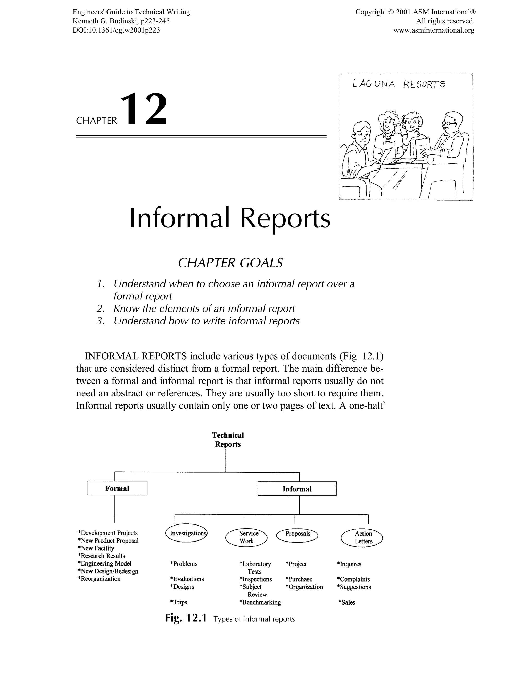 CHAPTER12
Informal Reports
CHAPTER GOALS
1. Understand when to choose an informal report over a
formal report
2. Know the elements of an informal report
3. Understand how to write informal reports
INFORMAL REPORTS include various types of documents (Fig. 12.1)
that are considered distinct from a formal report. The main difference be-
tween a formal and informal report is that informal reports usually do not
need an abstract or references. They are usually too short to require them.
Informal reports usually contain only one or two pages of text. A one-half
Fig. 12.1 Types of informal reports
Engineers' Guide to Technical Writing
Kenneth G. Budinski, p223-245
DOI:10.1361/egtw2001p223
Copyright © 2001 ASM International®
All rights reserved.
www.asminternational.org
 
