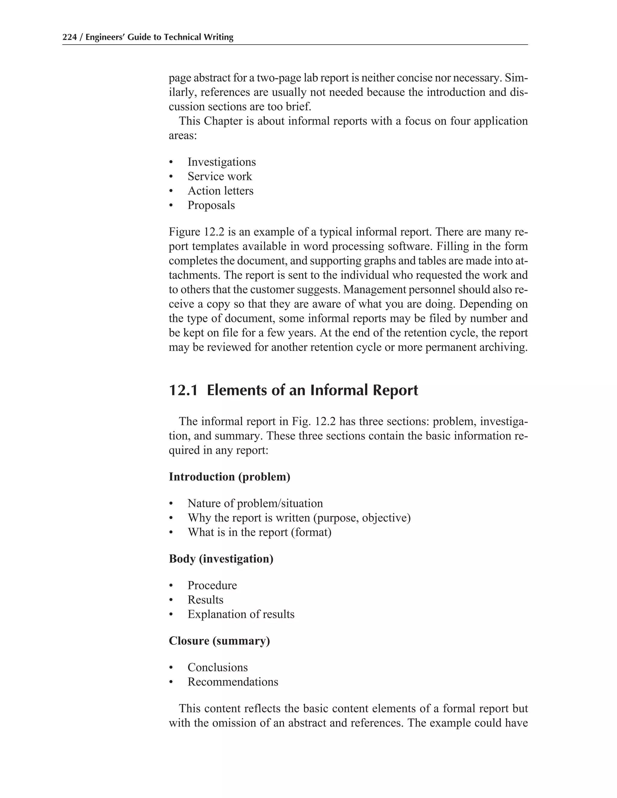 page abstract for a two-page lab report is neither concise nor necessary. Sim-
ilarly, references are usually not needed because the introduction and dis-
cussion sections are too brief.
This Chapter is about informal reports with a focus on four application
areas:
• Investigations
• Service work
• Action letters
• Proposals
Figure 12.2 is an example of a typical informal report. There are many re-
port templates available in word processing software. Filling in the form
completes the document, and supporting graphs and tables are made into at-
tachments. The report is sent to the individual who requested the work and
to others that the customer suggests. Management personnel should also re-
ceive a copy so that they are aware of what you are doing. Depending on
the type of document, some informal reports may be filed by number and
be kept on file for a few years. At the end of the retention cycle, the report
may be reviewed for another retention cycle or more permanent archiving.
12.1 Elements of an Informal Report
The informal report in Fig. 12.2 has three sections: problem, investiga-
tion, and summary. These three sections contain the basic information re-
quired in any report:
Introduction (problem)
• Nature of problem/situation
• Why the report is written (purpose, objective)
• What is in the report (format)
Body (investigation)
• Procedure
• Results
• Explanation of results
Closure (summary)
• Conclusions
• Recommendations
This content reflects the basic content elements of a formal report but
with the omission of an abstract and references. The example could have
224 / Engineers’ Guide to Technical Writing
 