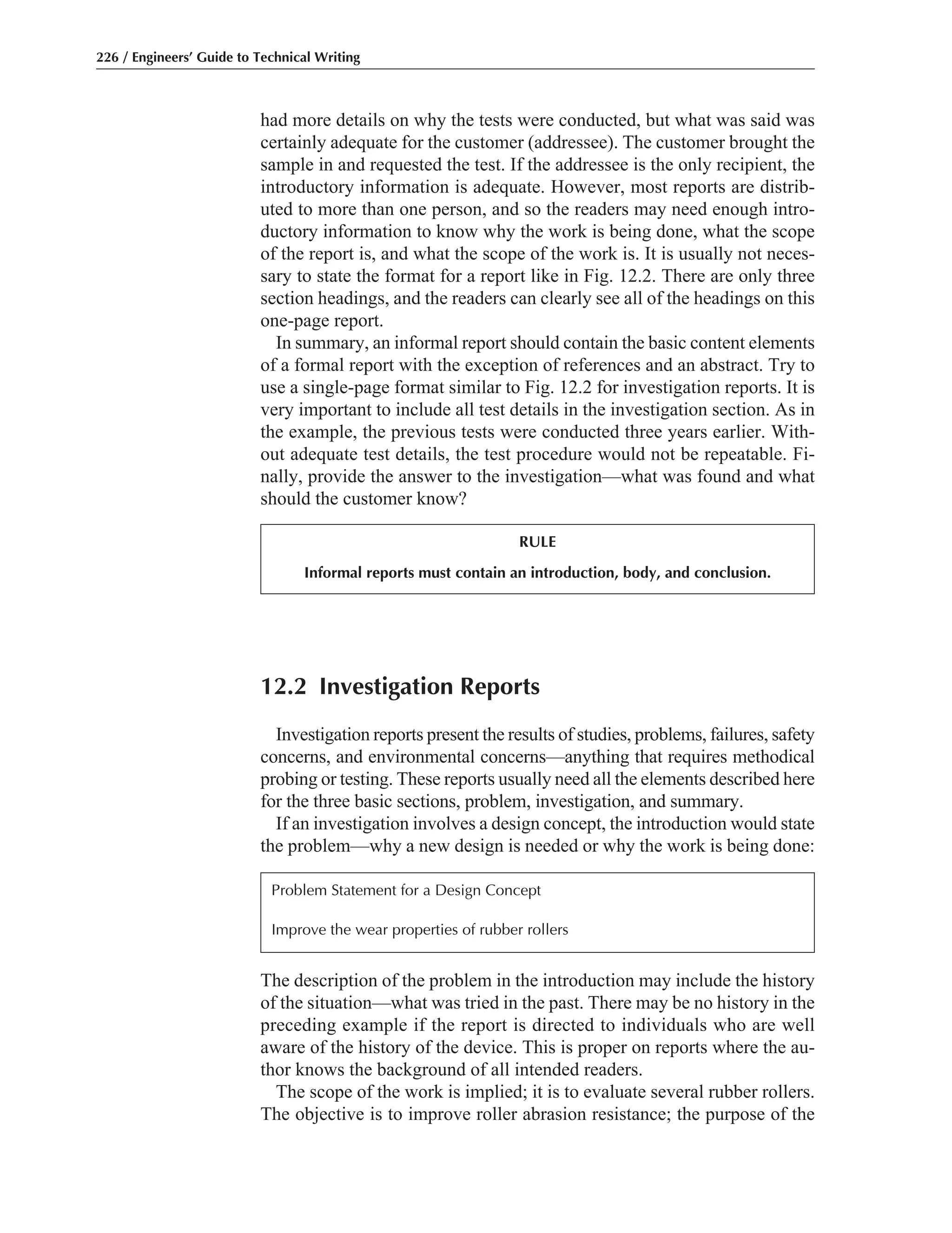 The description of the problem in the introduction may include the history
of the situation—what was tried in the past. There may be no history in the
preceding example if the report is directed to individuals who are well
aware of the history of the device. This is proper on reports where the au-
thor knows the background of all intended readers.
The scope of the work is implied; it is to evaluate several rubber rollers.
The objective is to improve roller abrasion resistance; the purpose of the
12.2 Investigation Reports
Investigation reports present the results of studies, problems, failures, safety
concerns, and environmental concerns—anything that requires methodical
probing or testing. These reports usually need all the elements described here
for the three basic sections, problem, investigation, and summary.
If an investigation involves a design concept, the introduction would state
the problem—why a new design is needed or why the work is being done:
had more details on why the tests were conducted, but what was said was
certainly adequate for the customer (addressee). The customer brought the
sample in and requested the test. If the addressee is the only recipient, the
introductory information is adequate. However, most reports are distrib-
uted to more than one person, and so the readers may need enough intro-
ductory information to know why the work is being done, what the scope
of the report is, and what the scope of the work is. It is usually not neces-
sary to state the format for a report like in Fig. 12.2. There are only three
section headings, and the readers can clearly see all of the headings on this
one-page report.
In summary, an informal report should contain the basic content elements
of a formal report with the exception of references and an abstract. Try to
use a single-page format similar to Fig. 12.2 for investigation reports. It is
very important to include all test details in the investigation section. As in
the example, the previous tests were conducted three years earlier. With-
out adequate test details, the test procedure would not be repeatable. Fi-
nally, provide the answer to the investigation—what was found and what
should the customer know?
226 / Engineers’ Guide to Technical Writing
RULE
Informal reports must contain an introduction, body, and conclusion.
Problem Statement for a Design Concept
Improve the wear properties of rubber rollers
 
