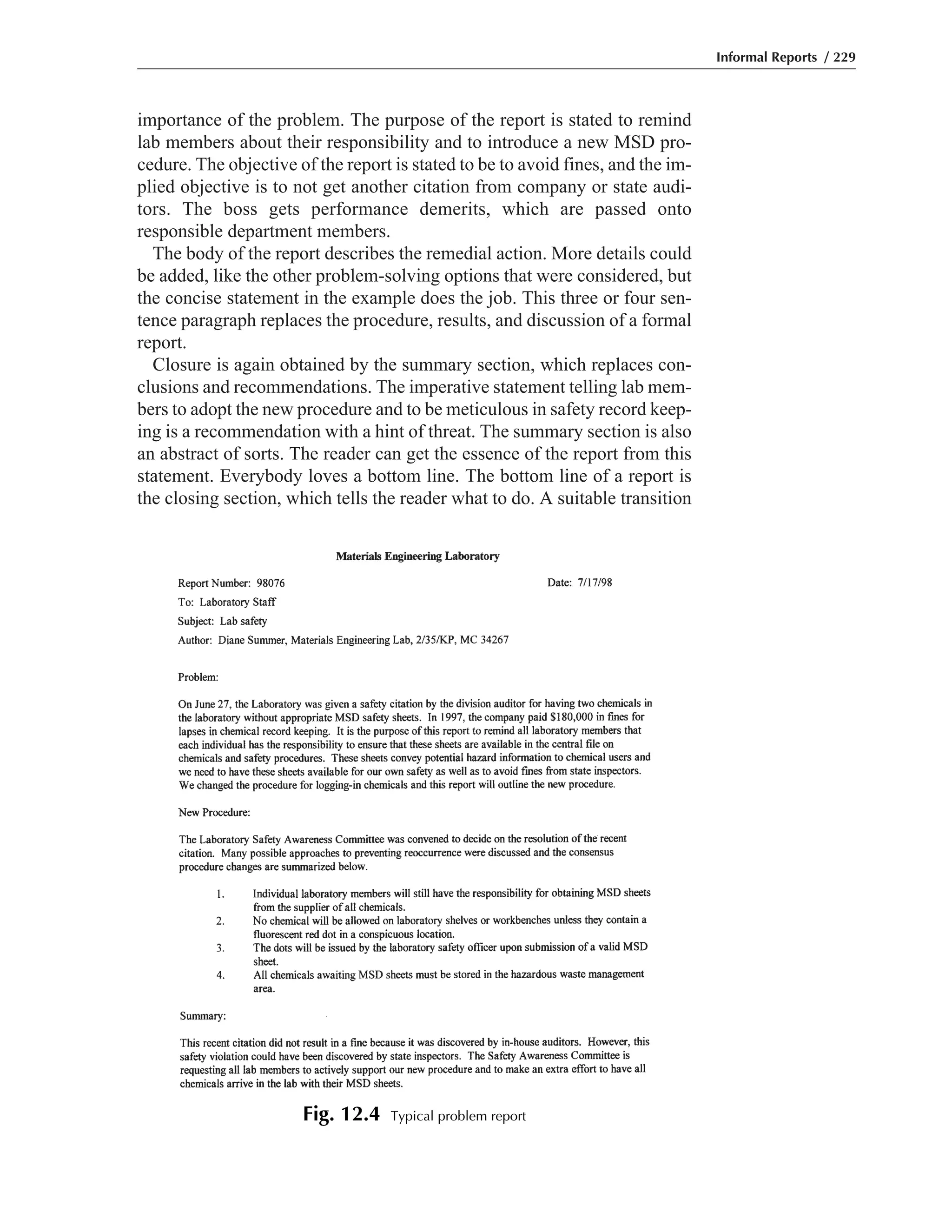 importance of the problem. The purpose of the report is stated to remind
lab members about their responsibility and to introduce a new MSD pro-
cedure. The objective of the report is stated to be to avoid fines, and the im-
plied objective is to not get another citation from company or state audi-
tors. The boss gets performance demerits, which are passed onto
responsible department members.
The body of the report describes the remedial action. More details could
be added, like the other problem-solving options that were considered, but
the concise statement in the example does the job. This three or four sen-
tence paragraph replaces the procedure, results, and discussion of a formal
report.
Closure is again obtained by the summary section, which replaces con-
clusions and recommendations. The imperative statement telling lab mem-
bers to adopt the new procedure and to be meticulous in safety record keep-
ing is a recommendation with a hint of threat. The summary section is also
an abstract of sorts. The reader can get the essence of the report from this
statement. Everybody loves a bottom line. The bottom line of a report is
the closing section, which tells the reader what to do. A suitable transition
Informal Reports / 229
Fig. 12.4 Typical problem report
 