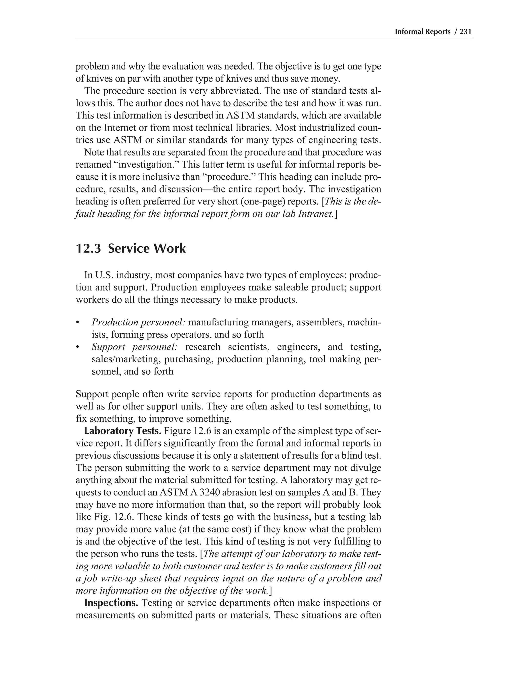 problem and why the evaluation was needed. The objective is to get one type
of knives on par with another type of knives and thus save money.
The procedure section is very abbreviated. The use of standard tests al-
lows this. The author does not have to describe the test and how it was run.
This test information is described in ASTM standards, which are available
on the Internet or from most technical libraries. Most industrialized coun-
tries use ASTM or similar standards for many types of engineering tests.
Note that results are separated from the procedure and that procedure was
renamed “investigation.” This latter term is useful for informal reports be-
cause it is more inclusive than “procedure.” This heading can include pro-
cedure, results, and discussion—the entire report body. The investigation
heading is often preferred for very short (one-page) reports. [This is the de-
fault heading for the informal report form on our lab Intranet.]
12.3 Service Work
In U.S. industry, most companies have two types of employees: produc-
tion and support. Production employees make saleable product; support
workers do all the things necessary to make products.
• Production personnel: manufacturing managers, assemblers, machin-
ists, forming press operators, and so forth
• Support personnel: research scientists, engineers, and testing,
sales/marketing, purchasing, production planning, tool making per-
sonnel, and so forth
Support people often write service reports for production departments as
well as for other support units. They are often asked to test something, to
fix something, to improve something.
Laboratory Tests. Figure 12.6 is an example of the simplest type of ser-
vice report. It differs significantly from the formal and informal reports in
previous discussions because it is only a statement of results for a blind test.
The person submitting the work to a service department may not divulge
anything about the material submitted for testing. A laboratory may get re-
quests to conduct an ASTM A 3240 abrasion test on samples A and B. They
may have no more information than that, so the report will probably look
like Fig. 12.6. These kinds of tests go with the business, but a testing lab
may provide more value (at the same cost) if they know what the problem
is and the objective of the test. This kind of testing is not very fulfilling to
the person who runs the tests. [The attempt of our laboratory to make test-
ing more valuable to both customer and tester is to make customers fill out
a job write-up sheet that requires input on the nature of a problem and
more information on the objective of the work.]
Inspections. Testing or service departments often make inspections or
measurements on submitted parts or materials. These situations are often
Informal Reports / 231
 