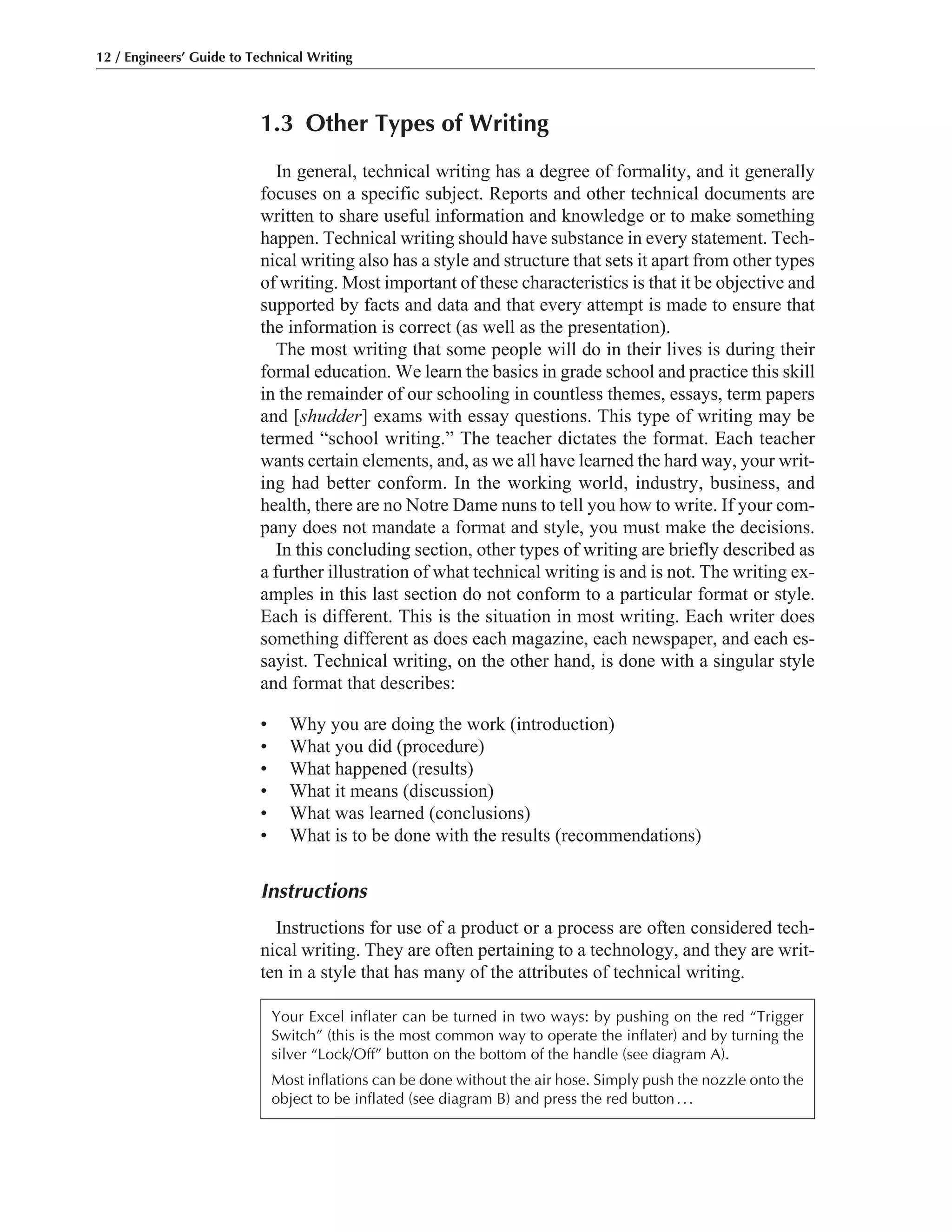 1.3 Other Types of Writing
In general, technical writing has a degree of formality, and it generally
focuses on a specific subject. Reports and other technical documents are
written to share useful information and knowledge or to make something
happen. Technical writing should have substance in every statement. Tech-
nical writing also has a style and structure that sets it apart from other types
of writing. Most important of these characteristics is that it be objective and
supported by facts and data and that every attempt is made to ensure that
the information is correct (as well as the presentation).
The most writing that some people will do in their lives is during their
formal education. We learn the basics in grade school and practice this skill
in the remainder of our schooling in countless themes, essays, term papers
and [shudder] exams with essay questions. This type of writing may be
termed “school writing.” The teacher dictates the format. Each teacher
wants certain elements, and, as we all have learned the hard way, your writ-
ing had better conform. In the working world, industry, business, and
health, there are no Notre Dame nuns to tell you how to write. If your com-
pany does not mandate a format and style, you must make the decisions.
In this concluding section, other types of writing are briefly described as
a further illustration of what technical writing is and is not. The writing ex-
amples in this last section do not conform to a particular format or style.
Each is different. This is the situation in most writing. Each writer does
something different as does each magazine, each newspaper, and each es-
sayist. Technical writing, on the other hand, is done with a singular style
and format that describes:
• Why you are doing the work (introduction)
• What you did (procedure)
• What happened (results)
• What it means (discussion)
• What was learned (conclusions)
• What is to be done with the results (recommendations)
Instructions
Instructions for use of a product or a process are often considered tech-
nical writing. They are often pertaining to a technology, and they are writ-
ten in a style that has many of the attributes of technical writing.
12 / Engineers’ Guide to Technical Writing
Your Excel inflater can be turned in two ways: by pushing on the red “Trigger
Switch” (this is the most common way to operate the inflater) and by turning the
silver “Lock/Off” button on the bottom of the handle (see diagram A).
Most inflations can be done without the air hose. Simply push the nozzle onto the
object to be inflated (see diagram B) and press the red button...
 
