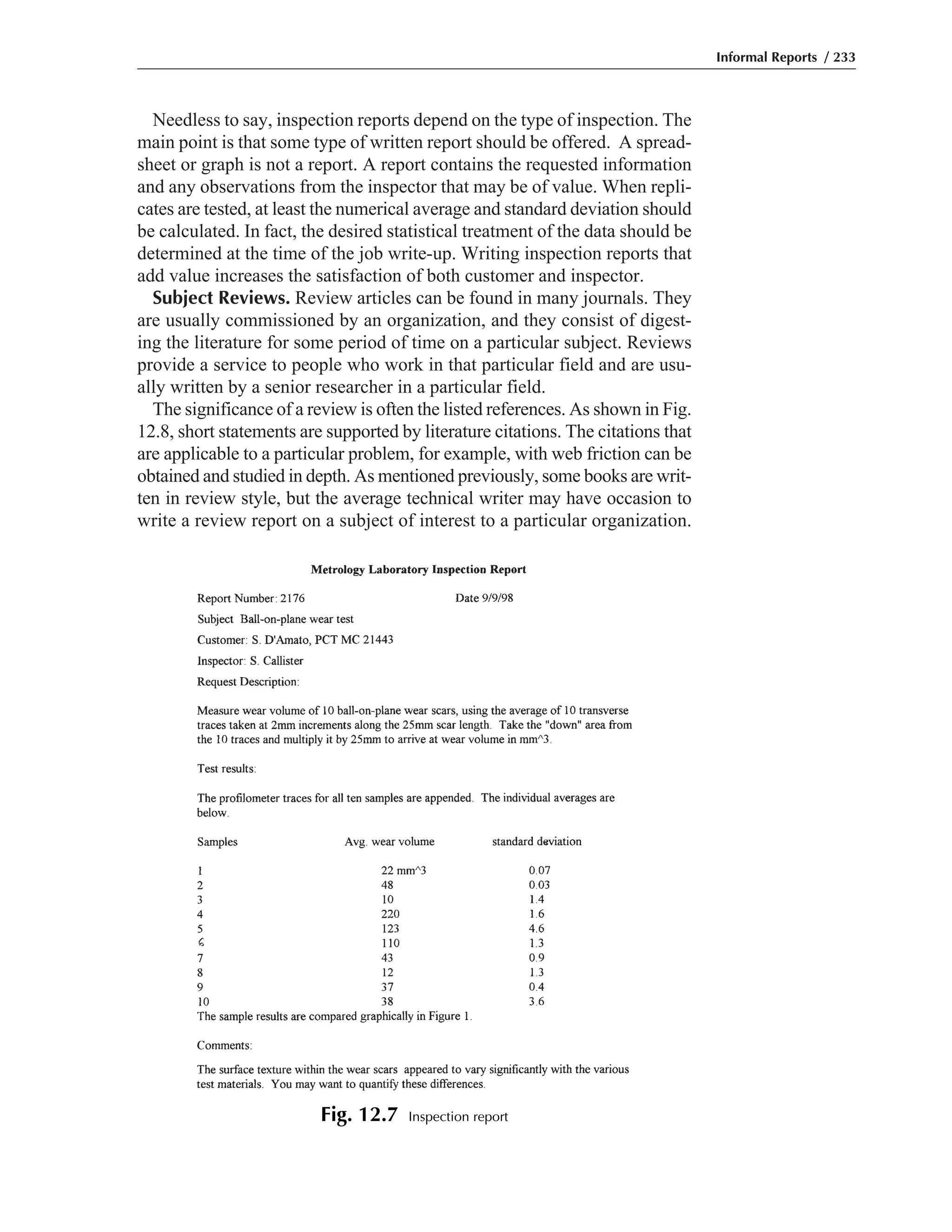 Needless to say, inspection reports depend on the type of inspection. The
main point is that some type of written report should be offered. A spread-
sheet or graph is not a report. A report contains the requested information
and any observations from the inspector that may be of value. When repli-
cates are tested, at least the numerical average and standard deviation should
be calculated. In fact, the desired statistical treatment of the data should be
determined at the time of the job write-up. Writing inspection reports that
add value increases the satisfaction of both customer and inspector.
Subject Reviews. Review articles can be found in many journals. They
are usually commissioned by an organization, and they consist of digest-
ing the literature for some period of time on a particular subject. Reviews
provide a service to people who work in that particular field and are usu-
ally written by a senior researcher in a particular field.
The significance of a review is often the listed references. As shown in Fig.
12.8, short statements are supported by literature citations. The citations that
are applicable to a particular problem, for example, with web friction can be
obtained and studied in depth. As mentioned previously, some books are writ-
ten in review style, but the average technical writer may have occasion to
write a review report on a subject of interest to a particular organization.
Informal Reports / 233
Fig. 12.7 Inspection report
 