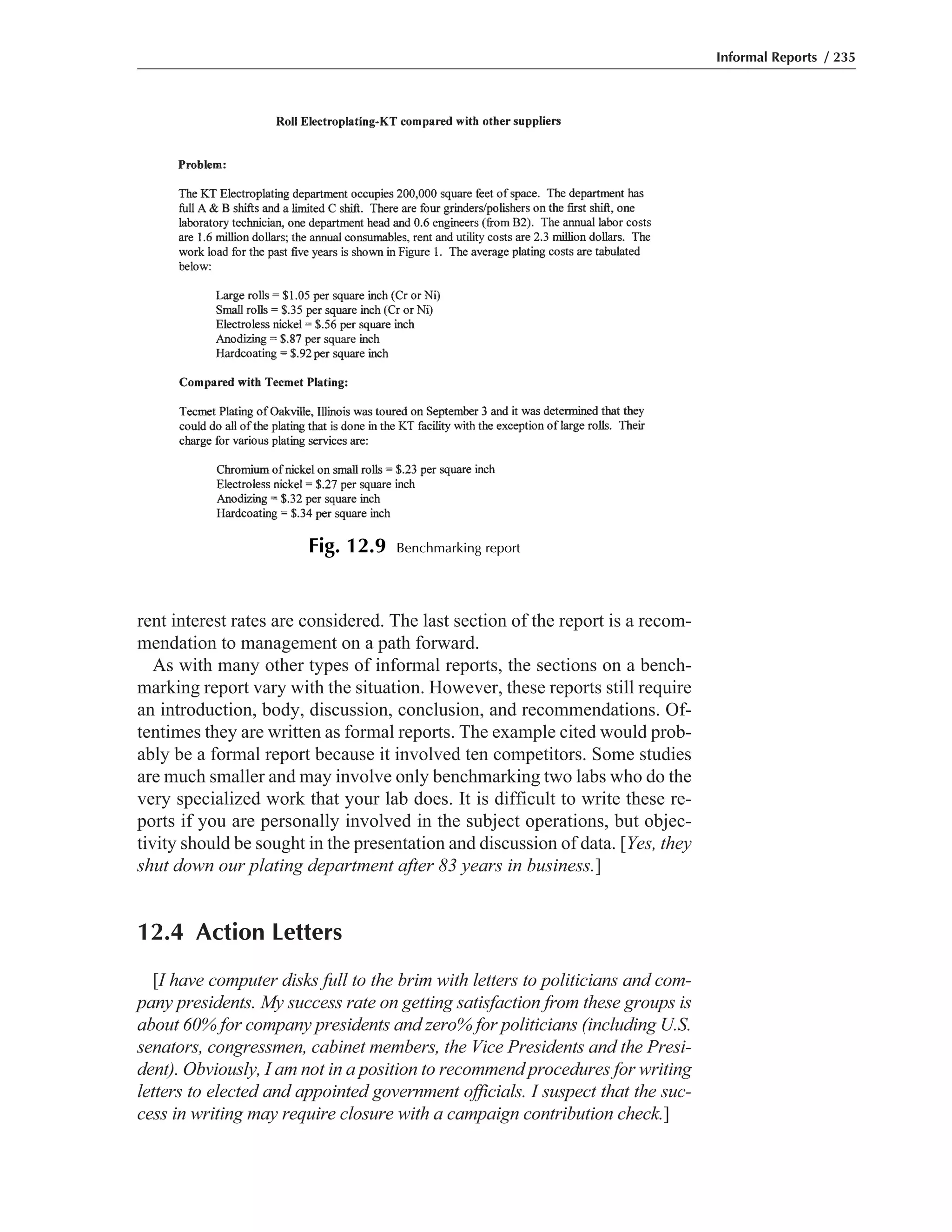 rent interest rates are considered. The last section of the report is a recom-
mendation to management on a path forward.
As with many other types of informal reports, the sections on a bench-
marking report vary with the situation. However, these reports still require
an introduction, body, discussion, conclusion, and recommendations. Of-
tentimes they are written as formal reports. The example cited would prob-
ably be a formal report because it involved ten competitors. Some studies
are much smaller and may involve only benchmarking two labs who do the
very specialized work that your lab does. It is difficult to write these re-
ports if you are personally involved in the subject operations, but objec-
tivity should be sought in the presentation and discussion of data. [Yes, they
shut down our plating department after 83 years in business.]
12.4 Action Letters
[I have computer disks full to the brim with letters to politicians and com-
pany presidents. My success rate on getting satisfaction from these groups is
about 60% for company presidents and zero% for politicians (including U.S.
senators, congressmen, cabinet members, the Vice Presidents and the Presi-
dent). Obviously, I am not in a position to recommend procedures for writing
letters to elected and appointed government officials. I suspect that the suc-
cess in writing may require closure with a campaign contribution check.]
Informal Reports / 235
Fig. 12.9 Benchmarking report
 