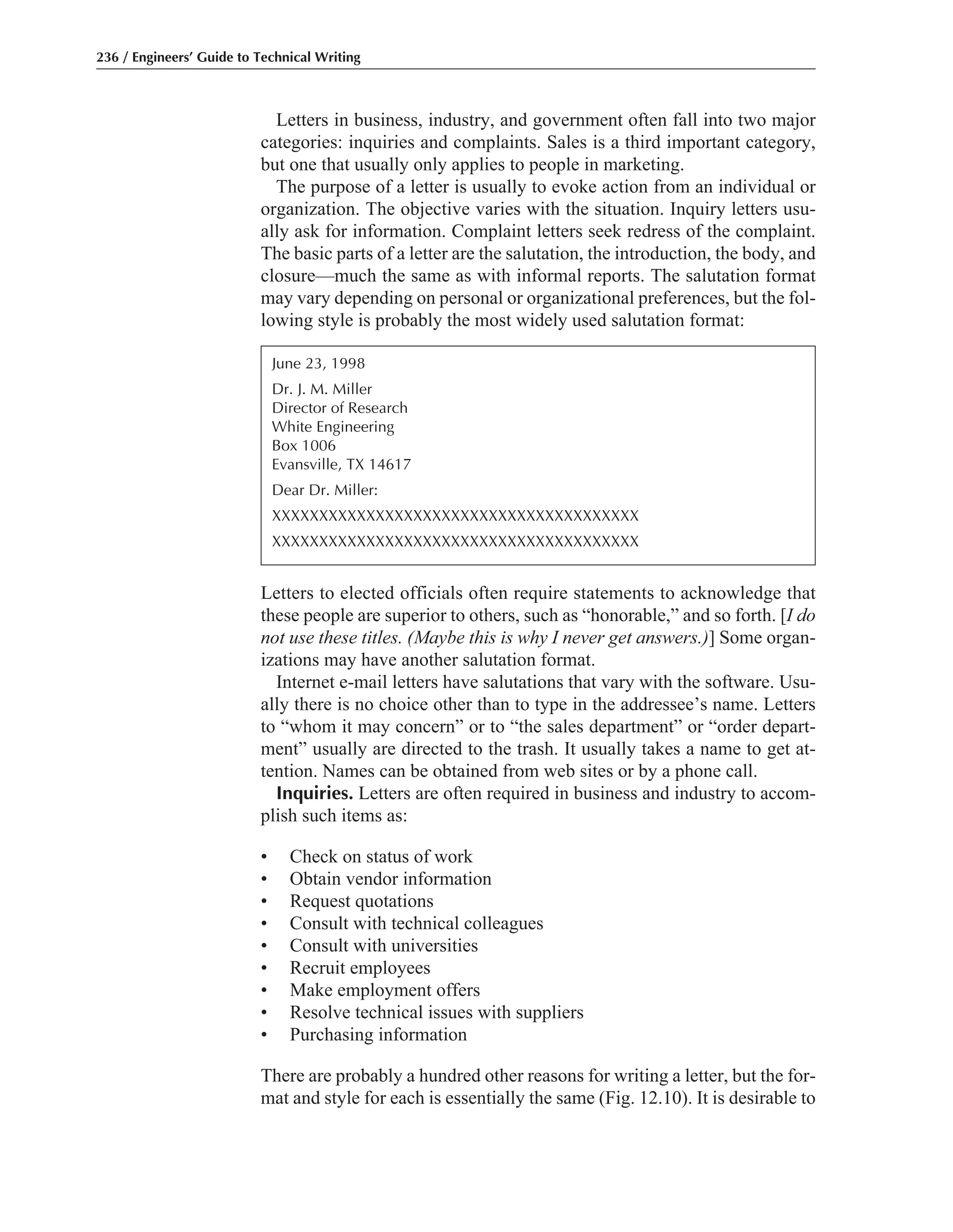 Letters in business, industry, and government often fall into two major
categories: inquiries and complaints. Sales is a third important category,
but one that usually only applies to people in marketing.
The purpose of a letter is usually to evoke action from an individual or
organization. The objective varies with the situation. Inquiry letters usu-
ally ask for information. Complaint letters seek redress of the complaint.
The basic parts of a letter are the salutation, the introduction, the body, and
closure—much the same as with informal reports. The salutation format
may vary depending on personal or organizational preferences, but the fol-
lowing style is probably the most widely used salutation format:
Letters to elected officials often require statements to acknowledge that
these people are superior to others, such as “honorable,” and so forth. [I do
not use these titles. (Maybe this is why I never get answers.)] Some organ-
izations may have another salutation format.
Internet e-mail letters have salutations that vary with the software. Usu-
ally there is no choice other than to type in the addressee’s name. Letters
to “whom it may concern” or to “the sales department” or “order depart-
ment” usually are directed to the trash. It usually takes a name to get at-
tention. Names can be obtained from web sites or by a phone call.
Inquiries. Letters are often required in business and industry to accom-
plish such items as:
• Check on status of work
• Obtain vendor information
• Request quotations
• Consult with technical colleagues
• Consult with universities
• Recruit employees
• Make employment offers
• Resolve technical issues with suppliers
• Purchasing information
There are probably a hundred other reasons for writing a letter, but the for-
mat and style for each is essentially the same (Fig. 12.10). It is desirable to
236 / Engineers’ Guide to Technical Writing
June 23, 1998
Dr. J. M. Miller
Director of Research
White Engineering
Box 1006
Evansville, TX 14617
Dear Dr. Miller:
XXXXXXXXXXXXXXXXXXXXXXXXXXXXXXXXXXXXXXX
XXXXXXXXXXXXXXXXXXXXXXXXXXXXXXXXXXXXXXX
 