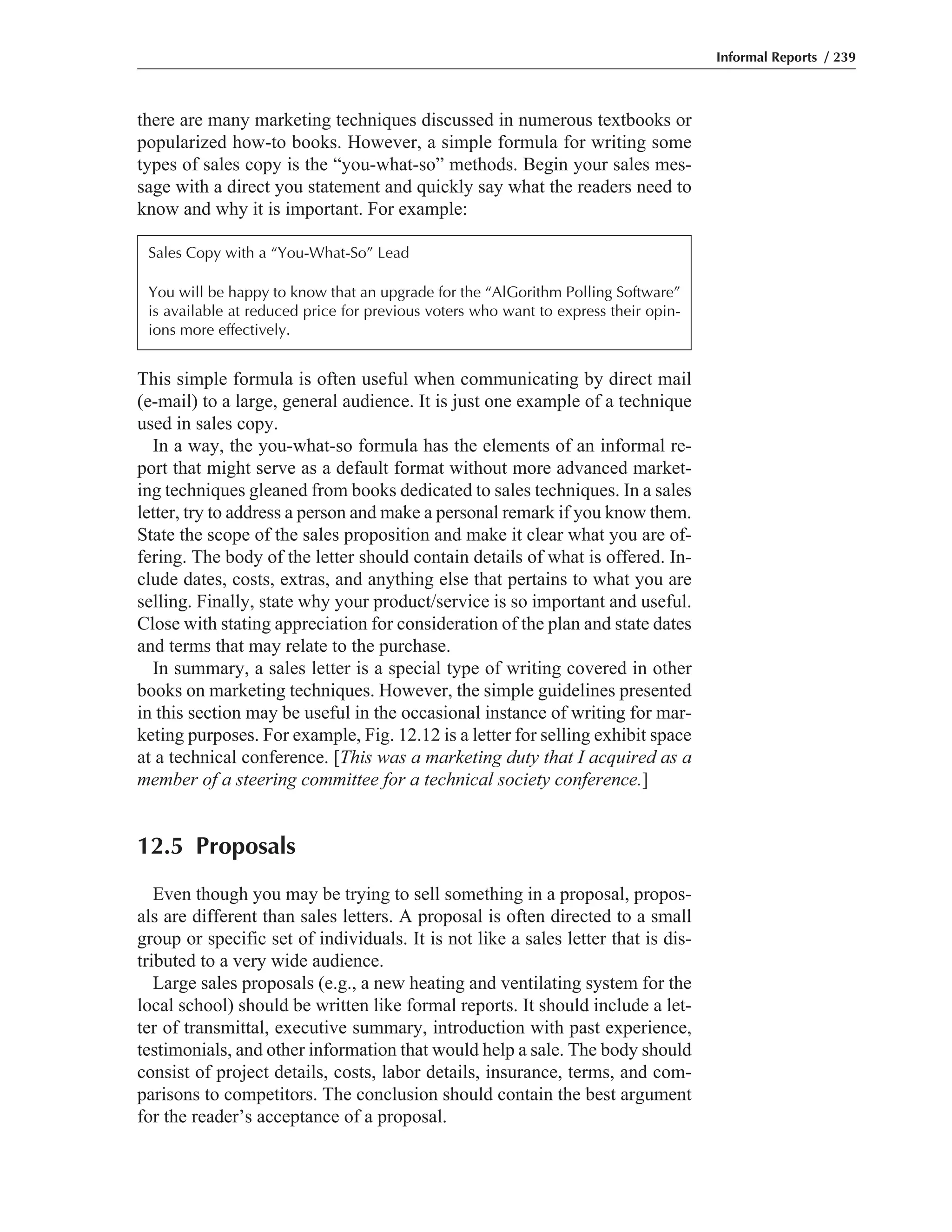 there are many marketing techniques discussed in numerous textbooks or
popularized how-to books. However, a simple formula for writing some
types of sales copy is the “you-what-so” methods. Begin your sales mes-
sage with a direct you statement and quickly say what the readers need to
know and why it is important. For example:
This simple formula is often useful when communicating by direct mail
(e-mail) to a large, general audience. It is just one example of a technique
used in sales copy.
In a way, the you-what-so formula has the elements of an informal re-
port that might serve as a default format without more advanced market-
ing techniques gleaned from books dedicated to sales techniques. In a sales
letter, try to address a person and make a personal remark if you know them.
State the scope of the sales proposition and make it clear what you are of-
fering. The body of the letter should contain details of what is offered. In-
clude dates, costs, extras, and anything else that pertains to what you are
selling. Finally, state why your product/service is so important and useful.
Close with stating appreciation for consideration of the plan and state dates
and terms that may relate to the purchase.
In summary, a sales letter is a special type of writing covered in other
books on marketing techniques. However, the simple guidelines presented
in this section may be useful in the occasional instance of writing for mar-
keting purposes. For example, Fig. 12.12 is a letter for selling exhibit space
at a technical conference. [This was a marketing duty that I acquired as a
member of a steering committee for a technical society conference.]
12.5 Proposals
Even though you may be trying to sell something in a proposal, propos-
als are different than sales letters. A proposal is often directed to a small
group or specific set of individuals. It is not like a sales letter that is dis-
tributed to a very wide audience.
Large sales proposals (e.g., a new heating and ventilating system for the
local school) should be written like formal reports. It should include a let-
ter of transmittal, executive summary, introduction with past experience,
testimonials, and other information that would help a sale. The body should
consist of project details, costs, labor details, insurance, terms, and com-
parisons to competitors. The conclusion should contain the best argument
for the reader’s acceptance of a proposal.
Informal Reports / 239
Sales Copy with a “You-What-So” Lead
You will be happy to know that an upgrade for the “AlGorithm Polling Software”
is available at reduced price for previous voters who want to express their opin-
ions more effectively.
 