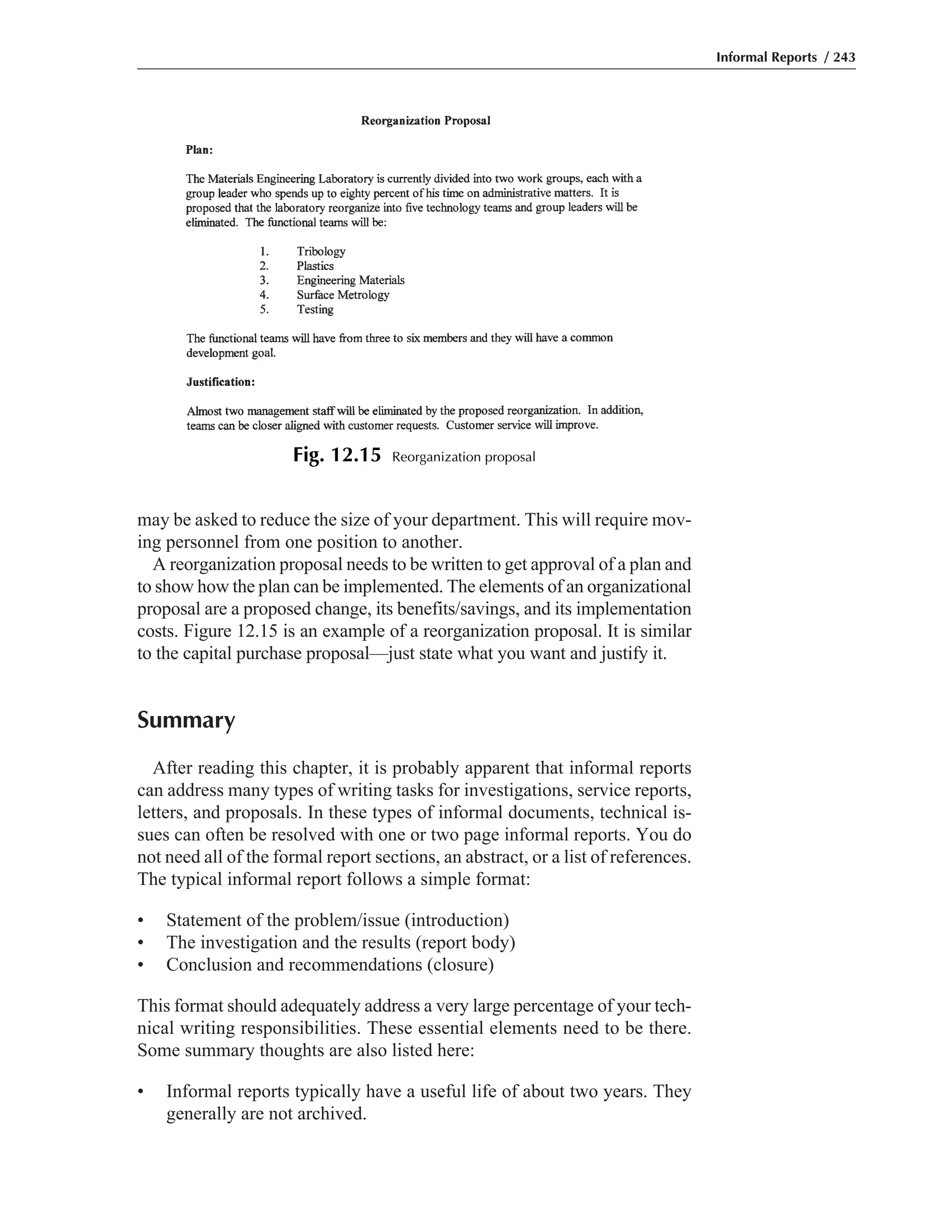 may be asked to reduce the size of your department. This will require mov-
ing personnel from one position to another.
A reorganization proposal needs to be written to get approval of a plan and
to show how the plan can be implemented. The elements of an organizational
proposal are a proposed change, its benefits/savings, and its implementation
costs. Figure 12.15 is an example of a reorganization proposal. It is similar
to the capital purchase proposal—just state what you want and justify it.
Summary
After reading this chapter, it is probably apparent that informal reports
can address many types of writing tasks for investigations, service reports,
letters, and proposals. In these types of informal documents, technical is-
sues can often be resolved with one or two page informal reports. You do
not need all of the formal report sections, an abstract, or a list of references.
The typical informal report follows a simple format:
• Statement of the problem/issue (introduction)
• The investigation and the results (report body)
• Conclusion and recommendations (closure)
This format should adequately address a very large percentage of your tech-
nical writing responsibilities. These essential elements need to be there.
Some summary thoughts are also listed here:
• Informal reports typically have a useful life of about two years. They
generally are not archived.
Informal Reports / 243
Fig. 12.15 Reorganization proposal
 