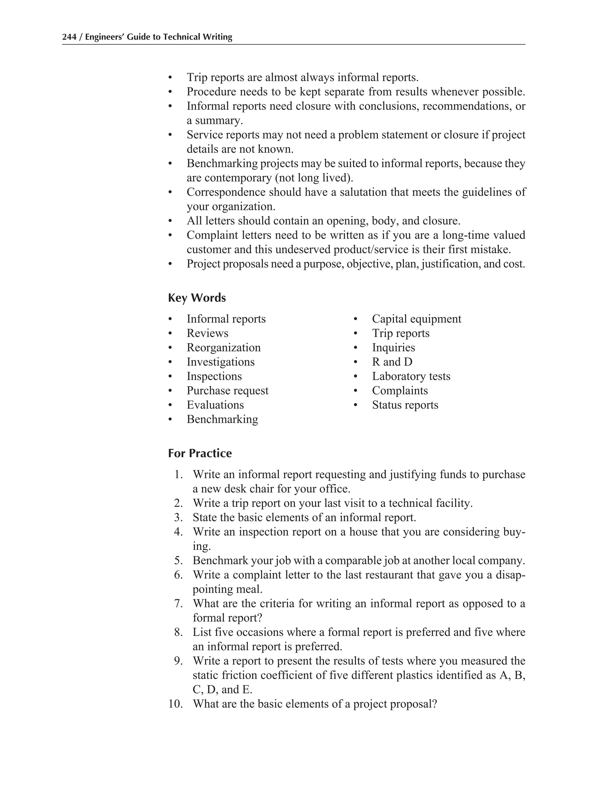 • Trip reports are almost always informal reports.
• Procedure needs to be kept separate from results whenever possible.
• Informal reports need closure with conclusions, recommendations, or
a summary.
• Service reports may not need a problem statement or closure if project
details are not known.
• Benchmarking projects may be suited to informal reports, because they
are contemporary (not long lived).
• Correspondence should have a salutation that meets the guidelines of
your organization.
• All letters should contain an opening, body, and closure.
• Complaint letters need to be written as if you are a long-time valued
customer and this undeserved product/service is their first mistake.
• Project proposals need a purpose, objective, plan, justification, and cost.
Key Words
• Informal reports • Capital equipment
• Reviews • Trip reports
• Reorganization • Inquiries
• Investigations • R and D
• Inspections • Laboratory tests
• Purchase request • Complaints
• Evaluations • Status reports
• Benchmarking
For Practice
1. Write an informal report requesting and justifying funds to purchase
a new desk chair for your office.
2. Write a trip report on your last visit to a technical facility.
3. State the basic elements of an informal report.
4. Write an inspection report on a house that you are considering buy-
ing.
5. Benchmark your job with a comparable job at another local company.
6. Write a complaint letter to the last restaurant that gave you a disap-
pointing meal.
7. What are the criteria for writing an informal report as opposed to a
formal report?
8. List five occasions where a formal report is preferred and five where
an informal report is preferred.
9. Write a report to present the results of tests where you measured the
static friction coefficient of five different plastics identified as A, B,
C, D, and E.
10. What are the basic elements of a project proposal?
244 / Engineers’ Guide to Technical Writing
 