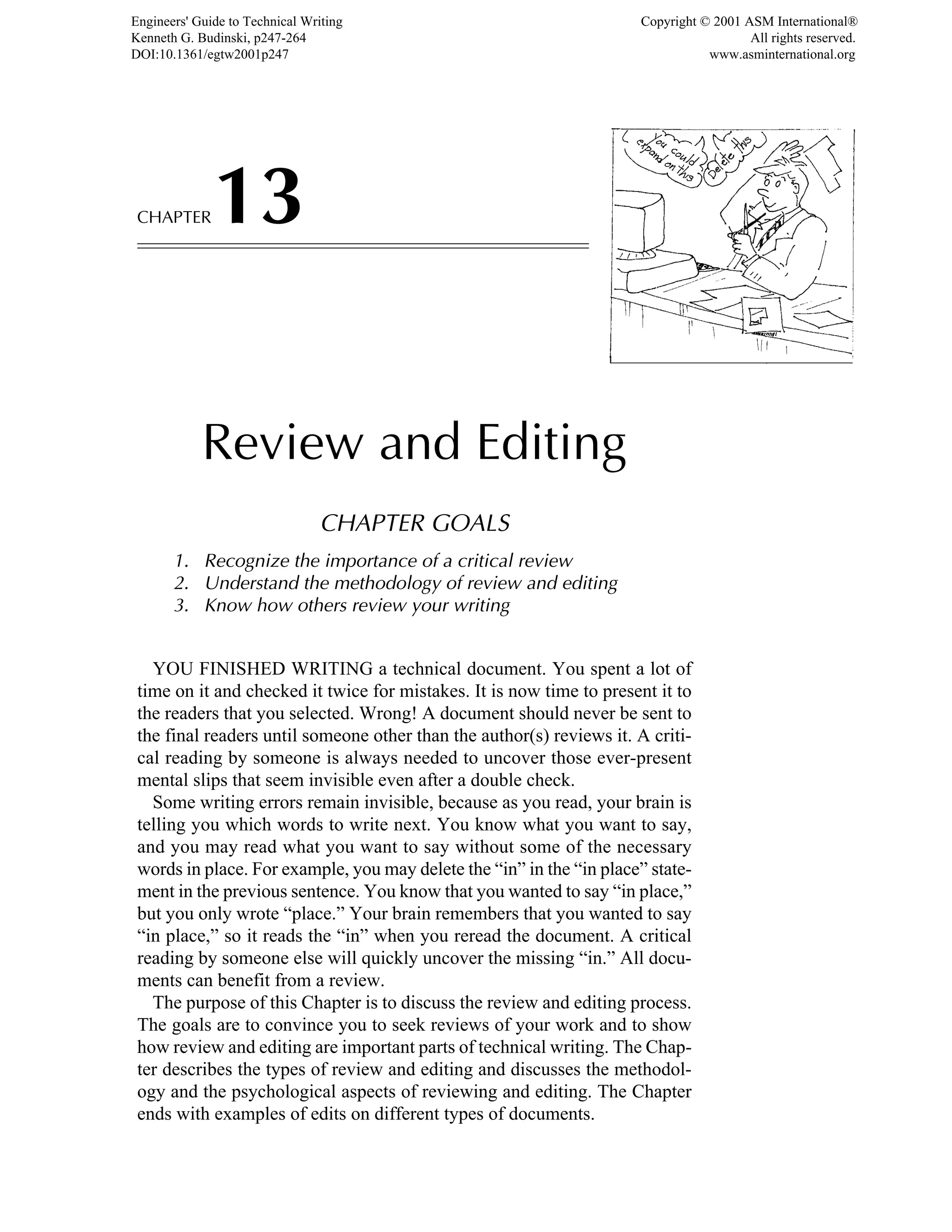 CHAPTER13
Review and Editing
CHAPTER GOALS
1. Recognize the importance of a critical review
2. Understand the methodology of review and editing
3. Know how others review your writing
YOU FINISHED WRITING a technical document. You spent a lot of
time on it and checked it twice for mistakes. It is now time to present it to
the readers that you selected. Wrong! A document should never be sent to
the final readers until someone other than the author(s) reviews it. A criti-
cal reading by someone is always needed to uncover those ever-present
mental slips that seem invisible even after a double check.
Some writing errors remain invisible, because as you read, your brain is
telling you which words to write next. You know what you want to say,
and you may read what you want to say without some of the necessary
words in place. For example, you may delete the “in” in the “in place” state-
ment in the previous sentence. You know that you wanted to say “in place,”
but you only wrote “place.” Your brain remembers that you wanted to say
“in place,” so it reads the “in” when you reread the document. A critical
reading by someone else will quickly uncover the missing “in.” All docu-
ments can benefit from a review.
The purpose of this Chapter is to discuss the review and editing process.
The goals are to convince you to seek reviews of your work and to show
how review and editing are important parts of technical writing. The Chap-
ter describes the types of review and editing and discusses the methodol-
ogy and the psychological aspects of reviewing and editing. The Chapter
ends with examples of edits on different types of documents.
Engineers' Guide to Technical Writing
Kenneth G. Budinski, p247-264
DOI:10.1361/egtw2001p247
Copyright © 2001 ASM International®
All rights reserved.
www.asminternational.org
 