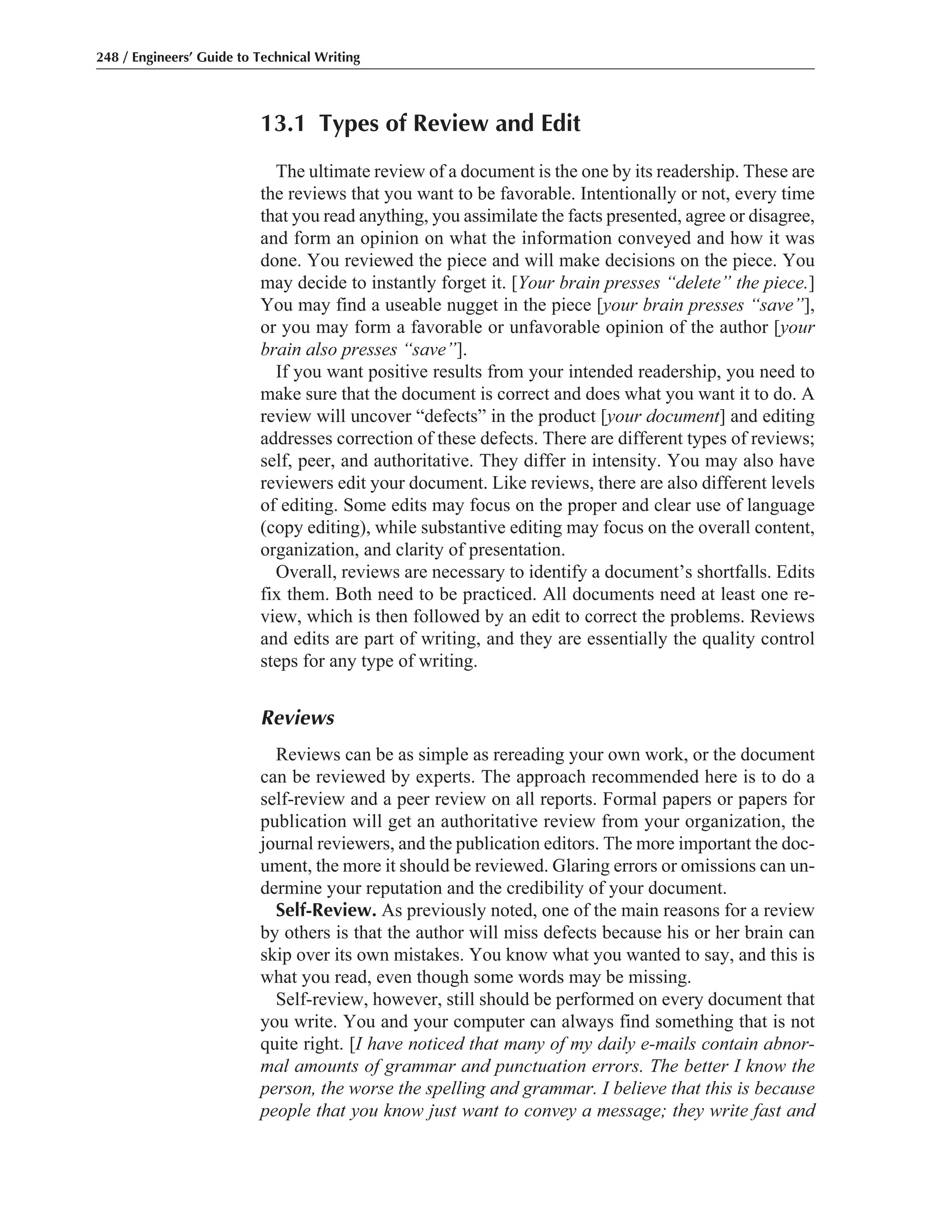 13.1 Types of Review and Edit
The ultimate review of a document is the one by its readership. These are
the reviews that you want to be favorable. Intentionally or not, every time
that you read anything, you assimilate the facts presented, agree or disagree,
and form an opinion on what the information conveyed and how it was
done. You reviewed the piece and will make decisions on the piece. You
may decide to instantly forget it. [Your brain presses “delete” the piece.]
You may find a useable nugget in the piece [your brain presses “save”],
or you may form a favorable or unfavorable opinion of the author [your
brain also presses “save”].
If you want positive results from your intended readership, you need to
make sure that the document is correct and does what you want it to do. A
review will uncover “defects” in the product [your document] and editing
addresses correction of these defects. There are different types of reviews;
self, peer, and authoritative. They differ in intensity. You may also have
reviewers edit your document. Like reviews, there are also different levels
of editing. Some edits may focus on the proper and clear use of language
(copy editing), while substantive editing may focus on the overall content,
organization, and clarity of presentation.
Overall, reviews are necessary to identify a document’s shortfalls. Edits
fix them. Both need to be practiced. All documents need at least one re-
view, which is then followed by an edit to correct the problems. Reviews
and edits are part of writing, and they are essentially the quality control
steps for any type of writing.
Reviews
Reviews can be as simple as rereading your own work, or the document
can be reviewed by experts. The approach recommended here is to do a
self-review and a peer review on all reports. Formal papers or papers for
publication will get an authoritative review from your organization, the
journal reviewers, and the publication editors. The more important the doc-
ument, the more it should be reviewed. Glaring errors or omissions can un-
dermine your reputation and the credibility of your document.
Self-Review. As previously noted, one of the main reasons for a review
by others is that the author will miss defects because his or her brain can
skip over its own mistakes. You know what you wanted to say, and this is
what you read, even though some words may be missing.
Self-review, however, still should be performed on every document that
you write. You and your computer can always find something that is not
quite right. [I have noticed that many of my daily e-mails contain abnor-
mal amounts of grammar and punctuation errors. The better I know the
person, the worse the spelling and grammar. I believe that this is because
people that you know just want to convey a message; they write fast and
248 / Engineers’ Guide to Technical Writing
 