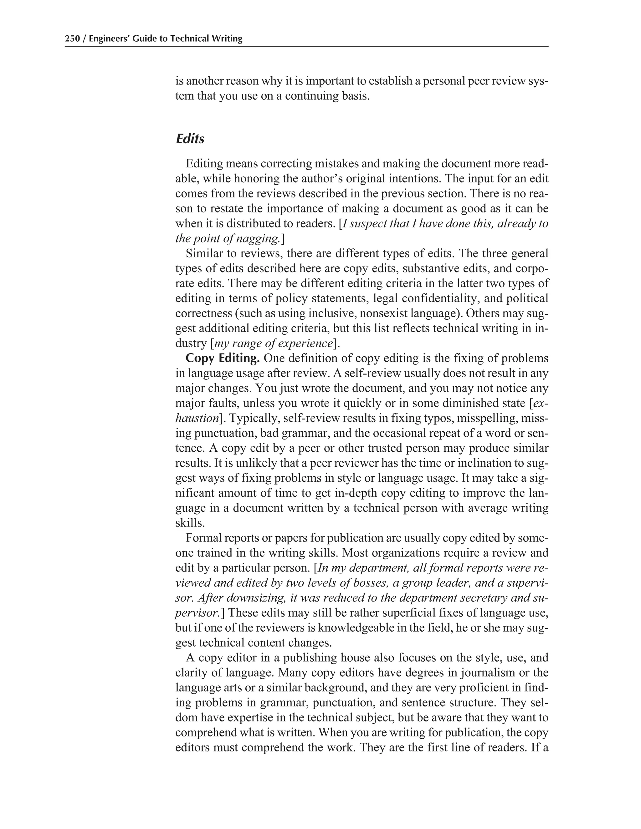 is another reason why it is important to establish a personal peer review sys-
tem that you use on a continuing basis.
Edits
Editing means correcting mistakes and making the document more read-
able, while honoring the author’s original intentions. The input for an edit
comes from the reviews described in the previous section. There is no rea-
son to restate the importance of making a document as good as it can be
when it is distributed to readers. [I suspect that I have done this, already to
the point of nagging.]
Similar to reviews, there are different types of edits. The three general
types of edits described here are copy edits, substantive edits, and corpo-
rate edits. There may be different editing criteria in the latter two types of
editing in terms of policy statements, legal confidentiality, and political
correctness (such as using inclusive, nonsexist language). Others may sug-
gest additional editing criteria, but this list reflects technical writing in in-
dustry [my range of experience].
Copy Editing. One definition of copy editing is the fixing of problems
in language usage after review. A self-review usually does not result in any
major changes. You just wrote the document, and you may not notice any
major faults, unless you wrote it quickly or in some diminished state [ex-
haustion]. Typically, self-review results in fixing typos, misspelling, miss-
ing punctuation, bad grammar, and the occasional repeat of a word or sen-
tence. A copy edit by a peer or other trusted person may produce similar
results. It is unlikely that a peer reviewer has the time or inclination to sug-
gest ways of fixing problems in style or language usage. It may take a sig-
nificant amount of time to get in-depth copy editing to improve the lan-
guage in a document written by a technical person with average writing
skills.
Formal reports or papers for publication are usually copy edited by some-
one trained in the writing skills. Most organizations require a review and
edit by a particular person. [In my department, all formal reports were re-
viewed and edited by two levels of bosses, a group leader, and a supervi-
sor. After downsizing, it was reduced to the department secretary and su-
pervisor.] These edits may still be rather superficial fixes of language use,
but if one of the reviewers is knowledgeable in the field, he or she may sug-
gest technical content changes.
A copy editor in a publishing house also focuses on the style, use, and
clarity of language. Many copy editors have degrees in journalism or the
language arts or a similar background, and they are very proficient in find-
ing problems in grammar, punctuation, and sentence structure. They sel-
dom have expertise in the technical subject, but be aware that they want to
comprehend what is written. When you are writing for publication, the copy
editors must comprehend the work. They are the first line of readers. If a
250 / Engineers’ Guide to Technical Writing
 