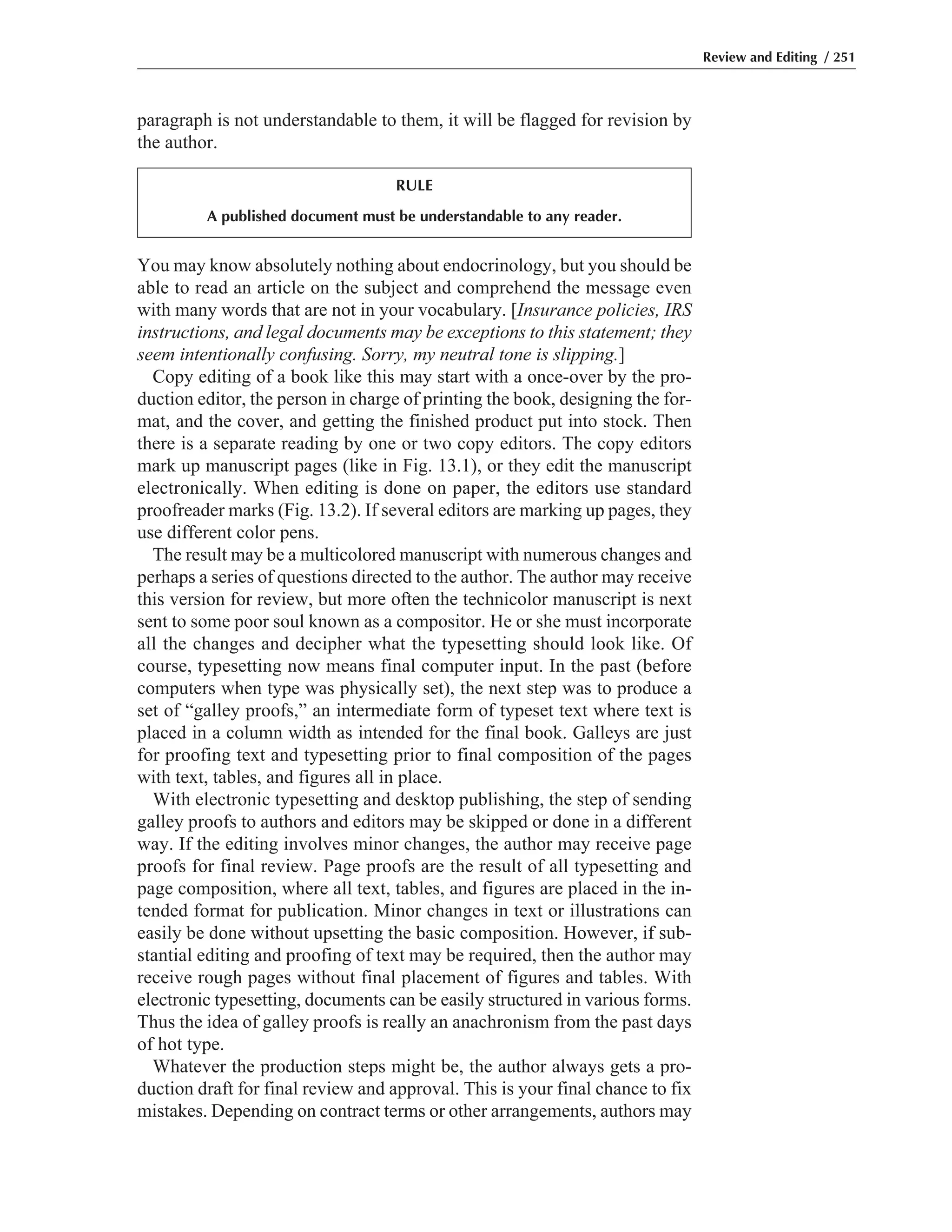You may know absolutely nothing about endocrinology, but you should be
able to read an article on the subject and comprehend the message even
with many words that are not in your vocabulary. [Insurance policies, IRS
instructions, and legal documents may be exceptions to this statement; they
seem intentionally confusing. Sorry, my neutral tone is slipping.]
Copy editing of a book like this may start with a once-over by the pro-
duction editor, the person in charge of printing the book, designing the for-
mat, and the cover, and getting the finished product put into stock. Then
there is a separate reading by one or two copy editors. The copy editors
mark up manuscript pages (like in Fig. 13.1), or they edit the manuscript
electronically. When editing is done on paper, the editors use standard
proofreader marks (Fig. 13.2). If several editors are marking up pages, they
use different color pens.
The result may be a multicolored manuscript with numerous changes and
perhaps a series of questions directed to the author. The author may receive
this version for review, but more often the technicolor manuscript is next
sent to some poor soul known as a compositor. He or she must incorporate
all the changes and decipher what the typesetting should look like. Of
course, typesetting now means final computer input. In the past (before
computers when type was physically set), the next step was to produce a
set of “galley proofs,” an intermediate form of typeset text where text is
placed in a column width as intended for the final book. Galleys are just
for proofing text and typesetting prior to final composition of the pages
with text, tables, and figures all in place.
With electronic typesetting and desktop publishing, the step of sending
galley proofs to authors and editors may be skipped or done in a different
way. If the editing involves minor changes, the author may receive page
proofs for final review. Page proofs are the result of all typesetting and
page composition, where all text, tables, and figures are placed in the in-
tended format for publication. Minor changes in text or illustrations can
easily be done without upsetting the basic composition. However, if sub-
stantial editing and proofing of text may be required, then the author may
receive rough pages without final placement of figures and tables. With
electronic typesetting, documents can be easily structured in various forms.
Thus the idea of galley proofs is really an anachronism from the past days
of hot type.
Whatever the production steps might be, the author always gets a pro-
duction draft for final review and approval. This is your final chance to fix
mistakes. Depending on contract terms or other arrangements, authors may
paragraph is not understandable to them, it will be flagged for revision by
the author.
Review and Editing / 251
RULE
A published document must be understandable to any reader.
 