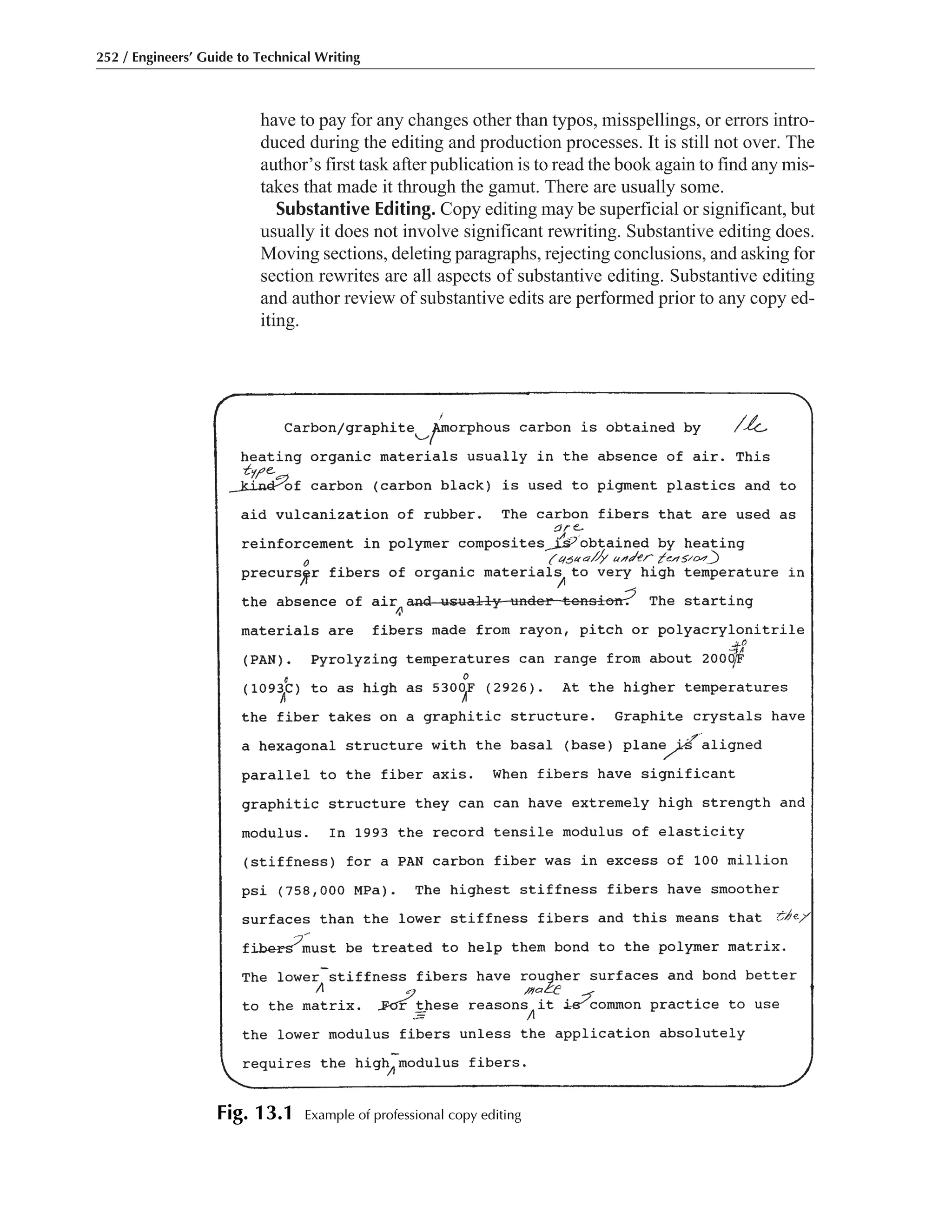 have to pay for any changes other than typos, misspellings, or errors intro-
duced during the editing and production processes. It is still not over. The
author’s first task after publication is to read the book again to find any mis-
takes that made it through the gamut. There are usually some.
Substantive Editing. Copy editing may be superficial or significant, but
usually it does not involve significant rewriting. Substantive editing does.
Moving sections, deleting paragraphs, rejecting conclusions, and asking for
section rewrites are all aspects of substantive editing. Substantive editing
and author review of substantive edits are performed prior to any copy ed-
iting.
252 / Engineers’ Guide to Technical Writing
Fig. 13.1 Example of professional copy editing
 