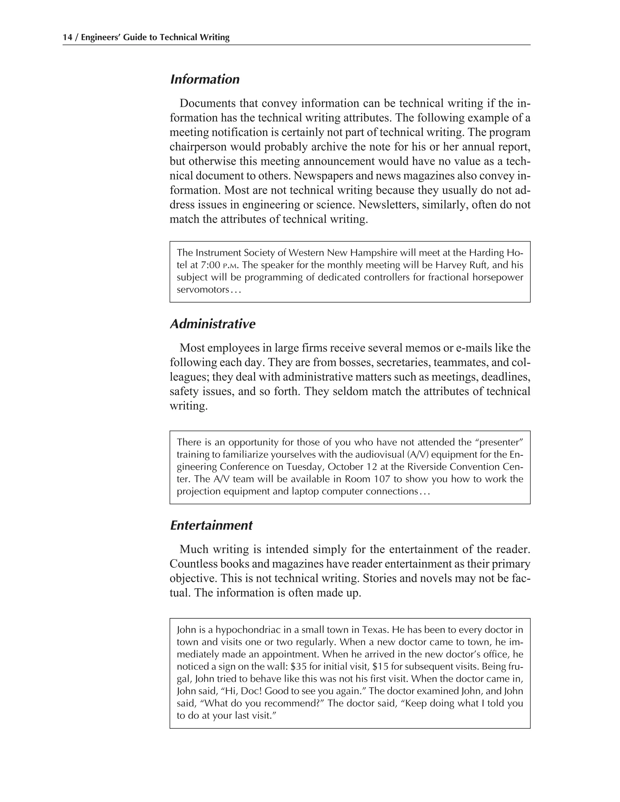 Entertainment
Much writing is intended simply for the entertainment of the reader.
Countless books and magazines have reader entertainment as their primary
objective. This is not technical writing. Stories and novels may not be fac-
tual. The information is often made up.
Administrative
Most employees in large firms receive several memos or e-mails like the
following each day. They are from bosses, secretaries, teammates, and col-
leagues; they deal with administrative matters such as meetings, deadlines,
safety issues, and so forth. They seldom match the attributes of technical
writing.
Information
Documents that convey information can be technical writing if the in-
formation has the technical writing attributes. The following example of a
meeting notification is certainly not part of technical writing. The program
chairperson would probably archive the note for his or her annual report,
but otherwise this meeting announcement would have no value as a tech-
nical document to others. Newspapers and news magazines also convey in-
formation. Most are not technical writing because they usually do not ad-
dress issues in engineering or science. Newsletters, similarly, often do not
match the attributes of technical writing.
14 / Engineers’ Guide to Technical Writing
The Instrument Society of Western New Hampshire will meet at the Harding Ho-
tel at 7:00 P.M. The speaker for the monthly meeting will be Harvey Ruft, and his
subject will be programming of dedicated controllers for fractional horsepower
servomotors...
There is an opportunity for those of you who have not attended the “presenter”
training to familiarize yourselves with the audiovisual (A/V) equipment for the En-
gineering Conference on Tuesday, October 12 at the Riverside Convention Cen-
ter. The A/V team will be available in Room 107 to show you how to work the
projection equipment and laptop computer connections...
John is a hypochondriac in a small town in Texas. He has been to every doctor in
town and visits one or two regularly. When a new doctor came to town, he im-
mediately made an appointment. When he arrived in the new doctor’s office, he
noticed a sign on the wall: $35 for initial visit, $15 for subsequent visits. Being fru-
gal, John tried to behave like this was not his first visit. When the doctor came in,
John said, “Hi, Doc! Good to see you again.” The doctor examined John, and John
said, “What do you recommend?” The doctor said, “Keep doing what I told you
to do at your last visit.”
 