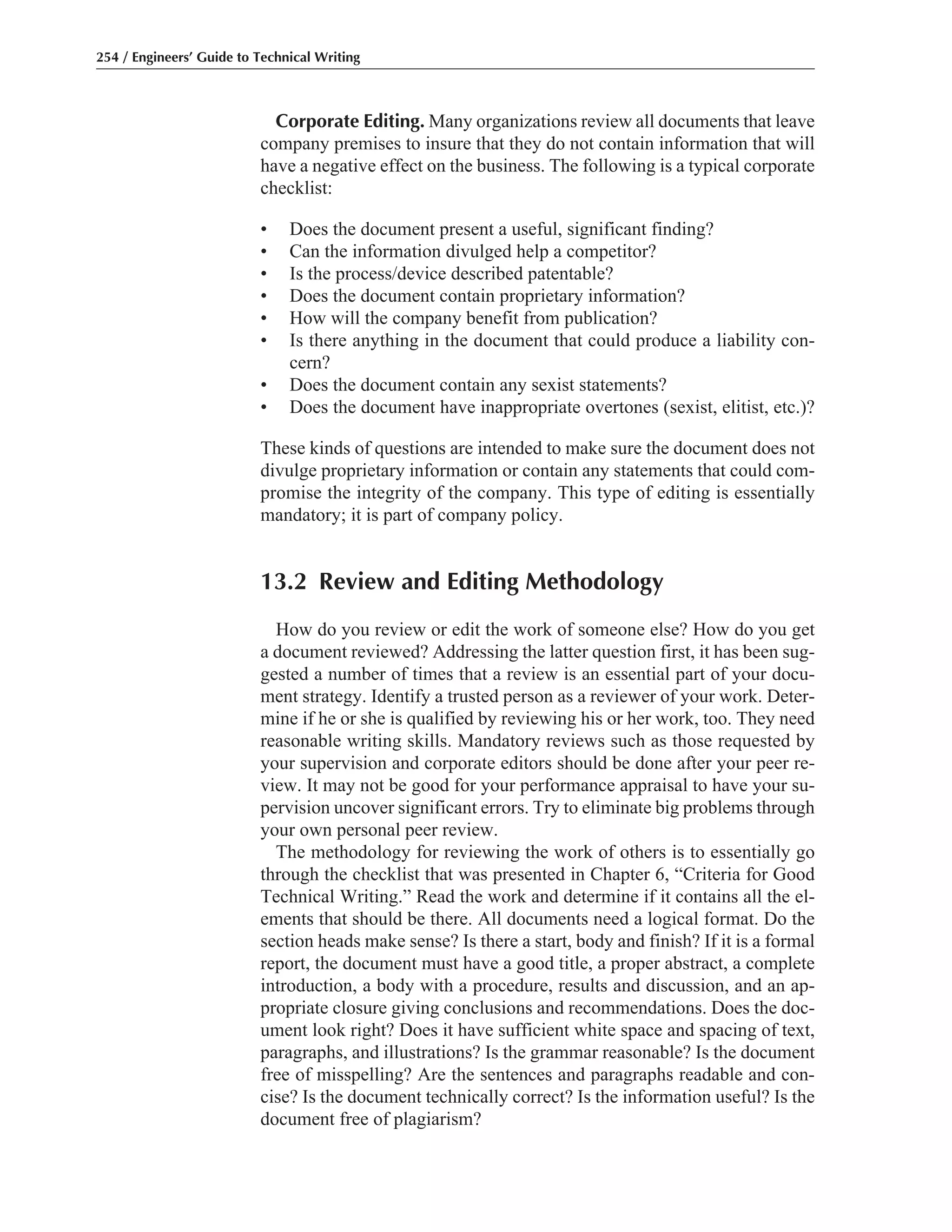 Corporate Editing. Many organizations review all documents that leave
company premises to insure that they do not contain information that will
have a negative effect on the business. The following is a typical corporate
checklist:
• Does the document present a useful, significant finding?
• Can the information divulged help a competitor?
• Is the process/device described patentable?
• Does the document contain proprietary information?
• How will the company benefit from publication?
• Is there anything in the document that could produce a liability con-
cern?
• Does the document contain any sexist statements?
• Does the document have inappropriate overtones (sexist, elitist, etc.)?
These kinds of questions are intended to make sure the document does not
divulge proprietary information or contain any statements that could com-
promise the integrity of the company. This type of editing is essentially
mandatory; it is part of company policy.
13.2 Review and Editing Methodology
How do you review or edit the work of someone else? How do you get
a document reviewed? Addressing the latter question first, it has been sug-
gested a number of times that a review is an essential part of your docu-
ment strategy. Identify a trusted person as a reviewer of your work. Deter-
mine if he or she is qualified by reviewing his or her work, too. They need
reasonable writing skills. Mandatory reviews such as those requested by
your supervision and corporate editors should be done after your peer re-
view. It may not be good for your performance appraisal to have your su-
pervision uncover significant errors. Try to eliminate big problems through
your own personal peer review.
The methodology for reviewing the work of others is to essentially go
through the checklist that was presented in Chapter 6, “Criteria for Good
Technical Writing.” Read the work and determine if it contains all the el-
ements that should be there. All documents need a logical format. Do the
section heads make sense? Is there a start, body and finish? If it is a formal
report, the document must have a good title, a proper abstract, a complete
introduction, a body with a procedure, results and discussion, and an ap-
propriate closure giving conclusions and recommendations. Does the doc-
ument look right? Does it have sufficient white space and spacing of text,
paragraphs, and illustrations? Is the grammar reasonable? Is the document
free of misspelling? Are the sentences and paragraphs readable and con-
cise? Is the document technically correct? Is the information useful? Is the
document free of plagiarism?
254 / Engineers’ Guide to Technical Writing
 