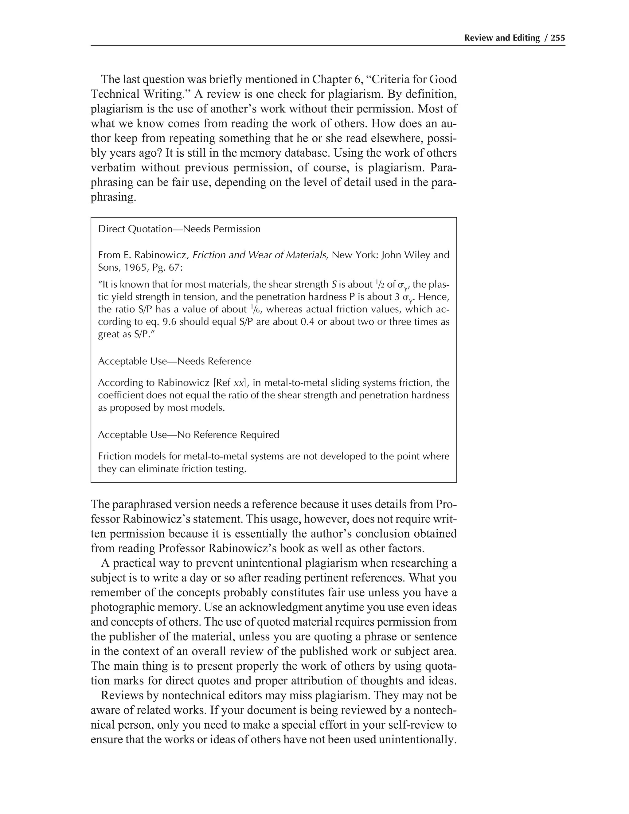 The paraphrased version needs a reference because it uses details from Pro-
fessor Rabinowicz’s statement. This usage, however, does not require writ-
ten permission because it is essentially the author’s conclusion obtained
from reading Professor Rabinowicz’s book as well as other factors.
A practical way to prevent unintentional plagiarism when researching a
subject is to write a day or so after reading pertinent references. What you
remember of the concepts probably constitutes fair use unless you have a
photographic memory. Use an acknowledgment anytime you use even ideas
and concepts of others. The use of quoted material requires permission from
the publisher of the material, unless you are quoting a phrase or sentence
in the context of an overall review of the published work or subject area.
The main thing is to present properly the work of others by using quota-
tion marks for direct quotes and proper attribution of thoughts and ideas.
Reviews by nontechnical editors may miss plagiarism. They may not be
aware of related works. If your document is being reviewed by a nontech-
nical person, only you need to make a special effort in your self-review to
ensure that the works or ideas of others have not been used unintentionally.
The last question was briefly mentioned in Chapter 6, “Criteria for Good
Technical Writing.” A review is one check for plagiarism. By definition,
plagiarism is the use of another’s work without their permission. Most of
what we know comes from reading the work of others. How does an au-
thor keep from repeating something that he or she read elsewhere, possi-
bly years ago? It is still in the memory database. Using the work of others
verbatim without previous permission, of course, is plagiarism. Para-
phrasing can be fair use, depending on the level of detail used in the para-
phrasing.
Review and Editing / 255
Direct Quotation—Needs Permission
From E. Rabinowicz, Friction and Wear of Materials, New York: John Wiley and
Sons, 1965, Pg. 67:
“It is known that for most materials, the shear strength S is about 1/2 of ␴y, the plas-
tic yield strength in tension, and the penetration hardness P is about 3 ␴y. Hence,
the ratio S/P has a value of about 1/6, whereas actual friction values, which ac-
cording to eq. 9.6 should equal S/P are about 0.4 or about two or three times as
great as S/P.”
Acceptable Use—Needs Reference
According to Rabinowicz [Ref xx], in metal-to-metal sliding systems friction, the
coefficient does not equal the ratio of the shear strength and penetration hardness
as proposed by most models.
Acceptable Use—No Reference Required
Friction models for metal-to-metal systems are not developed to the point where
they can eliminate friction testing.
 