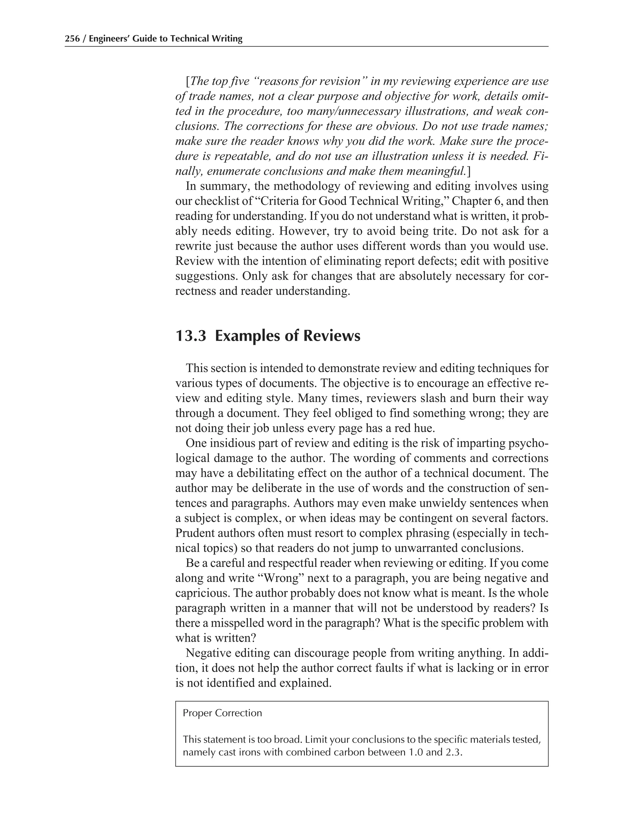[The top five “reasons for revision” in my reviewing experience are use
of trade names, not a clear purpose and objective for work, details omit-
ted in the procedure, too many/unnecessary illustrations, and weak con-
clusions. The corrections for these are obvious. Do not use trade names;
make sure the reader knows why you did the work. Make sure the proce-
dure is repeatable, and do not use an illustration unless it is needed. Fi-
nally, enumerate conclusions and make them meaningful.]
In summary, the methodology of reviewing and editing involves using
our checklist of “Criteria for Good Technical Writing,” Chapter 6, and then
reading for understanding. If you do not understand what is written, it prob-
ably needs editing. However, try to avoid being trite. Do not ask for a
rewrite just because the author uses different words than you would use.
Review with the intention of eliminating report defects; edit with positive
suggestions. Only ask for changes that are absolutely necessary for cor-
rectness and reader understanding.
13.3 Examples of Reviews
This section is intended to demonstrate review and editing techniques for
various types of documents. The objective is to encourage an effective re-
view and editing style. Many times, reviewers slash and burn their way
through a document. They feel obliged to find something wrong; they are
not doing their job unless every page has a red hue.
One insidious part of review and editing is the risk of imparting psycho-
logical damage to the author. The wording of comments and corrections
may have a debilitating effect on the author of a technical document. The
author may be deliberate in the use of words and the construction of sen-
tences and paragraphs. Authors may even make unwieldy sentences when
a subject is complex, or when ideas may be contingent on several factors.
Prudent authors often must resort to complex phrasing (especially in tech-
nical topics) so that readers do not jump to unwarranted conclusions.
Be a careful and respectful reader when reviewing or editing. If you come
along and write “Wrong” next to a paragraph, you are being negative and
capricious. The author probably does not know what is meant. Is the whole
paragraph written in a manner that will not be understood by readers? Is
there a misspelled word in the paragraph? What is the specific problem with
what is written?
Negative editing can discourage people from writing anything. In addi-
tion, it does not help the author correct faults if what is lacking or in error
is not identified and explained.
256 / Engineers’ Guide to Technical Writing
Proper Correction
This statement is too broad. Limit your conclusions to the specific materials tested,
namely cast irons with combined carbon between 1.0 and 2.3.
 