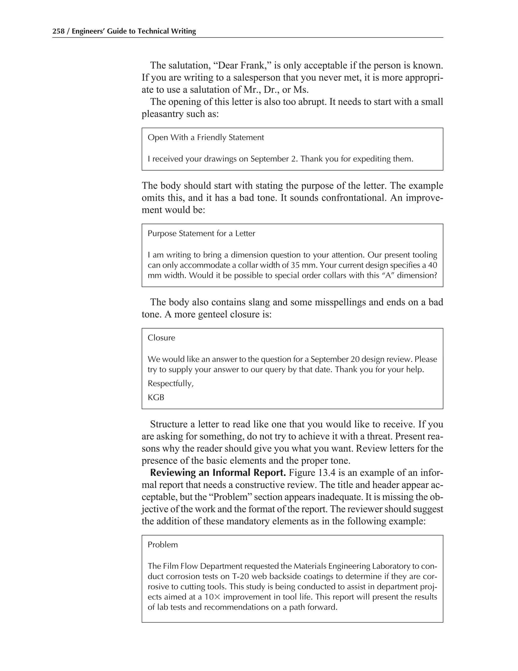 The body should start with stating the purpose of the letter. The example
omits this, and it has a bad tone. It sounds confrontational. An improve-
ment would be:
Structure a letter to read like one that you would like to receive. If you
are asking for something, do not try to achieve it with a threat. Present rea-
sons why the reader should give you what you want. Review letters for the
presence of the basic elements and the proper tone.
Reviewing an Informal Report. Figure 13.4 is an example of an infor-
mal report that needs a constructive review. The title and header appear ac-
ceptable, but the “Problem” section appears inadequate. It is missing the ob-
jective of the work and the format of the report. The reviewer should suggest
the addition of these mandatory elements as in the following example:
The body also contains slang and some misspellings and ends on a bad
tone. A more genteel closure is:
The salutation, “Dear Frank,” is only acceptable if the person is known.
If you are writing to a salesperson that you never met, it is more appropri-
ate to use a salutation of Mr., Dr., or Ms.
The opening of this letter is also too abrupt. It needs to start with a small
pleasantry such as:
258 / Engineers’ Guide to Technical Writing
Open With a Friendly Statement
I received your drawings on September 2. Thank you for expediting them.
Closure
We would like an answer to the question for a September 20 design review. Please
try to supply your answer to our query by that date. Thank you for your help.
Respectfully,
KGB
Problem
The Film Flow Department requested the Materials Engineering Laboratory to con-
duct corrosion tests on T-20 web backside coatings to determine if they are cor-
rosive to cutting tools. This study is being conducted to assist in department proj-
ects aimed at a 10ϫ improvement in tool life. This report will present the results
of lab tests and recommendations on a path forward.
Purpose Statement for a Letter
I am writing to bring a dimension question to your attention. Our present tooling
can only accommodate a collar width of 35 mm. Your current design specifies a 40
mm width. Would it be possible to special order collars with this “A” dimension?
 