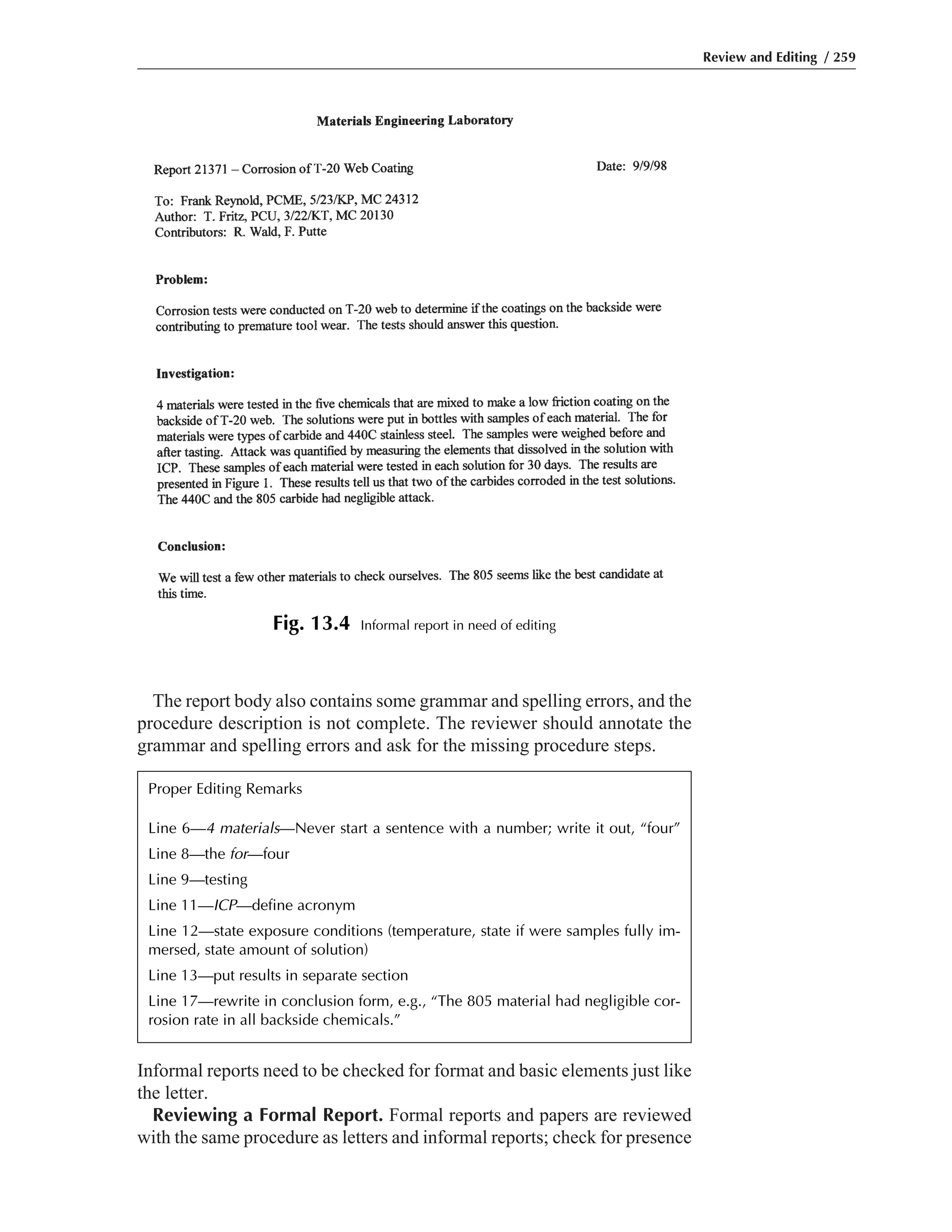 Informal reports need to be checked for format and basic elements just like
the letter.
Reviewing a Formal Report. Formal reports and papers are reviewed
with the same procedure as letters and informal reports; check for presence
The report body also contains some grammar and spelling errors, and the
procedure description is not complete. The reviewer should annotate the
grammar and spelling errors and ask for the missing procedure steps.
Review and Editing / 259
Fig. 13.4 Informal report in need of editing
Proper Editing Remarks
Line 6—4 materials—Never start a sentence with a number; write it out, “four”
Line 8—the for—four
Line 9—testing
Line 11—ICP—define acronym
Line 12—state exposure conditions (temperature, state if were samples fully im-
mersed, state amount of solution)
Line 13—put results in separate section
Line 17—rewrite in conclusion form, e.g., “The 805 material had negligible cor-
rosion rate in all backside chemicals.”
 
