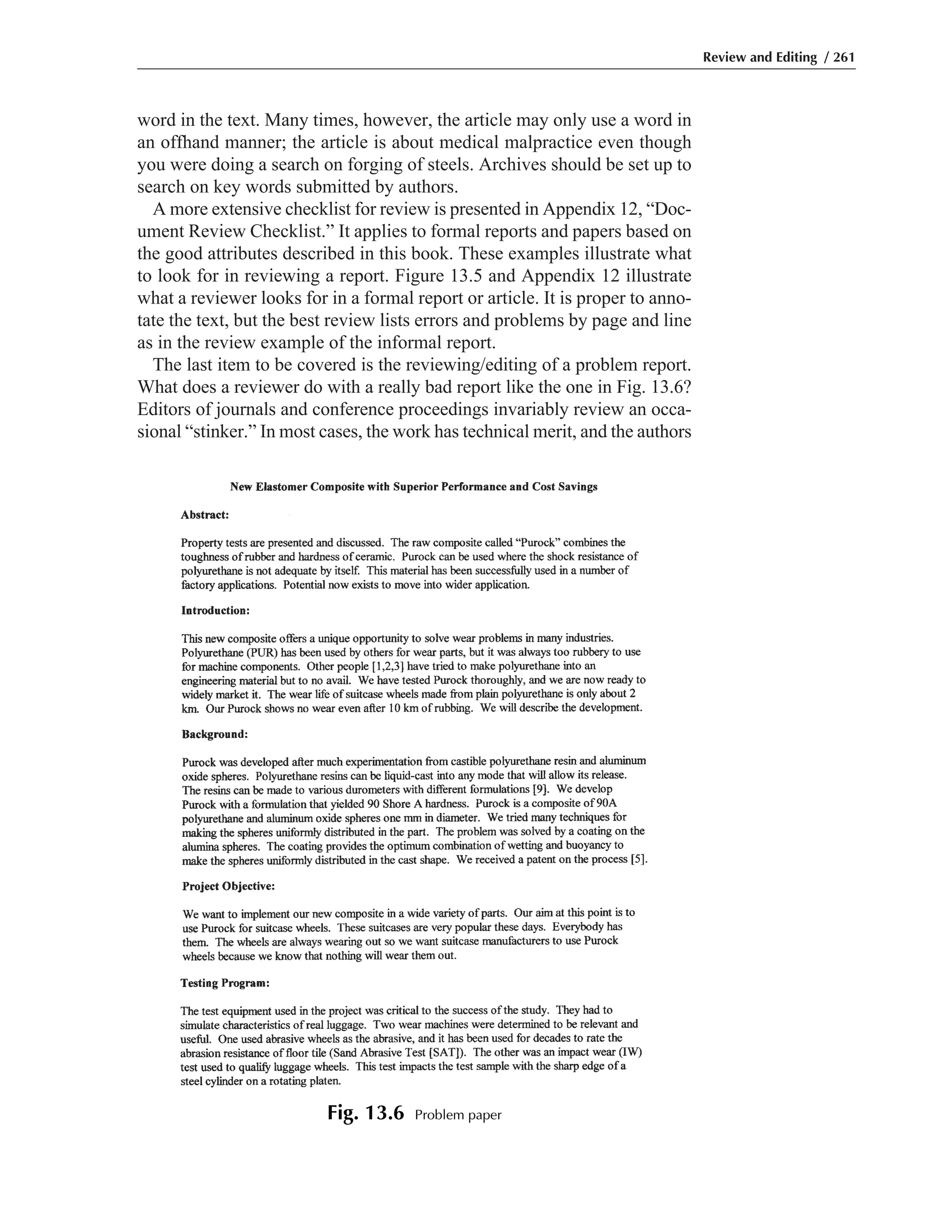 word in the text. Many times, however, the article may only use a word in
an offhand manner; the article is about medical malpractice even though
you were doing a search on forging of steels. Archives should be set up to
search on key words submitted by authors.
A more extensive checklist for review is presented in Appendix 12, “Doc-
ument Review Checklist.” It applies to formal reports and papers based on
the good attributes described in this book. These examples illustrate what
to look for in reviewing a report. Figure 13.5 and Appendix 12 illustrate
what a reviewer looks for in a formal report or article. It is proper to anno-
tate the text, but the best review lists errors and problems by page and line
as in the review example of the informal report.
The last item to be covered is the reviewing/editing of a problem report.
What does a reviewer do with a really bad report like the one in Fig. 13.6?
Editors of journals and conference proceedings invariably review an occa-
sional “stinker.” In most cases, the work has technical merit, and the authors
Review and Editing / 261
Fig. 13.6 Problem paper
 