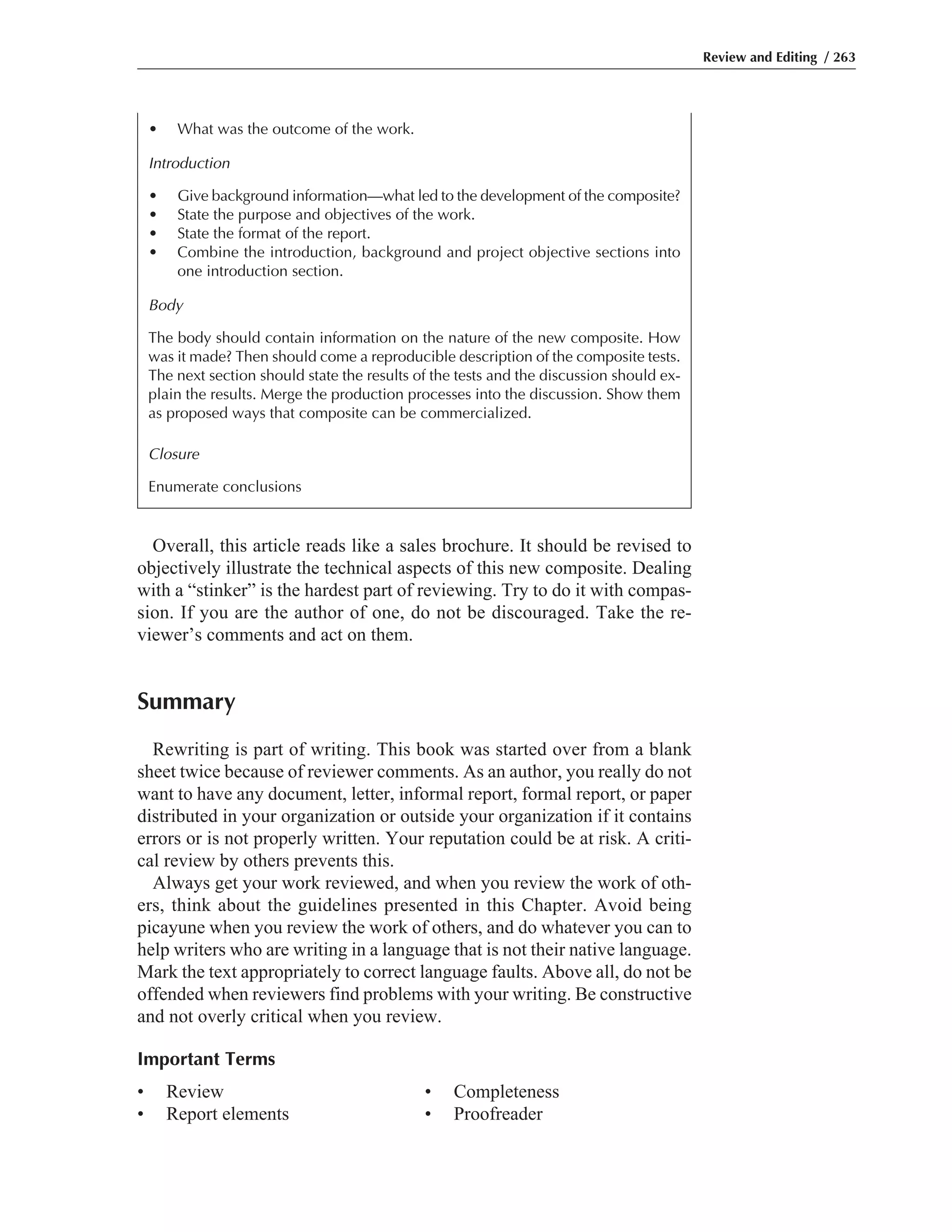 Overall, this article reads like a sales brochure. It should be revised to
objectively illustrate the technical aspects of this new composite. Dealing
with a “stinker” is the hardest part of reviewing. Try to do it with compas-
sion. If you are the author of one, do not be discouraged. Take the re-
viewer’s comments and act on them.
Summary
Rewriting is part of writing. This book was started over from a blank
sheet twice because of reviewer comments. As an author, you really do not
want to have any document, letter, informal report, formal report, or paper
distributed in your organization or outside your organization if it contains
errors or is not properly written. Your reputation could be at risk. A criti-
cal review by others prevents this.
Always get your work reviewed, and when you review the work of oth-
ers, think about the guidelines presented in this Chapter. Avoid being
picayune when you review the work of others, and do whatever you can to
help writers who are writing in a language that is not their native language.
Mark the text appropriately to correct language faults. Above all, do not be
offended when reviewers find problems with your writing. Be constructive
and not overly critical when you review.
Important Terms
• Review • Completeness
• Report elements • Proofreader
Review and Editing / 263
• What was the outcome of the work.
Introduction
• Give background information—what led to the development of the composite?
• State the purpose and objectives of the work.
• State the format of the report.
• Combine the introduction, background and project objective sections into
one introduction section.
Body
The body should contain information on the nature of the new composite. How
was it made? Then should come a reproducible description of the composite tests.
The next section should state the results of the tests and the discussion should ex-
plain the results. Merge the production processes into the discussion. Show them
as proposed ways that composite can be commercialized.
Closure
Enumerate conclusions
 